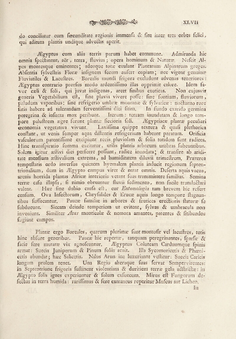 do conciliatur cum fecunditate regionis immenfa & iitu inter tres orbes felici qui aditum plantis undique adveflis aperit. » /Egyptus cum aliis terris parum habet commune. Admiranda hic omnia (pellantur, aer , terra} fluvius; opera hominum & Na time. Nefcit Al¬ pes montesque eminentes’ ndeoque tota: exulant Plantarum Alpinarum greges. Abfentia fylvcAris Florae infignem fecum aufert copiam; nec vigent genuinae Fluviatiles St Laeuftres. Eorealis mundi frigora excludunt advenas teneriores : iEgyptus contrario prorfus modo ardentiffimo illas opprimit calore. Idem fa¬ vor caeli St foli, qui juvat indigenas, arcet finibus exoticas. Non cujusvis generis Vegetabilium eft, fine pluvia vivere poffe: fine fontium, fluviorum, paludum vaporibus; line refrigerio umbrae montana: & fyl varicas: no&urno rore latis habere ad tolerandam ferventifltmi diei firim. In fundo exarido germina peregrina St infueta mox peribunt. Iterum : terram inundatam St longo tem¬ pore paluflrem aegre ferunt planta: Aecioris foli. iEgypriacas plantae peculiari oeconomia vegetativa vivunt. Laxiffima quippe textura St quafi plethorica conflant, ut venis femper aqua didentis refrigerium habeant paratum. Orificia vafculorum patentiffime excipiunt roris pluviotam St folia totidem funt radices. Hinc transfpiratio fumma excitatur, utilis piantis arborum umbras fubeuntibus. Solem igitur aeflivi diei perferre poliunt, radice inundata* St tranfire ab aridi¬ tate menfium seftivalium extrema, ad humidiratem diluvii trimeftrem, Prsercrccs tempeftaris ordo inverfus quietem hyemalem plantis inducit regionum fepten- tnonalium, dum in PEgypto campus viret St natat omnis. Deferta aquis vacua, arenis horrida plantas Africae interioris vetant fuas transmittere familias. Semina terra? cafu illapfa, fi nimio obruantur fluvii fediniento» non facile translnlfari valent. Haec fine dubio caufa efl, cur Kntomologia tam brevem hic refert cenitim. Ova Infeclorum , Chryfalicles St Erues aquis longo tempore flagnan¬ tibus fuffoeantur. Paucas familiae in arbores & frutices ereftioris flatura: fe fubducunt. Siccam deinde temperiem ut evitent,, fylvas & umbracula noo inveniunt. Similiter Aves monticolae St nemora amantes, patentes St fitibundos fugiunt campos. Planta: ergo Boreales, quarum plurimae funt montofe vel lacuflr&s, totis hinc abfunt generibus. Paucas hic reperta: , tanquam peregrinantes, fparfss' Sz facie fere mutatas vix agnofeuntur. ABgyprus Coluteam Carduumque fpinis armat: Suecia Juniperum St Pinum foliis'aco it. Illa Sycomoricetrs St Phcerni- cetis abundat; haec Salicetis. Nilus Arun ine luxuriante vellitur: Suecia Caricis longam prolem tenet. Una Regio alteraque fuas fervat Sempervirentes; in Septentrione frigoris fuftinent violentiam & duritiem terra: gelu adflrifbex in PEgypto folis ignes experiuntur St folum exfiiccum. Mirus efl Fungorum .de* fellas in terra humi da: rariffimus St fere extraneus repemur Mufcus aut Lichen., Ia