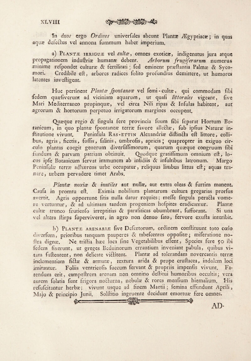 In duos ergo Ordines univerfales abeunt Plantae iEgyptiacae; in quas aquar defeclus vel annona fummum habet imperium. a) Planta iRRiGUiE vel cultas, omnes exoticae, indigenatus jura atque propagationem induftriae humanae debent. Arborum frugiferarum numerus minime refpondet cultura.5 & fertilitati ; fed eminent praedantia Palmae & Syco¬ mori. Credibile ed, arbores radices folito profundius demittere, ut humores latentes invedigent. Huc pertinent Plantes fpontaneoe vel femi-cultae, qui commodam fibi fedem quaefiverum ad viciniam aquarum, ut quali Uttorales vigeant, live Mari Mediterraneo propinquae, vel circa Nili ripas & Infulas habitent, aut agrorum & hortorum perpetuo irrigatorum margines occupent. Quaeque regio & lingula fere provincia fuum libi feparat Hortum Bo¬ tanicum , in quo plantas fpontaneae terrae favore allefhe, fub iplius Naturae in- ftitutione vivunt. Peninfula Ras-ettin Alexandriae diftinfta ed littore, colli¬ bus, agris, ficetis, fodis, falinis, timbrolis, apricis; quapropter in exiguo cir¬ culo plantas coegit generum diverlidimorum, quarum quaeque congruum libi fundum & parvam patriam obtinuit. Quodque gratidimum omnium ed, lo¬ cus ipfe Botanicum fervat immunem ab inlidiis & infultibus latronum. Margo Peninfula: terree adhaerens urbe occupatur, reliquus limbus littus ed; aquas tra¬ nare, urbem pervadere timet Arabs. Plantes noxiae & inutiles aut nullae, aut extra oleas & furtim manent. Caufa in promtu ed. Eximia nobilium plantarum cultura gregarias prorfus avertit. Agris opportune litis nulla datur requies; mede lingula peraffa vome¬ re vertuntur, & ad ultimam tandem progeniem hofpites eradicantur. Plantae cultae trunco fruticofo irreptitias & parallticas obumbrant, fufFocant.. Si una vel altera dirps fuperviveret, in agro non denuo fato, fervore exuda interibit. b) Plantje arenaria live Defertorum, ordinem condituunt toto coelo diverfum, prioribus tanquam pauperes & tabefeentes oppobtae; miferatione no- irra dignae. Ne tridia haec loca fine Vegetabilibus edent, Species fere 50 ibi fedem fixerunt, ut greges Beduinorum errantium inveniant pabula, quibus vi¬ tam fudentent, non delicate victitent. Plantae ad tolerandam novercantis terrae inclementiam fidae & armatae, textura arida & prope crudacea, indolem loci imitantur. Foliis ventricolis fuccum fervant & propriis impends vivunt. Fa¬ tendum erit, campedrem arenam non omnino dedirui humoribus occultis; vera autem folatia funt frigora no&urna, nebulae & rores mendum hiemalium. His refufeitantur herbae; vivunt usque ad finem Martii; femina effundunt Aprili, Majo & principio Junii. Solditio ingruente decidunt emortuae fere omnes. -==y® AD.