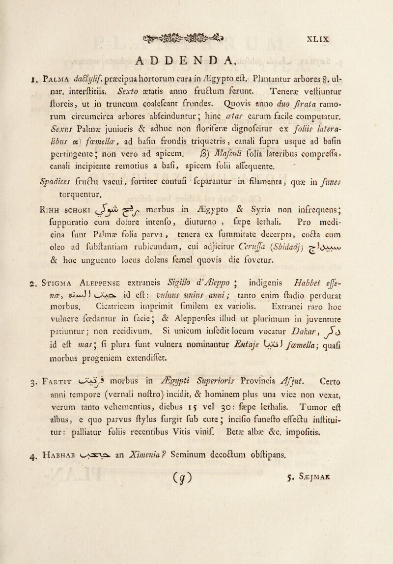 cn ADDENDA, 1. Palma da&ylif praecipua hortorum cura in iEgypto eft. Plantantur arbores g. ui- nar. interllitiis. Sexto astatis anno fruftum ferunt. Tenerae velliuntur floreis, ut in truncum coalefcant frondes. Quovis anno duo Jlrata ramo¬ rum circumcirca arbores ablcinduntur * hinc aetas earum facile computatur. Sexus Palmas junioris & adhuc non floriferae dignofcitur ex foliis latera- libus cc) foemellce, ad bafln frondis triquetris, canali fupra usque ad bafln pertingente J non vero ad apicem. /3) Mafcnli folia lateribus compreffa» canali incipiente remotius a bafi, apicem folii afl*equente. Spadices fru£lu vacui, fortiter contuli feparantur in filamenta, quae in funes torquentur. Rihh schoki ^J>~ycb ^morbus in -Tgypto & Syria non infrequens J fuppuratio cum dolore intenfo, diuturno , fiepe lethali. Pro medi¬ cina funt Palmae folia parva, tenera ex fummitate decerpta, cofta cum oleo ad fubflantiam rubicundam, cui adjicitur Ceruffa (Sbidadj) g-Jjyy^ & hoc unguento locus dolens lemel quovis die fovetur. 2. Stigma Aleppense extraneis Sigillo d’Aleppo * indigenis Habbet e fe¬ nee > 1 id ell: vulnus unius anni; tanto enim fladio perdurat morbus. Cicatricem imprimit fimilem ex variolis. Extranei raro hoc vulnere fcedantur in facie J & Aleppenfes illud ut plurimum in juventute patiuntur; non recidivum. Si unicum infedit locum vocatur Dakar} S* id ell mas\ fi plura funt vulnera nominantur Entaje Lya) fGemella; quali morbus progeniem extendillet. . F artit morbus in JEgypti Superioris Provincia Afjut. Certo anni tempore (vernali nollro) incidit, & hominem plus una vice non vexat, verum tanto vehementius, diebus 15 vel 30: faspe lethalis. Tumor ell albus, e quo parvus llylus furgit fub cute’ incifio funello efle£lu inllitui- tur: palliatur foliis recentibus Vitis vinif. Bene albae &c. impolitis. 4, Habhab an Ximenia? Seminum decoflum obllipans. 5, SiEJMAK