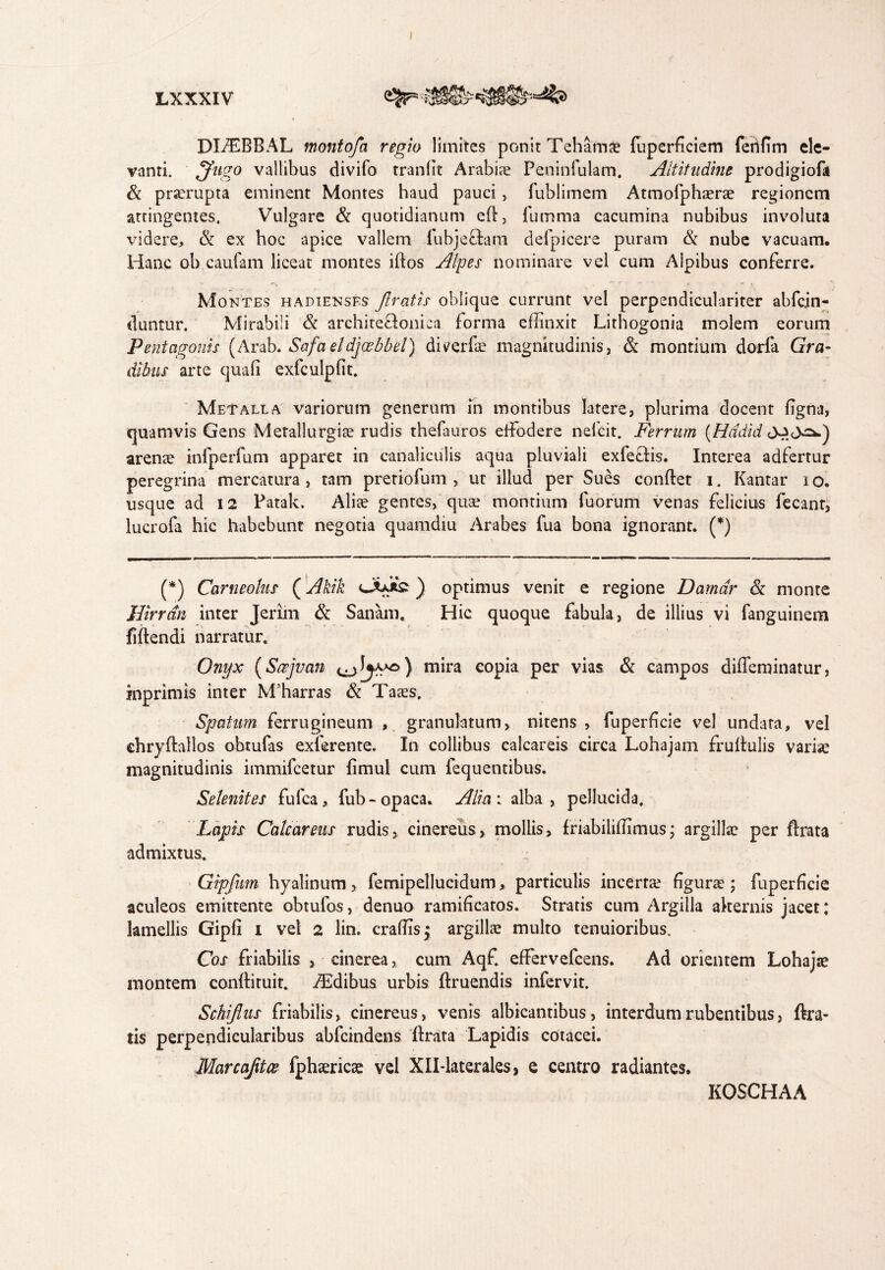 DHEBBAL montofa regio limites ponit Tehamae fuperficiem fetifim ele¬ vanti. vallibus divifo tranlit Arabia Peninfulam. Altitudine prodigiofa & prserupta eminent Montes haud pauci, fublimem Atmofphaerae regionem attingentes. Vulgare & quotidianum ed, fumma cacumina nubibus involuta videre, & ex hoc apice vallem fubjectani defpicere puram & nube vacuam. Hanc ob caufam liceat montes idos Alpes nominare vel cum Alpibus conferre. Montes hadienses ftratis oblique currunt vel perpendiculariter abfcjn- duntur. Mirabili & archite&onica forma effinxit Lithogonia molem eorum Pentagonis (Arab. Safaeldjaebbet) diverfe magnitudinis, & montium dorla Gra¬ dibus arte quali exfculpfit. Metalla variorum generum in montibus latere, plurima docent ligna, quamvis Gens Metallurgiae rudis thefauros effiodere nefcit. Ferrum (Hddid arenae infperfum apparet in canaliculis aqua pluviali exfe&is. Interea adfertur peregrina mercatura , tam pretiofum , ut illud per Sues condet i. Kantar i o. usque ad 12 Patak. Aliae gentes, quae montium fuorum venas felicius fecant, lucrofa hic habebunt negotia quamdiu Arabes fua bona ignorant. (*) (*) Corneolus (Akik ) optimus venit e regione Damar & monte JJirran inter Jerim & Sanam. Hic quoque fabula, de illius vi fanguinem fidendi narratur. Onyx (Scejvan mira eopia per vias & campos dideminatur, inprimis inter Mffiarras & Taaes. Sputum ferrugineum , granulatum, nitens, fuperdcie vel undata, vel chrydallos obtufas exterente. In collibus calcareis circa Lohajam frudulis variae magnitudinis immifcetur limul cum fequentibus. Selenites fufca, fub-opaca. Alia: alba, pellucida. Lapis Calcar ens rudis, cinereus, mollis, friabiliffimus; argillae per drata admixtus. Gipfum hyalinum, femipellucidum, particulis incerta? figune ; fuperficie aculeos emittente obtufos, denuo ramificatos. Stratis cum Argilla akernis jacet; lamellis Gipfi i vel 2 lin. craffis^ argillae multo tenuioribus. Cos friabilis , cinerea, cum Aqf. effervefcens. Ad orientem Lohajae montem condituit. iEdibus urbis druendis infervit. Schiflus friabilis, cinereus, venis albicantibus, interdum rubentibus, dra- tis perpendicularibus abfcindens drata Lapidis cotacei. Marcafitce fphaericse vel XlHaterales, e centro radiantes. KOSCHAA