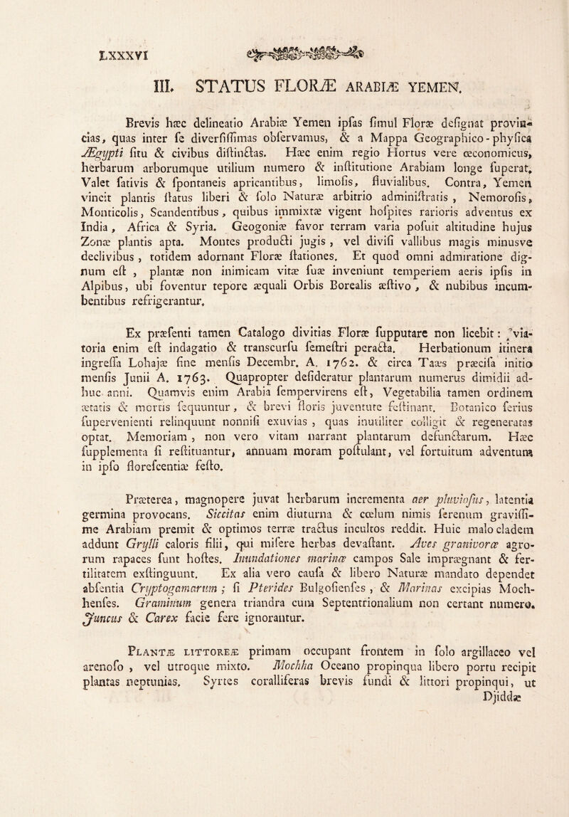 III. STATUS FLORJE arabis yemen. , • . ‘ -t ■* Brevis htec delineatio Arabia? Yemen ipfas flmul Florae defignat provin- cias, quas inter fe diverfiflimas obfervamus, & a Mappa Geographico-phytica JEgypti fitu & civibus diftin&as. Ha?c enim regio Horrus vere oeconomicus, herbarum arborumque utilium numero & inftitutione Arabiam longe fu per at* Valet fativis & fpontaneis apricantibus, limofis, fluvialibus. Contra, Yemen vincit piantis flatus liberi & folo Naturae arbitrio adminiflratis , Nemorofis, Monticolis, Scandentibus, quibus immixtae vigent hofpites rarioris adventus ex India , Africa & Syria. Geogoniae favor terram varia pofuit altitudine hujus Zonce plantis apta. Montes produfli jugis , vel divifi vallibus magis minusve declivibus , totidem adornant Florae ftationes, Et quod omni admiratione dig¬ num eft , plantae non inimicam vitae fuae inveniunt temperiem aeris ipfis in Alpibus, ubi foventur tepore aequali Orbis Borealis aeftivo , & nubibus incum¬ bentibus refrigerantur. Ex pra?fenti tamen Catalogo divitias Florae fupputare non licebit: ; via¬ toria enim eft indagatio & transcurfu femeftri perafta. Herbationum itinera ingreffa Lohajae flne menfis Decembr. A, 1762. & circa Taces praecifa initio menfis Junii A. 1763. Quapropter defideratur plantarum numerus dimidii ad¬ huc anni. Quamvis enim Arabia fempervirens eft, Vegetabilia tamen ordinem aetatis & moros fequuntur, & brevi floris juventute fcflinanr. Botanico ferius fupervenienti relinquunt nonnifi exuvias , quas inutiliter colligit & regeneratas optat. Memoriam , non vero vitam narrant plantarum defun£fcarum. Haec fupplementa fl reftituantur, annuam moram poftulant, vel fortuitum adventum in ipfo fiorefcentia? feflo. Praeterea, magnopere juvat herbarum incrementa aer ptuvmjus, latentia germina provocans. Siccitas enim diuturna & coelum nimis ferenum gravifli- me Arabiam premit & optimos terrae trafius incultos reddit. Huic malo cladem addunt Grylli caloris filii, qui rnifere herbas devaftant. Aves granivorce agro¬ rum rapaces funt hoftes. Inundationes marinae campos Sale impraegnant & fer¬ tilitatem exftinguunt. Ex alia vero caula & libero Naturae mandato dependet abfentia Oryptogamarum ; fi Pterides Bulgofienfes , & Marinas excipias Moch- henfes. Graminum genera triandra cum Septentrionalium non certant numero, Juncus & Carex facie fere ignorantur. Plantas littores primam occupant frontem in folo argillaceo vel arenofo , vel utroque mixto. Mochha Oceano propinqua libero portu recipit plantas neptunias, Syrtes coralliferas brevis fundi & littori propinqui, ut Djiddse