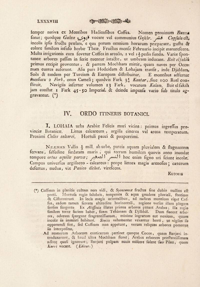 Lxxxrm lempcr nativa ex Montibus Hadienfibus Coffea. Nomen genuinum Bumm fonat; quodque Gahve vocant vel communius Gefchr. Capfula e(ff incolis ipfo fruftu pradata, e qua potum omnium horarum praeparant, guftu & colore fimilem infulb herbae Theae. Fruftus menfe Februario incipit maturefeere. Multa irrigationis cura fovetur Coffea in areolis, i vel impedis fundo. Variae fpon- taneae arbores pailim in ferie tuentur intafhe, ut umbram inducant. Beit eljaklh primos recipit provenrus , & partem Mochham mittit, quam naves per Ocea¬ num euntes auferunt. Alia pars Hodeidam & Lohajam rranfit, inde Djiddam„ Sues & tandem per Turdam & Europam diftribuitur. E montibus adfertur thenfura 2 Fark, onus Cameli; quodvis Fark 3* Kantcir,fme 100 Rotl con- diruit. Navigiis infertur volumen 13 Fark, vocatum Kcilam. Beitelfakih jam condat 1 Fark 45 - 50 Imperial. & deinde impenfa vario fub titulo ag¬ gravantur. (*) IV. ORDO ITINERIS BOTANICI. I* LOHAIA urbs Arabiae Felicis mari vicina : primus fngreffus pro¬ vinciae Botanicae. Littus calcareum , argilla cinerea vel arena temperatum. Proximi Colles calcaret. Hortuli pauci & pauperrimi. NiEiEMAN Vallis I mill. ab urbe, puteis aquam pluvialem & dagnantem fervans, (alfedine fcedatam maris , qui terram humilem quovis anno inundat tempore ortus aquilae parvce; 3 y**^31 hoc enim figno uti fciunt incolee. Campus univerfus argillaceo - calcareus : prope littora magis arendus * eseterum defertus, nudus, vix Panico dichot. vireicens, Kudmie (*) Cofreasn in planitie cultam non vidi, <St Spontanea fruclus fine dubio nullius eft pretii. Montofa regio lalubris, temperata (St aqua gaudens pluviali, fbntium & Cifternaruiri. In locis magis orientalibus, ad radices montium viget Cof¬ fea, eadem tamen fervata altitudine horizontali, regione verfus illam plagam fenfim furgente. Ex Abiffinia illatas primas arbores putant Arabes; illa regio fimilem terrae faciem habet , ftiam Tehamam (St Djabbal. Dum florent arbo¬ res, odorem fpargunt fragrantiffimum, minime ingratum aut noxium, quum incolae iis immixti habitant. Simiis vehementer vexantur horti , ut vigiles iis opponendi lint, fed Coffeam non appetunt, verum reliquas arbores pomonas iis interpofitas. Ad numerum Arborum exoticarum pertinet quoque Cocos, quam Banjani in¬ troduxerunt, <St haud ultra Mochham floret; Arabes arborem prirftantiflimana adhuc quali ignorant > Banjani pulpam nucis mifcere folent fuo Pilau, quem Karn vocant. (Editor.)