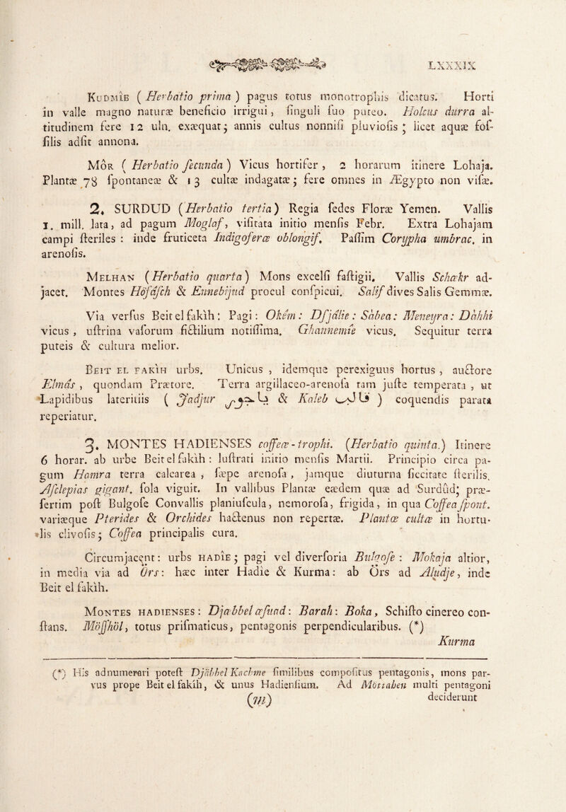 LX V v r v Kudmib ( Herbatio prima ) pagus torus monotrophis dicatus. Horti in valle magno naturae beneficio irrigui, unguli iuo puteo. Holcus durra al¬ titudinem fere 12 uln. exaequat $ annis cultus nonniii pluviofis j licet aquae fof- filis adiit annona. Mor ( Herbatio fecunda ) Vicus hortifer , 2 horarum itinere Lohaja. Plantae 73 fpontaneae & 13 cultae indagatae $ fere omnes in PEgypto non vifae. 2* SURDUD (Herbatio tertia) Regia fedes Florae Yemen. Vallis I. rnill. lata, ad pagum Moglaf, vilitata initio menfis Febr. Extra Lohajara campi fteriles : inde fruticeta Indigoferce oblongi/{’ Pafiim Corypha umbrae, in arenolis. jacet. Melhan (Herbatio quarta) Mons excelli faftigii. Vallis Schcekr ad- Montes Hdfdfch & Ennebijud procul confpicui. Sali/dives Salis Gemmae. Via verfus Beit el fakih: Pagi: Okem: Dfjdlie: Sabea: vicus , uftrina vaforum fiSlilium notifiima, Ghannemie vicus, puteis & cultura melior. Meneyra: Dcihhi Sequitur terra Beit el fakih urbs. Unicus , idemque perexiguus hortus , auftore Elinas , quondam Praetore. Terra argillaceo-arenofa ram jufte temperata , ut Lapidibus lateritiis ( ffadjur & Kakb ) coquendis parata reperiatur. MONTES HADIENSES coffece-trophi. (Herbatio quinta.) Itinere 6 horar. ab urbe Beit el fakih: luftrati initio menfis Martii. Principio circa pa¬ gum Hamra terra calcarea , fiepe arenofa , jamque diuturna ficcitate herilis. JJfclepias gigant, fola viguit. In vallibus Planta? eaedem quae ad Surdud* prae- fertim poR Bulgofe Convallis planiufcula, nemorofa, frigida, in qua Cojfeafpont. variaeque Pterides & Orchides haSlenus non repertae. Piant ce cultce in hortu¬ lis clivo fis • Cojfea principalis cura. Circumjacent: urbs hadie* pagi vel diverforia Bulqofe : Mokaja altior, in media via ad Ors: haec inter Hadie & Kurma: ab Ors ad Aludje, inde Beit el fakih. flans. Montes hadienses: Dj a bbel crfuad: Barah: Boka, Schiflo cinereo con- Mojjhol, totus prifmaticus, pentagonis perpendicularibus. (*) Kurma (*) His ad numerari poteft Djabbel Knchme fim ilibus compolitus pentagonis, mons par¬ vus prope Beit el fakih, & unus Hadienlium. Ad Mtittahen multi pentagoni deciderunt