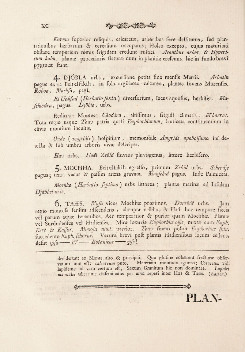 Kurma fu perior reliquis, calcaretis, arboribus fere deflitutus, fed plan¬ tationibus herbarum & cerealium occupatus; Holco excepto, cujus maturitati obflare temperiem nimis frigidam credunt ruftici. Acanthus arbor, & Hyperi- cum kalm. plantas procerioris flaturae dum in planitie crdcunt, hic in fundo brevi pygmeae flant. DjOBLA urbs , excurfione petita fui e meniTs Martii. Arbaein pagus extra Beitelfakih , in folo argillaceo - calcareo > plantas fovens Morenfes. Roboci, ffiachfa, pagi. EiUahfad [Herbatio fexta,) diverforium, locus aquofiis, herbifer. Ma- fshwdra, pagus. JDjobla> urbs. Reditus :• Montes: Ckoddra , alti fimus > frigidi climatis: BTharras. Tota regio usque Taces patria quali Euphorbi arum> fruticeta conilituentiutn in clivis montium incultis. (inde (amyridis) hofpiriiim , memorabile Amjride epobalfama ibi de- teSa & fub umbra arboris vivae deferipta. Bees urbs. Uaii Zebid fluvius pluvii genus , lit tore herbifero. 5* M OCII HA. Beitelfakih egreffo, primum Zebid urbs. Scherdje pagus* terra vacua & paffim arena gravata. Mmfchid pagus. Inde Palmicera. Mochha [Herbatio- feptima) urbs littorea : plantae marinae ad Infulam Djdbbel arh\. j* TAPES. ffluja vicus Mochhae proximus. Dorebdt urbs. Jam regio montofa fenfim adfcendens , abrupta vallibus & Uadi hoc tempore ficcis vel parum aquae ferentibus. Aer temperatior & purior quam Mochhse. Plantae vel Surdudenfes vel Badienfes. Mira luxuria Euphorbiae offie, mixtae cum Euph, Kert Sc Kafjar. Mimoja nilot. parcior. Taces finem pofuk Euphorbi ce fpin. fuccedemeEuph.fihdrur. Verum brevi poft plantis Hadienubus locum cedens, deiiit ipfa-cb —— Botanicus - —ipje 1 deciderunt ex Monte alto & praecipiti. Quo glutine cohaerent fra&urae obfer- vatum non eft: calcar cum puto. Materiam montium ignoro: Cotaceum vidi Iapidem; id vero certum eft, Saxum Granitum hic non dominare. Lapides manuales uberrime diUeminatos per arva reperi inter Haes <5c Taaes. (Editori)