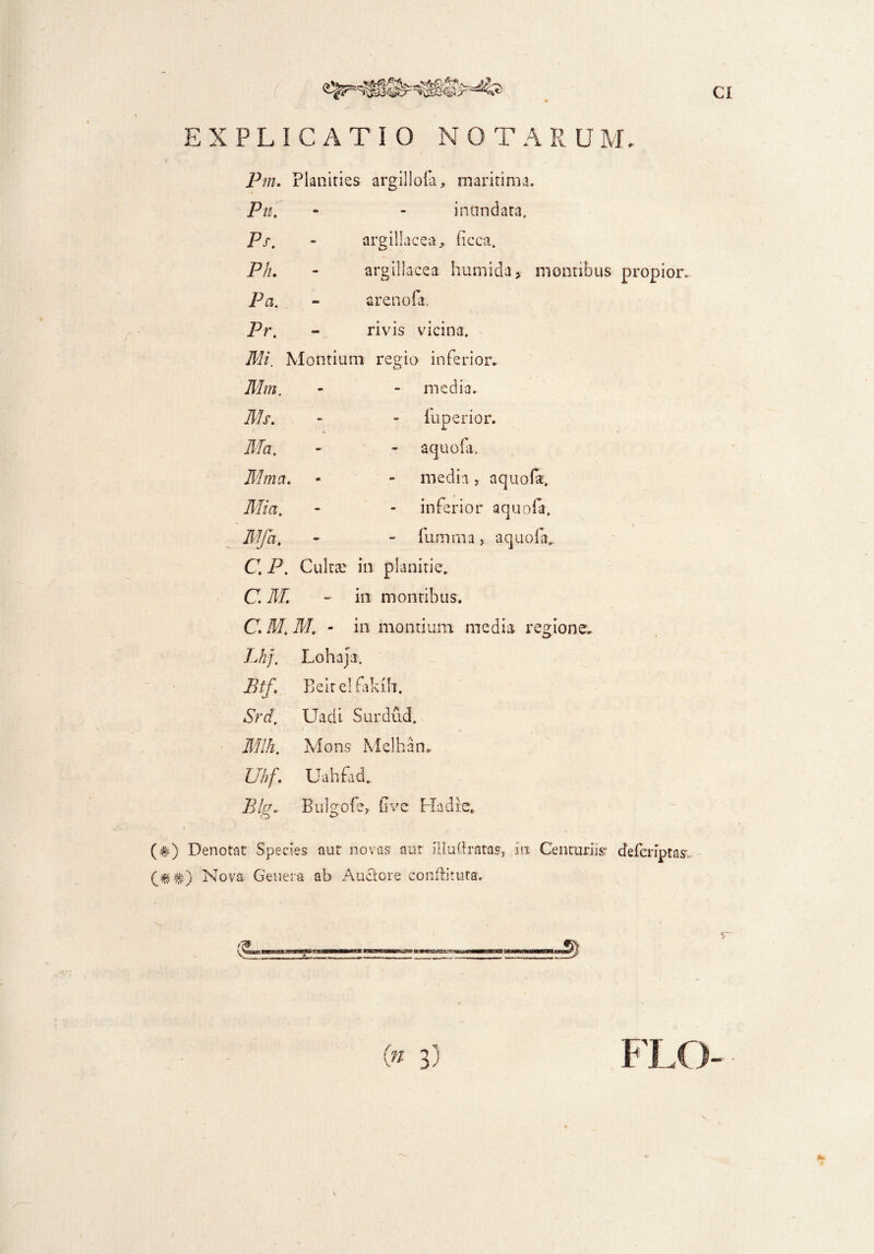 EXPLICATIO NOTA R U Pm. Planities argillofa, maritima. Pn. - - inundata, Ps. - argillacea, iicca. Ph. - argillacea humida, montibus propior. Pa. - arenofa. Pr. - rivis vicina. Mi. Montium regio inferior. Mm. media. Ms. iuperior. Ma. aquofa. Mma. media, aquofa. Mia. inferior aquofa. Mfa. - fu mma, aquofa. C P. Cultae in planitie. C M. - in montibus. C. M. M, - in montium media regione. Lhf, Lohaja. Btf. Beitelfakih. Srd, Uadi Surdud. Mlh, Mons Melhan. Uhf. Uahfad. Blg. Bulgofe, five Ha die» (#) Denotat Species aut novas aut iilu(Iratas, in Centuriisr defcnptas Nova Genera ab Auctore conftituta.