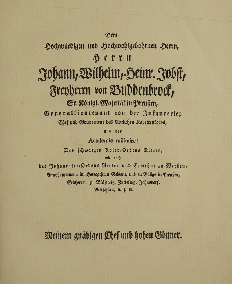 ®em •Oocfywiitbigen unb #ocbwol;lö<f>ol)rnm $tm, $(U« Mann, Stlfjc(M,-£>ctm,.3ol>|l/ gtei)[)atit w» 33Ut)t)Cll6rO(f/ ©v. ^öm'g!. SSttajeftät in 9)reufjw, ©entrallieutenant t>on i>er Snf^nterie; (£(jef unt> ©ouennror t>e$ SlDelidjen Äafcettenforpg, unb bctr Academie militai’re: £)e$ f<$warjen 2Cb(er?Drbenö Witter, wie aud) beö 3°6ann^er#^rt>en$ 9&»f*** unb €omf§ur ju 23<t6ett, 9fatf$&öupfmötm im Jj>erjegf§um (Selbem, unb $u SMge in ^reufjew, <Sr&(jemn 31t 93läfett>if5, Sutfdnig, 3o§n6borf, SDtefcfjfau, u. f. w. deinem pabigen £bef unb hoben ©bnner*