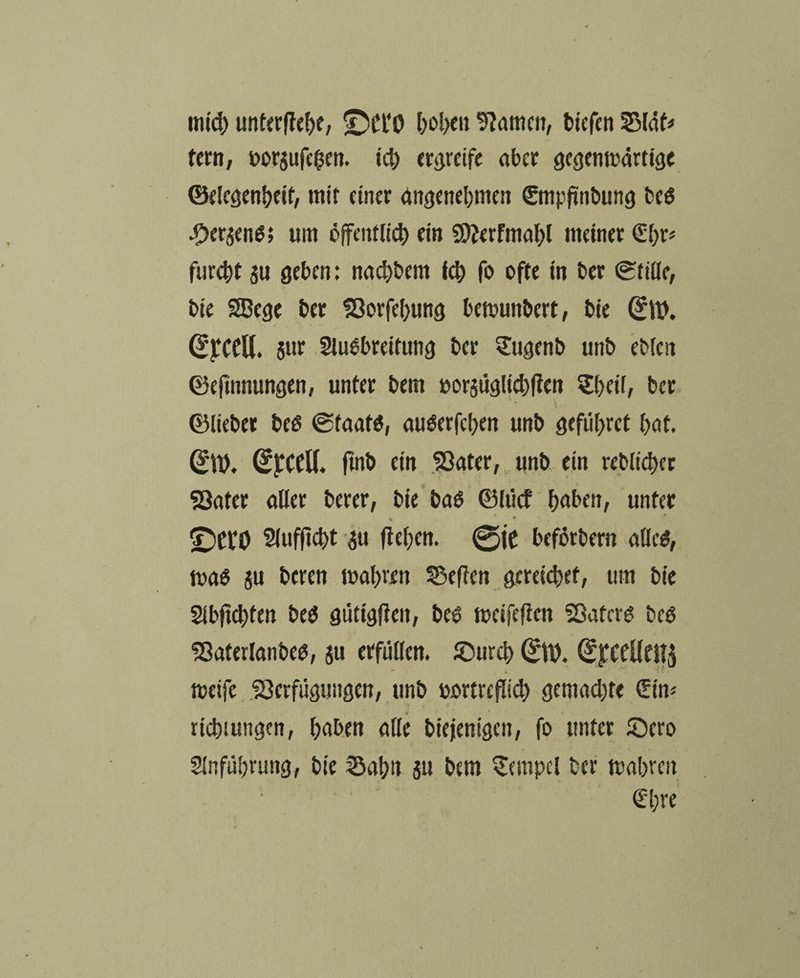 micß unterließe, ©Ct‘0 ßoßett kanten, tiefen 5514fr tem, oorjufeßen. icl) ergreife ater gegenwärtige ©elcgenßeit, mit einer angenehmen ©npftnbung beg •Oer$eng; um öffentlich ein SDierfmaßl meiner €ßr* fureßt su geben: naeßbem icß fo ofte in ber Stille, bie SEBege ber Vorfeßung bemunbert, bie 0t>. ($£CCll. $ur Slugbreitung ber Sugenb unb ebien ©efinnungen, unter bem oorsüglicßfien £ßeil, ber ©lieber beg ©taafg, auöerfcßen unb gefüßret ßat. 01). 0CfU. ftnb ein Vater, unb ein tebltcßer Vater aller berer, bie bag ©lücf ßaben, unter * * « i; * Slufftcßt #t ließen. 0ie beförbern aUeö, mag ju beren maßten 55eflen gereießef, um bie Slbftcßten beg gütigfieit, beg meifefien Vatcrg beg Vafetlanbeg, ju erfüllen, ©ureß 0t). (£jfCfüett$ meife Verfügungen, unb oortrefließ gemaeßte (Ein* rießtungen, ßaben alle biejienigen, fo unter ©ero Slnfüßrung, bie SSaßtt ju bem Tempel ber maßten €ßre