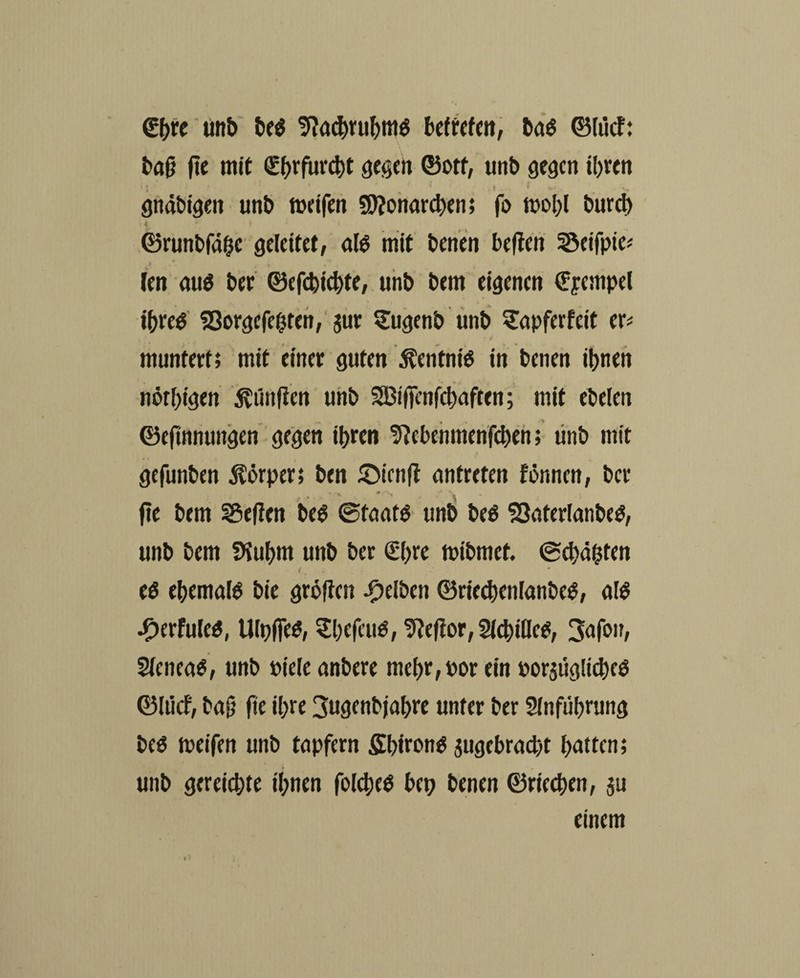 <£()« unb beö Sftachrubmö betreten, bctö ©liicf: bafj fte mit €f)rfur$t gegen ©otf, unb gegen i!)ven 'i ' ; ; . gndbigen unb meifen Monarchen; fo mol)! bureb > k * i ‘ s ©runbfahe geleitet, als mit benen beften Seifpie« len au$ bet ©efebiebte, unb bem eigenen €yempel tbreö SSorgefehten, jur Sugenb unb Sapferfett er* muntert; mit einer guten Äentniö in benen ihnen nötigen fünften unb SBifienfcbaften; mit ebelen ©efinnungen gegen ihren Sftebenmenfcbeh; tinb mit gefunben Körper; ben £)icn(t antreten fönnen, ber fte bem SSeften beö 0taatö unb beö $3aterlanbeö, unb bem fKubm unb ber €bre mibmet. 0cbähten eö ebemalö bie gröften gelben ©riedtenlanbetf, afö Jp)erfuleö, Ulpfieö, Sbefeuö, Tteftor, Sichtlich, Safon, Sleneaö, unb Diele anbere mel)r, oor ein porsuglttbcö ©Iticf, ba|} fte ihre 3ugenbjal>re unter ber Stnfübrung beö meifen unb tnpfern Sbironö angebracht hatten; unb gereichte ihnen folcbeö bet) benen ©riechen, ju einem