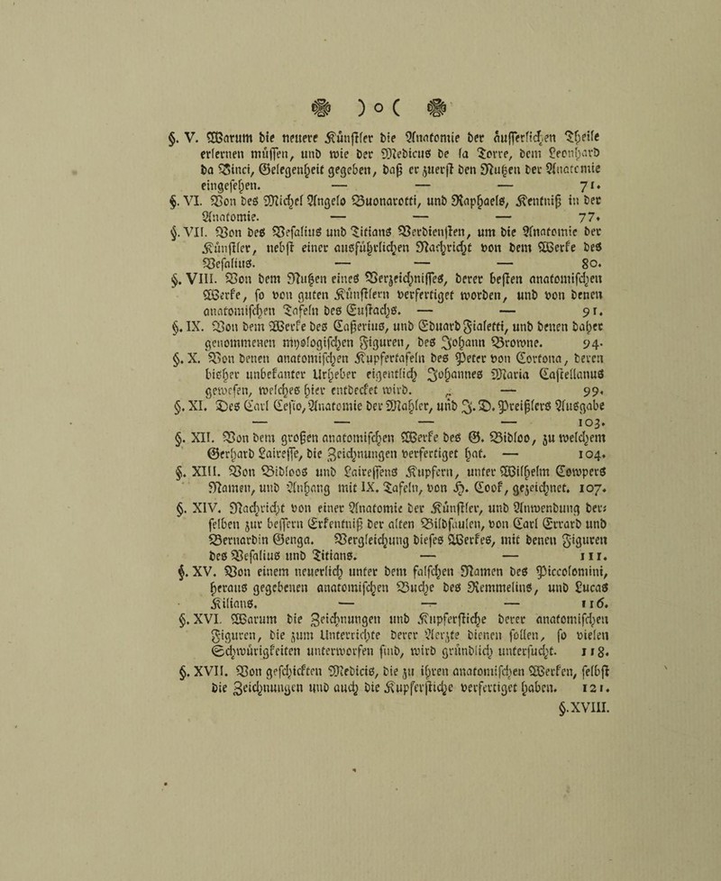 §. V. dßarum bie neuere .ftunfifet bie Qfanfomie ber äujferficßen ^ßetle erlernen muffen, unb wie ber 9Xebicuß be fa Sorte, bem feonßarb ba ^inct, ©elegenßeit gegeben, baß er ^uerfi ben SRußen ber Sfnotcmie eingefeßen. — — — 71* §. VI. 33on beß Sfticßef Qfngelo 33uonarotfi, unb SXapßaelß, ^enfniß in ber Anatomie. — — — 77* §. VII. 33on beß 33efa(ittß unb Sifianß 33erbien|len, um bie 9fnatomie ber .Svünjlfer, nebfi einer außfüßdießen SRacßricßt non bem Sbßerfe beß 33efaltuß. — — — 8o« §. VIII. 33on bem Stufen eineß 33erjetcßni(feß, berer befien anatomifeßen Sbßerfe, fo non guten ^tmßfern nerfertiget worben, unb non benen anatomifeßen Safefn beß duftaeßß. — — 91. §. IX. 33on bem dßerfe beß daßeriuß, unb dbuarb giafetei, unb benen baßer genommenen nipofogifeßen gtguren, beß ^oßann 33rowne. 94- §. X. 33on benen anatomifeßen ^upfertafeln beß Cpetec non dorfona, bereu bißßer unbebauter Urßeber eigentlicß 3>oßanneß SRaria daftdlanuö gewefen, tnefcßeß ßier entbecf'et wirb. r- — 99, §. XI. £)eß dad depo, Anatomie ber SHaßler, unb % 5D. ^prei jjferß Maßgabe — — — — 103. §. XII. 33onbem großen anatomifeßen SBetfe beß ©. CBibfoo, jutnelcßem ©erßarb Saireße, bie ßeießnungen nerfertiget ßaf. — 104. §♦ XIII. 33on $3ibIooß unb £aireffenß Tupfern, unter döifßelm dowperß tarnen, unb Sfaßang mit IX. tafeln, non Jp. doof, gejeießnef. 107. §. XIV. Slacßrtcßt non einer Anatomie ber ^unf fer, unb 2imnenbttng bet# felben jur belfern drfentniß ber aften 53ifbfdulen, non dar! drrarb unb 33ernarbin ©enga. 33ergfeicßung biefeß dßerfeß, mit benen Figuren beß58efa(iuß unb Titians. — — in. XV. 33on einem neuedteß unter bem falfcßen SRamen beß Piccolomini, ßerauß gegebenen anatomifeßen S3ucße beß S'remmelinß, unb £ucaß ^iiianß, — — — fitf. §. XVI. SEßarum bie geießnungen unb ^npferflicße berer anatomifeßen Figuren, bie jum Unterrichte berer $Ierjte bienen füllen, fo nielen ©cßwtmgreifen unterworfen fmb, wirb grünblicß unterfueßt. 118* §, XVII. 33on gefeßieften SRebiciß, bie ju tßren anatomifeßen dßerfen, fefbfl bie 3eicßnungen unb aueß bie ^upferßteße nerfertiget ßaben. 121. §. XVIII.