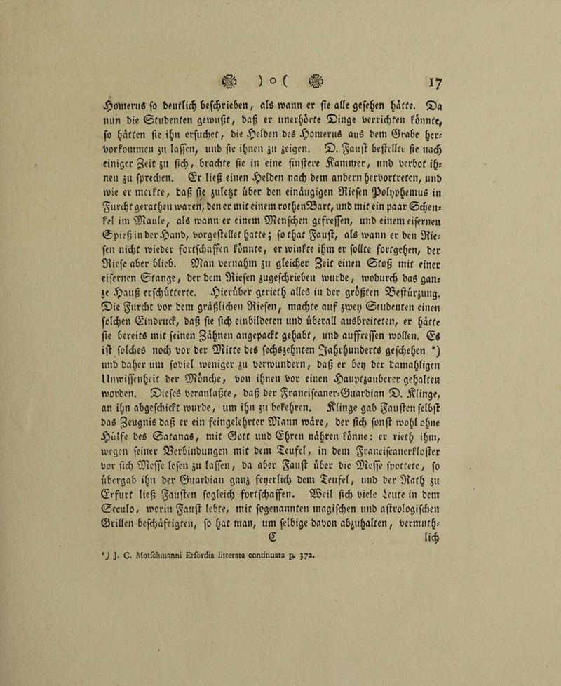 Moment« fo beuftich betrieben, alß wann er ße «He gefejjen hafte. ©a nun bie ©fubenfen gewußt, baß er unerhörte ©inge berricfjfen fünntty fo hatten fte ihn erfuebet, bie gelben beß Jpomeruß auß bem ©rabe (jerj Vorfommcn 51t laffen, unb fte ihnen ju jeigen. ©. $$auß beßellft: fte nach einiger Jett 51t ßch, braute ße in eine ßttßere Kammer, unb berbof ih= neu jtt fpreeßen. ©r ließ einen gelben nad) bem anbern herbortrefen, unb wie er metffe, baß ße jufe&t über ben einäugigen ^liefen ^ofpp^emuß in §urd)f geraten waren, ben er mit einem rotßenSSarf, unb mit ein paar 0cfjeiiJ Fel im ^Jiaule, alß wann er einem OTienfcben gefreßen, unb einem eifernen 0pießinbcripanb, borgeßetlef hafte; fof§at gauß, alß wann er ben Dfies fen nicht wicber fortfefcaffen fbnnte, er winfte ißm er follfe fortge^en, ber Üliefe aber blieb. CÜtan bemannt jtt gleicher geit einen 0foß mit einer eifevnen 0fange, ber bem liefen jugefefcrieben würbe, wobureb baß gan« je dpattß erschütterte. ipieruber geriet^ alleß in ber größten 33eßür;ung, ©ie gurcht bor bem gräßlichen liefen, machte auf jwep 0rubenfen eine« folchen ©inbruef, baß ße ßcfy einbilbefen unb überall außbreitefen, er hafte ße bereitß mit feinen gähnen angepaeft gehabt, unb auffreßen wollen. ©$ iß folcheß noch bor ber €DTitüe beß fcc^öje^nten ^§t§unberfß gefeße^en *) unb ba£cr um fobiel weniger ju berwunbern, baß er bep ber tama(jligen lltiwißenheit ber €Di5nd)e, bon ihnen bor einen dpaupfjauberer gehalten worben, ©icfeß beranlaßfe, baß ber grancifcaner:©uarbian ©. klinge, an il^n abgefchicft würbe, um i£n ju beferen. klinge gab gaußenfelbß baß Seugniß baß er ein feitigelehrfer 3ftann wäre, ber ßcf) fonß wof^lohne jpülfe beß 0afanaß, mit ©oft unb ©hren nähren fbnne: er riet§ ihm, wegen feiner Qoerbinbungen mit bem Teufel, in bem grancifcanerfleßer bor ßcf> ^Treffe fefen ju laßen, ba aber gattß über bie SDreße fpoffefe, fo übergab i(jn ber ©uarbian ganj feperlid; bem Teufel, unb ber Dtaf(j ju ©rfurf ließ gattßen fogleicß fortfebaffen. Sßxil ßcb biefe icufe in bem 0eculo, worin gattß k&f*, mit fogenannfen tnagifchen unb aßrologifchett ©rillen befdjdftigten, fo hat man, ttm felbige babon abjuhalten, bermuth* © lieh *) J. C. Motfchmanni Erfordia litcerata continuata p. 372.