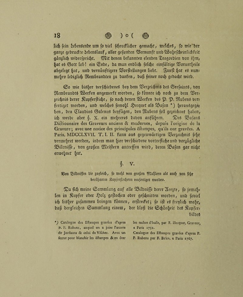 liefern $eben3enbe um fo t>iel fdjrccfiicfrcr gemacht, weldjeS, fo wie ber gan^e gebrucfte iebenSlaitf, aller gefunden SSernunft unbSßajjrfcfceinlitftfeit gan^lid) wiberfprid)f. SDIit benen befannten elenben Sragoebien bon i§nt, (jat e$ ©oft lob! ein ©nbe, ba man enblicfc folcfce einfältige SSorurtfjeile abgelegt (jat, unb bernunftigcre SÖorjMungen liebt. Sauf! f)at cö mm? mejro lebiglicf) SKembranbten ju banfen, ba§ feiner nod) gebaut wirb. 0o wie biSljer berfdjiebeneö bet) bem SSerjeidmiS beö ©erfainfS, bon Stembranbfö Werfen angemerft worben, fo fonnre idj nod) ju bem Ooer? jeid^niö berer Tupfer flicke, fo nad) benen Werfen beS <p. 1J>. OtubenS Per? fertiget worben, unb weldjeS fowoßl ipecqitet als SÖafan *) kerauSgege? ben, ben ©laubius ©alenu$ bepfugen, ben ÜlubenS feil gezeichnet (jaben, id) werbe aber §. X. ein me^vereö tabon anfufcren. lE’eö S3afan$ Di&ionnaire des Graveurs anciens & modernes, depuis l’origine de la Gravüre; avec une notice des principales eftampes, qu’ils ont gravees. A Paris. MDCCLXV1I. T. I. II. bann au6 gegenwärtigen 2>eräeid)iii$ fefjr benne(jret werben, inbent man hier berfcbiebene borfrefli^e unb bor$üglid)e SÖilbniffe, bon grojjen SDieifhrn antreffen wirb, beren 23afan gar nid;£ erwejnef (jaf* §. V. 93on SBifbnijfen bie jugleidj, fo mol>l von großen fD'aljlern alö and; von feljr berühmten Äupfer|iecl;eni verfertiget worben. £)a (Id) meine 0ammlimg auf alle boilbniffe berer 2Cer^fe, fo jemals len in Rupfer ober $ol$ gerochen ober gefd)uitten worben, unb fobiel id) bisher jufammen bringen fonnen ba^ bergleidjen 0ammlung einem, *) Catalogue des Eftampes gravees d’apres J>. I’. Rubens, auquel on a joint I’ceuvre de Jordaens <3t celui de Vifcher. Avec un fecret pour blanchir les eftampes & en öter , erjlrecFef; fo i|l e$ fretjlidj wafjr, ber blofj bie 0c^6n§?if be$ Tupfer? bilbeS les taches d'huile, par R. Hecquet, Graveur, a Paris 1751. Catalogue des Eftampes gravees d’apres P. P. Rubens par F. Bafan, a Paris 1767. y