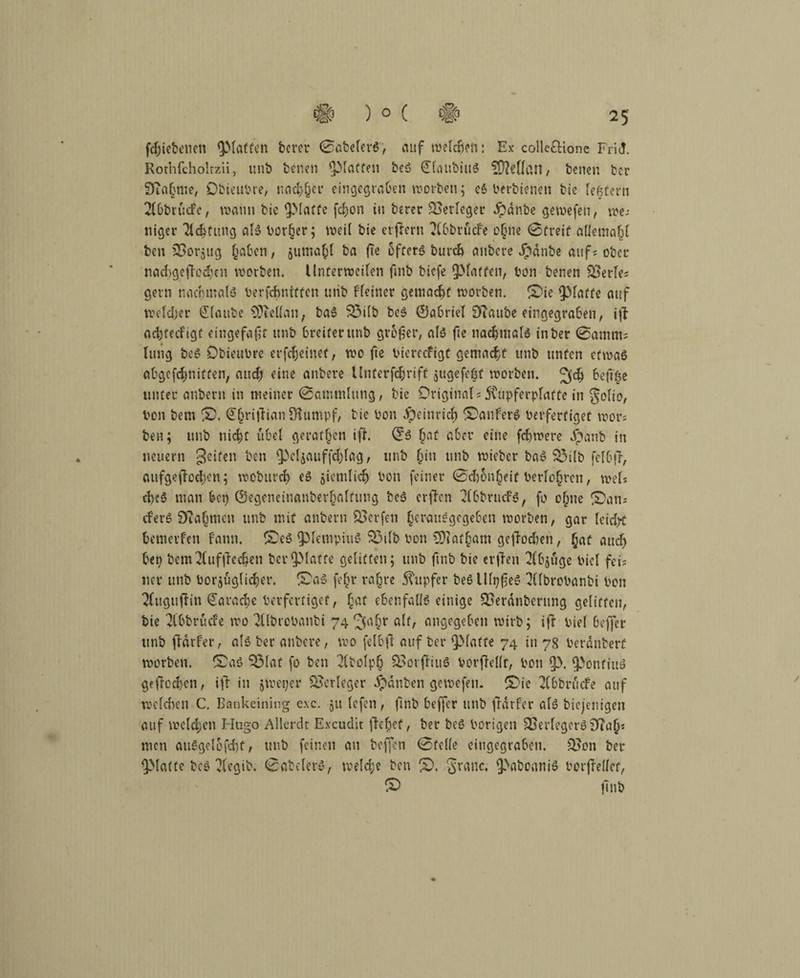fdfiebenen ^Matten bcrer 0abefet*6, auf weichen: Ex colle£Uone Fri<!. Rothfcholrzii, unb benen ^Matten beö (JiaubiuS Heftern, benen bcr DTaGme, Dbieubre, und^er eingegraGen worben; e$ berbieneit bie ießtern 2(GbrucFc, wann bie ^Maffe fd;on in berer Verleger Jpdnbe gewefen, we; nieder 2id}fung aiS Vorder; weit bie evfferu 2fGbrücfe o^nc 0treit aiietnaff ben üSorjitg £aGen, juma^l ba (te öftere burd> anbere Jpdnbe auf; ober nacl>gefied)en worben. Unterweden fmb biefe ^Matten, bon benen 2>erfe; gern nachmals berfdmtffen unb Fieiner gemacht worben. ©ie fpiaffe auf weidjer staube 9i)iel(an, baS 33i(b beS ©aGriei 9Taube eingegraGen, ift adjtecFigt eingefaßt unb Greifer unb großer, als fte nochmals inber 0amm; lung beS Dbieubre erfdjeinet, wo fte biereefigt gemacht unb unfen etwas aGgcfcbniffen, and? eine anbere Unterfchrift jugefe&f worben. 3$ Ge(T$e unter anbern in meiner 0ammiung, bie Original; 5Cupferpiatte in goiio, bon bem ©. ©hrifHan Ölumpf, bie bon dpeinrich ©anferS beifertiget mor; ben; unb nicht übel geraffen iff ©6 ffaf aber eine febwere Jpanb in neuern 3c*fen Gen JMjauffchiag / unb (jin unb wieber baS 83ilb fefGfF, aufgejioeben; wobureb es jietnlidj bon feiner 0d)5n§eif beriofjrcn, weis cbcS man Gep ©egenelnanbetfalfung beS crtTcn ^(GbrucFS, fo o(we ©an; cferS 0ia(jmcn unb mit anbern Werfen ^erauegegeGen worben, gar leid# Gemerfen Faun, ©cS fpiempiuS 33iib bon SJiat^am geftodjen, §af and) Gep bem2(ufdechen bei*glatte gelitten; unb fmb bie erden 2FGjtige biel fei; 11er unb borjugli^er. ©aS fe£r ra|re Tupfer beSllipßeS 2Cfbrobanbi bon 2fugujiin Parade Verfertiget, §af ebenfalls einige SSerdnberung gelitten, bie 2(GbrucFe wo TObrobanbi 74^a§r <df/ angegeben wirb; ifr bief Geffer unb firdvfer, als bei* anbere, wo felGjl auf ber fMatte 74 in 78 berdnberf worben, ©aS ^3iat fo ben $bolp§ QoorfFiuS borftelit, bon $)enfiuS geflogen, ift in jweper Verleger Jpdnben gewefen. ©ie 2(Gbr liefe auf weichen C. Bankeining e.\c. 51t tefen, ftnb Geffer unb fdrfer aiS biejenigen auf welchen Hugo Allerdt E.vcudit flehet, ber beS hörigen Ojerfcgcr»DTiiQs men auSgelofd)f/ unb feinen an beffen 0fei(e eingegraGeti. 2?on ber QMatfe bcs 2(egib. 0atelerS, welche ben ©. graue. ^>aboaniS borjMef, © ftnb