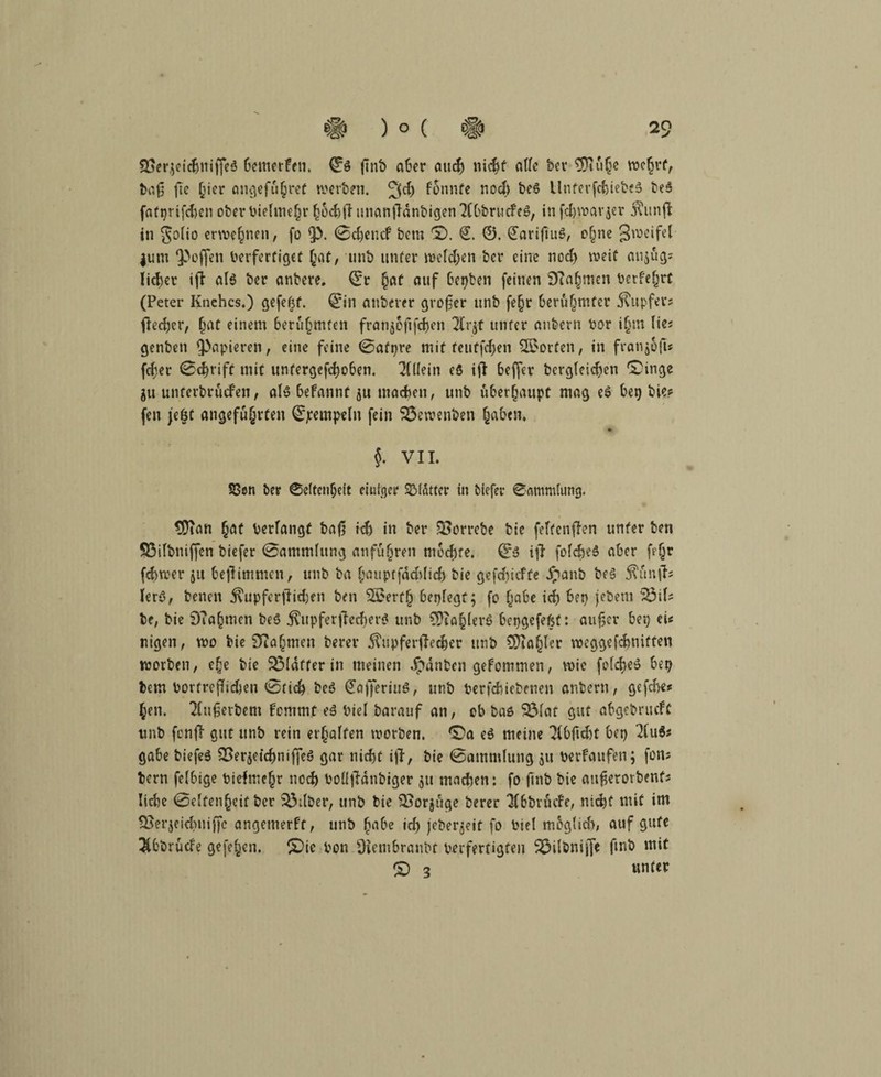 SSerjeicbniffeö bewerfen. Qtö finb aber and) nicht alle bev 9)Ki§e wcf)rt, baf) fte ^icr angeführt werben. 3d) fonnte noch be$ llnterfcbiebeä beS fafprifeben oberPielmehr unanfldnbigcn ^CObrucfcö, infehwarjer KitnjF in golio erwe(jnen, fo £>. 0djencf betn ©. €. ©. (JariftuS, ohne 3»eifel |um 3> offen Perfertiget jat, unb unter welchen ber eine noch weif anjfig* liefet ifl alö ber anbere. ©r hat auf besten feinen 9?n|men Perfehrt (Peter Knchcs.) gefegt. Qrin nnberer großer unb fe§r berühmter Kupfer; fteeber, haC einem berühmten franjoftfehen unter aubern bar itjm lie; genbeti papieren, eine feine 0atpre mit teutfehen Störten, in franj&jt* fcfjer 0d)nff mit untergefd)oben. Allein e5 iff beffer bcrg(eid)en ©inge ju unferbrücFen, aB befannt ju machen, unb überhaupt mag e6 bep bie? fen jeöt angeführten ©jrempeln fein 25ewenben haben. »*• §. VII. S8en ber ®e(tenf)eit einiger SMittcr in biefer ®amm(ung. SDian hat berfangt baf5 ich in ber SSorrebe bie feftenflen unter ben SSifbniffen biefer 0amndung an führen mochte. 0y ifT fofcbeö aber fegt febwer ju beffimmen, unb ba hauptfäddid) bie gefd)icffe Jpanb be3 Kunff; Ierö, benen Kupferfiidjen ben ®erf§ bepfegt; fo habe id) bep jebem ^3i(; be, bie 9?ahmen be$ Kupferffed)er$ unb €DTo^berö bepgefefsf: außer bep ei; nigen, wo bie Nahmen berer Kupfernerer unb CDia^ter weggefebmtfen worben, ehe bie Blaffer in meinen Rauben gefommen, wie foicheS bep bem Portrefbcben 0tid> be6 <£ajferiuS, unb Perfcbiebenen anberu, gefebe* hen. 2fußerbent Fcmmt e3 Piel barauf an, ob bas SÖfat gut abgebrueft unb fcnjl gut unb rein erhalten worben. C’a e$ meine 3fbßcbt bep 2fu$; gäbe biefeö SBerjetchniffeö gar nicht iji, bie 0ammlung ju perfaufen; fon; bern feibige Piefmehr noch PoÜfMnbiger 511 machen: fo finb bie aitßerorbenf; liebe 0e(fenhcif ber Silber, unb bie £Sor$üge berer 3fbbmfe, nicht «nif itn $>er$eid)tiiffc angetnerft, unb habe id) jeber^eit fo Piet mbgtid), auf gute $bbrude gefehen. S)ie Pon Diembranbt perfertigten 33i(önijfe fmb mit © 3 unter