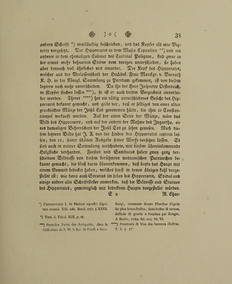 # ) 0 ( # 35 ontern 0cJjriff *) weitlduftig befehrieben, unt> ba3 Tupfer als eine %>ig? nette Porgefefef. f£er Jpippocrafeö in bent Stufet) (Japirolino **) unb ein anberer in fcent ehemaligen Rabiner bc£ £arbinal fPelignac, fint> jwar in ber etwas tnefir behaarten 0firne Pom Porigen unterfd)ieben, fie (jaben aber beunccb Viel ähnliches mit einanber. !£er $cpf te$ Jpippocrafe^, welcher auö ber 93erlaf[enfd)aft ber dpochfeel. §rau SiarcFgr. p. 33areuf{i $. £. in bie ^onigl. 0ammlung $u <Pof£bam gefommen, t{F Pon biefem lentern noch mehr unterfchicbcn. SDa ijn ber Jperr Jfnfpecfor Oeßerreidj, in Rupfer (lechen laffen ***), fo ift er and) biefem äSerjcicfvniS einPerlei; bet worben. 5§ePef ****) hat ein Pollig unterfcbiebeneS ®efid)t beö jjip? pocratiS befannt gemacht, unb giebt Por, ba£ er fel6ige$ Pon einer affen griecbifchen Stunje ber ^nfef £cS genommen fyätte, bie i(jm in 0onfFan; tinopel Perfauft worben. Huf ber einen 0eife ber Stunde, wäre ba$ S3tlb beö $ippocraf*$, nnb auf ber anbern ber Stamme beö 5u9urf^/ ei* neS batnaligen $3eherrfcher6 ber 3nfel 0o3 ju fefjen gewefen. 9?ad> bie; fern leßtern 33dbe hat 3- X Pan ber iinben ben .£ippocrafe$ copiren faf; fen, ben er, feiner fdjonen 2(u$gabe feiner 55erfe Porfeßen fajjen. Qfö ftiib auch in meiner 0amnifung perfchiebene, mit biefem ubereinfommenbe Jpoljfhche Por^anben. Soeftuö unb 0ambucu$ ha&en $tpep ganj Per; febiebene 25ilbniffe Pon biefem berühmten mebicitiifchen (Patriarchen be; Fannt gemacht, bie bloji barin uberemfommen, bafj bepbe ba$ Jpaupt mit einem ©ewanb bebeefet haben, welches fenfi in benen übrigen fa|f borge; (Feilet ift: wie bann attd)0oranuS imicben beS JpippecrafeS, 0PibaSunb einige anbere alte 0cbriftftel(er anmerfen, ba(5 bie SÖilbnifte unb 0fafuen beS JpippccrateS, gemeiniglich mit bebeeftem Jpaupte PorgejMet würben. 0 2 SK. ^ar* *) Commentatio I. de Medicis equeftri digni- tate ornatis. Edit. 2da. Beiol. 1767. J.XXVI. *) Tom. I. Tabul. XIX. p. 18. *•*) Premiere Partie des Antiquites, dans Ia Collcäion de S. M, k Roi de Frufie a Sans- Souci, contenant douze Flanches d’apres les plus beauxfcuftes, demibuftes & terme», deflines & grnves a Potsdam par Krüger. A Berlin, 1769. fol. maj. Nr. VI. Pourtraits & Vies des hommes illuftres, T. I. p 57*