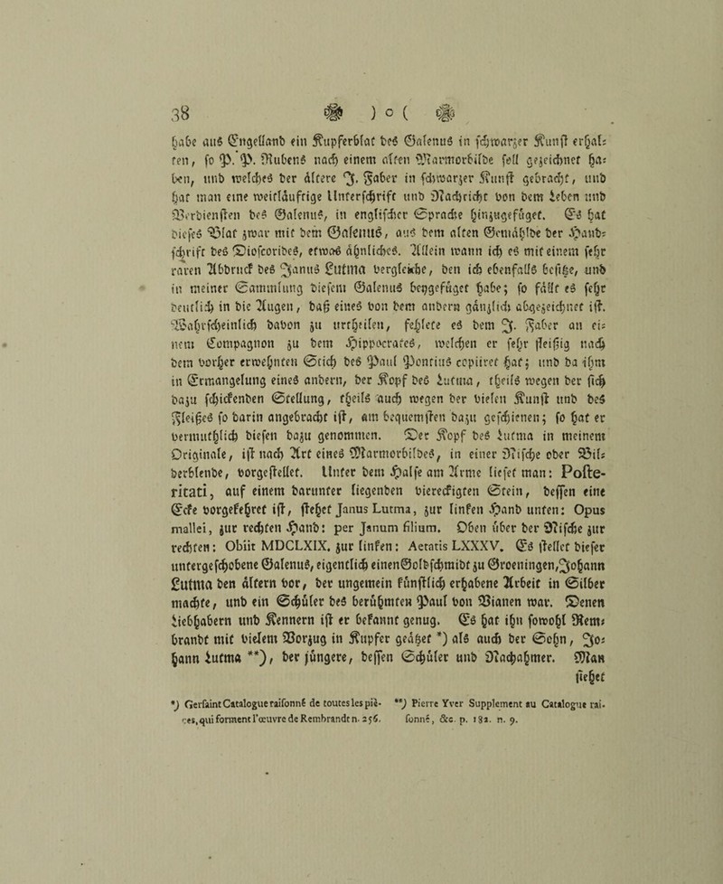 habe aitS ©ngeüanb ein ^upferblat beS ©alenuS in f^warjer $unft erf}al; fen, fo <p. *p. DiubenS nach einem alten \}Jiarmorbilöe feil gejeicfrnef (ja* ben, unb welches ber altere gaber in fdiwarjer Sumfi gebracht; unb hat man eine weitläufige Unterfd^rifc itnb £)iad)ricf?r bon bem Leben unb Ö3erbienflen beS ©alenuS, in engltfdict 0pracfce §inju^efuget. ©S bat biefeS Sölaf jwar mit bem ®af{itu$, aus bem alten ©cmählbe ber ä?anbs fd)rifr beS ©iofcoribeS, etwas ähnliches. Allein mann id) eS mit einem felw raren Tlbbrticf beS JfanuS £uti1ia berglekhe, ben id) ebenfalls Bcftße, unb in meiner Sammlung biefem ©alenuS betjgef&get habe; fo fällt eS fefjr baulich in bie klugen, baß eines bon bem anberw gänjlid» abgegebner i{?. ^afu-fdjeinlid) babon gtt iirr^eilen, fe^lete eS bem 3. *?aber a» et? nem Kompagnon jU bem JpippocrafeS, welchen er fe()r fleißig nach betn bot^er crwehnteu 0cid) beS ipatil (Pontius copiiret hat; unb ba ihm in ©rmangelung eines anbern, ber j?opf beS Lutum, theilS wegen ber fid> baj« fchicfenben 0tellung, f§eils auch wegen ber bieten Äunfl unb be$ gleißeS fo barin angebracht ift, «m bequemften ba;u gefdjjienen; fo hat er bermuthlich tiefen bagu genommen. ©er $cpf beS Lutma in meinem Originale, ijt nach 21rt eines SUtarmorbifbeS, in einer DTifche ober SÖil; berblenbe, botgefhllet. Unter bem #alfe am 21rme liefet man: Pofte- ritati, auf einem barunter liegenben bierecfigten 0tein, beffen eine ©cfe borgefehret ift, fTe^et Janus Lutma, jur Iinfen #anb unten: Opus mallei, gut rechten $anb: per Janum filium. Oben über ber Sftifche gur verteil: Obiit MDCLXIX. jur Iinfen: Aetatis LXXXV. ©S (teilet tiefer utitergefchobene ©alemtS, eigentlich einen@olbf<hmibt gu ©roeningen,Johann ßutnta ben altern bor, ber ungemein fünftlich erhabene Arbeit in 0ilbet machte, unb ein ©chuler beS berühmten ^aul bon Lianen war. ©enen Liebhabern unb Kennern ift er befannt genug, ©s hat ihn fowoht 9tem* branbt mit bielem 23orgug in Tupfer geafeet *) als auch ber 0o(jn, 30i hann Lutma **), ber jüngere, beffen 0chuler unb DTac^a^mer. Sftan liehet *) GerfaintCatalogueraifonnl de touteslespie- Pierre Yver Supplement au Catalogue i:ai- ces.quiformentroeuvredeRembrandtn. 25Ö. fonne, &c. p. 18a. n. 9.