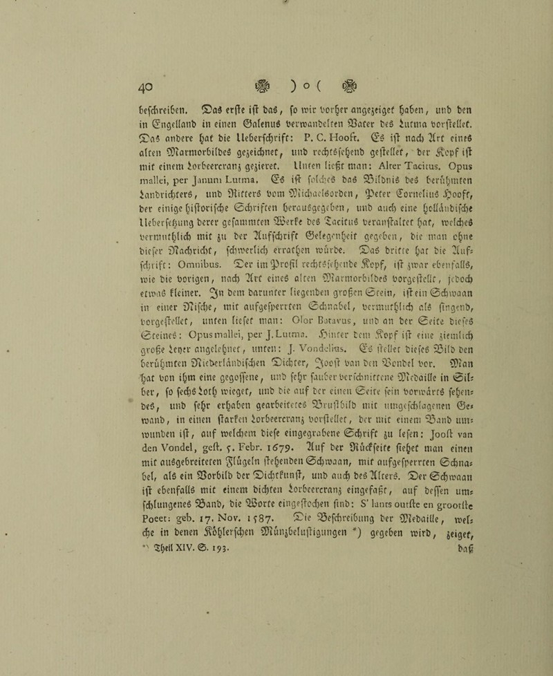 r ) ° ( # fo wir Porter angejeiget (jaben, unb Den in ©ngeüanb in einen ©nlenuS Perwanbelten SSater beS hiftno PcrjMet. Das atibere f;at bie Ue6erfcf)rifü: P. C. Hoofr« ©S iff nad> Tirt eine$ alten 9)iarmorbilbeS gewidmet, unb recbtSfeljenb gesellet, ber ^opf ijl mit einem torbeercranj gelieret. Unten ließt man: Alrer Tacitus. Opus mallei, per Januni Lutma, ©6 ifl fold-cS baö 25ilbniS beS berühmten £anbrid)ferö, unb Stifters Pcm 9)iid)ac[Sürben, *}>eter ©orueliuS jpooff, ber einige (jifforifdje ©Triften berauSgegeben, unb aud) eine Qoüdnbifd)e Ueberfefjuug bereu gefammten 2£erfe beS DicifuS beranftoltcf £af, welches permuffclicfe mit 511 ber 2Cuff<feriff ©elegcn§eif gegeben, bie man c§nc biefer 9?ad)rid)f, fdvwerlid) erraten würbe, DaS brifte f;ar bie 2(uf; fei;rift: Omnibus. Der im Q3rcfit red)fSfc()enbe $opf, ijT jwar ebenfalls, wie bie Porigen, und) 'Krt eines alten CDiarniorbilbeS Porgeßellf, jebod) etwas f(einet. öem barunfer liegenben großen ©fein, iftetn ©djroaan in einer Diifebe, mit aufgefperrten ©djnabel, bcrmuf^Iid) als (tngenb, borgejteflef, unten liefet man: Olor Baravus, unb an ber ©eite DiefeS ©teineS: Opusinallei, per J. Lutma. Jpinfer bem 5topf ifr eine jiemlid) große tener angele§nef, unten: J. Vondclras. ©S (redet biefeS 93ifb Den berühmten 9tieberldnbifd)en 'Dichter, ^ooft Pan Den SSenbel Per. 9?iait t^at Pen i(jm eine gegofjene, unb fe£r fauber Perfcbnittcne 9?icbai(fe in ©il; ber, fo fed}Siot() wieget, unb Die auf ber einen ©eite fein PorwdrfS feiern beS, unb fe£r ergaben gearbeitetes 93rufl6ifb mit umgefd)(agenen ©e* wanb, in einen flarfen torbeercranj porfiellet, ber mit einem 35anb um* »unten iji, auf weldiem biefe eingegrabene ©djrife ju (efen: Jooll van den Vondel, gell. f. Febr. 1579. 21uf ber SuYcffeite fielet man einen mit ausgebreiteten ^lügeln ftejenben ©c&roaan, mit aufgefperrten ©cbna# bei, als ein SBorbilb Der Dicbtfuntf, unb auch beS Alters. Der©djwaan i\t ebenfalls mit einem bic&fen iorbeercranj eingefaßt, auf beffen um? fcblungeneS $3anb, bie Uöorfe eingeffodjen ftnb: S’ latus outfte en groorllc Poeet: geb. 17, Nov. 1 f87. £ie 35efcfcreibmig ber €P?ebatUe, wel? ehe in Denen $o§lerfd)en SRunj&elufligungen *) gegeben wirb, geiget, $ljeil XIV. 193. baß 40 befebreiben. DaS erjle ifl Das,