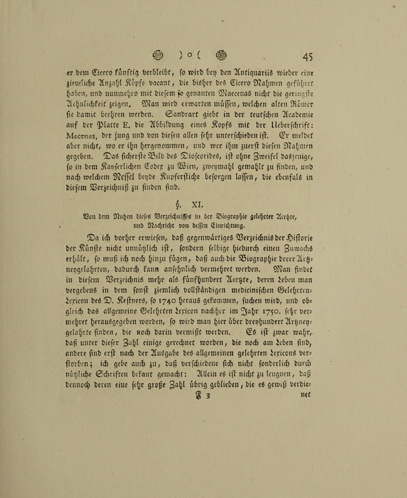 er betn (Jicero funftig berbleibf, fo wirb bei) ben TfntiquariiS wieber eine }tenfti<$e 7(njaf;l 5\6pfe bacanf, bie bisher bcS Cicero Sfiajinen geführt (ja6en, unb numne^vo mit biefem fo genanten SDiaecenaS nicht bie geringtfe ?(e§nlid)feit jeigen, SDian wirb erwarten muffen, welken alten Konter fie bamit beehren werben. 0anbrart giebf in ber teutfehen 7(cabcmie auf ber glatte E. bic 7(bbi(bung eines jfopfS mit ber Ue6erfdjriff: Meccnas, ber jung unb bon biefen aüen fe§r untergeben ifT. Qf'r ntelbef aber nicht, wo er ihn hergenommen, unb wer i(jm juerfl biefen D?a§m?n gegeben, ©aS ficherfte 33ilb beS S'iofcoribeS, iffr ohne ^weifet baSjcnige, fo in bem j\apferlicf)cn (Eobeje $u 2£ien, jwepma^f gemalt ju ßnben, unb nach welchem Sfteffel bepbe $upferfHd;e beforgen laffen, bie ebenfals in biefem £>er$eid)niß 411 ftnben ftnb. $. XL S3on &cm Stuben biefeö Berjeicbnifleä in ber Biographie gelehrter gerbte, unb 3^ac(;richt «on bejfen Einrichtung. £>a ich borget erwiefen, baß gegenwärtiges Qoer^eichniSber ipifforie ber ^unjle nicht unnuf^ich ifi:, fonbern felbigc f;ieburcb einen guwachS ermatt, fo muß ich noch (jinju fugen, baß aud)bie Biographie beierTlr^; nepgclßfjrten, baburd) bann anfe^nlid^ bermehref werben, OTian ftnbet in biefem BerjeichniS mehr als funfhunbert Tlertjfe, beren 7eben man bergebenS in bem fonft aiemlid) bcllßänbigen mebicinifchen ©elehrteu; iepicon beS ©. $eßnerS, fo 1740 heraus gefommen, fueben wirb, unb ob; gleich baS allgemeine ©dürfen iericon nachher im 2fa(?r I75°- fchr ber; mehret herausgegeben worben, fo wirb man hier über brephmiberr geleierte finden, bie noch barin bewußt werben. ^5 iß jwar wahr, baß unter biefer Jah^ einige geregnet worben, bie noch am ieben ßtib, anbere ftnb erß nach ber TfuSgabe beS allgemeinen gelehrten iejriccnS ber; ßorben; ich gebe auch ju, baß berfchiebene ftch nicht fonberlich burcl) nuijliche 0d>rifteu befallt gemacht: Tfllein es iß nid)f 41t leugnen, baß bennoch beren eine fc^r große übrig geblieben, bie e$ gewiß berbie; 8 3 »et