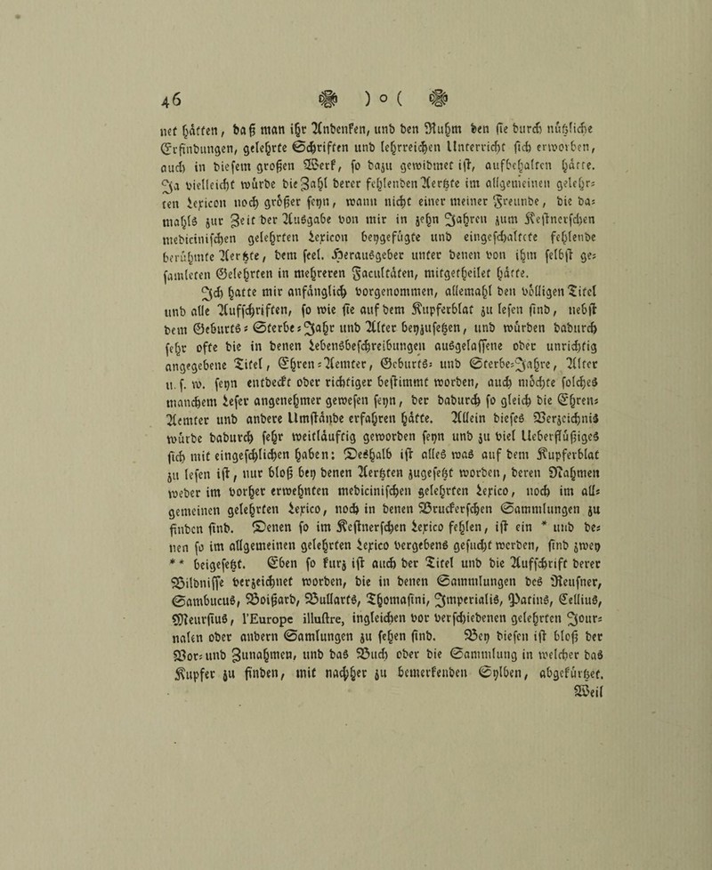 nef hatten, bafj man i§t Anbenfen, unb ben ^u§m ben (Te burch nüßliche Srfi'nbungen, gelehrte Schriften unb lehrreichen Unterricht ftd) envovbcn, ciud) in biefem großen 2$erf, fo ba$u gewibmet ift, aufbeljaltcn hatte. vielleicht mürbe biegahl berer fehl«nbenAeröte im allgemeinen gelehrt ten iejricon noch gr6per fegn, manu nicht einet meiner $reunöe, bie ba; mah^ s«r geit ber Ausgabe von mir in jehn fahren jurn 5\eftnerfd)en mebicinifchen gelehrten ^cpicon bepgefügte unb eingefdjatfcfe fehlenbe berühmte Aerfcfe, bem feel. iperaiiSgeber unter beuen von ihm felbft ge? fataleren ©eleljrfen in mehreren Saculfdfen, mitgetheilet ^dtfe. ^d) hatte mir anfänglich Vorgenommen, allemahl ben Völligen $i fei unb alle Aufschriften, fo mie fte auf bem ^tipfetblaf 51t lefen ftnb, tiebft bem ©cburts* Sterbe «ab Alter &W»felen, »mb mürben baburch (ehr offe bie in benen iebetiSbefchreibungen auSgelaffetie ober unrichtig angegebene leitet, ©hrcn;Aemter, ©cburtSs unb Sterbejahrer Alfer u. f. m. fepn entbecft ober richtiger beftimmt morben, auch mochte foldjeS manchem iefer angenehmer gemefen fepn, ber baburch fo gleich bie ©hr?ns Aemfet unb anbere Umftanbe erfahren hafte. Allein biefeö Verzeichnis mürbe babutd) f«hr meitlduftig gemorben fetjn unb 511 Viel UeberftüfigeS ftch mit eingefchlich«n haben: ®«*halb »ft alles maS auf bem jlupferblat 511 lefen ift, nur bloß bei) benen Aerfeten zugefefft morben, beren Diahmen meber im Vorher ermehnten mebicinifchen gelehrten iepico, noch im all« gemeinen gelehrten iepico, noch in benen SÖrucferfdjen Sammlungen ju finbcn ftnb. CDenen fo im $eftnerfchen itfico fehlen, iß ein * unb bes uen fa im allgemeinen gelehrten iejrico Vergebens geftid)f morben, finb jmei) * * beigefefct. ©ben fo furz ift auch ber Sitel unb bie Auffchrift berer S$ilbniffe Verzeihet morben, bie in benen Sammlungen beS Üieufner, 0ambucuS, SÖoiftarb, VullarfS, $honiafini, SmperialiS, fPatinS, ©ellius, ^AeurfiuS, l’Europe illuftre, ingleichen vor Verfd)iebenen gelehrten 30urs nalen ober anbern Samlungen ju fe()en ftnb. $3etj biefen ift bloh ber ^orutnb gunahmen, unb bas 33uch ober bie Sammlung in meldier baS Tupfer ju ftnben, mit nachher ju bemerfenben Selben, abgefürfeet, 2$eil