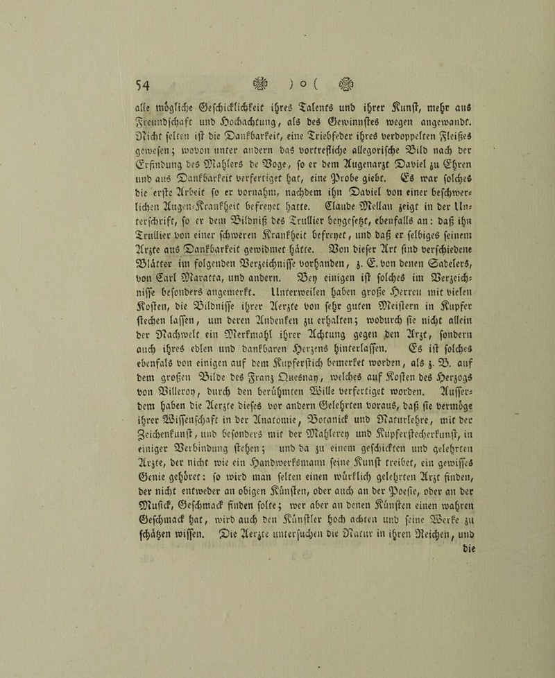 o((t mogficfjs @efdjicf(ic&feit i(jrfS 5a(etifä mtb i^rer j?un(T, mtljr auf S^eunbfchaff unb Hochachtung, als beS ©ewinnfleS wegen angewanbf. Diichf (eiten i|T bic ©anfbarfeif, eine £riebfeber ihres berboppelfen ftleifjeS gewefen; woben unter anbern baS bortrefliche allegorifche 33tlb nach ber (£rftnbung beS CDta^fcrö be 33oge, (o er betn 2(ugenar$t ODaoiel ju <£§ren unb aus ©anfbarfeit berferriget hat, eine tprobe giebf. S:s war folcheS bie erjle Arbeit fo er bornahm, nachbem i§n ©abiel bon einer befchwer? liehen ^ugemjxranfheit befreiet hatte. Staube $ftcllan jeigt in ber Uns terfchrift, fo er beut 33ilbni|3 beS taillier bepgefekt, ebenfalls an: baft ihn Sritü-iec bon einer fehleren $ran£jeit befreiet, unb bafi er felbigeö feinem ^Irjfe aus ©anfbarf'eit gewibmef hafte. 33on biefer 7(rf finb berfchiebene 231dffer int fotgenben 33er$eichniffe borhattben, j. 0. bon betten 0abeler$, bon Sari SD?aratfa, unb anbern. 3$ep einigen ifT folcheS im SSerjeich* niffe befonberS angetnerff. Unferweilen haben grojte Herren mit bieten Soften, bie 35ilbniffe ihrer 'Kerbte bon fe^c guten 9)teiflern in Tupfer flehen taffen, um beten 2Cnbenfen ju erhalten; woburd) fte nicht allein ber 9?achwelt ein ^terfmahl ihrer Achtung gegen .ben livtf, fonberu auch ihres eblen unb banfbaren Heraus hinterfaffen. ©S itf folcheS ebenfalS bon einigen auf bent S?upferj}icb bemerket worben, als j. 33. auf bern großen 33ilbe beS §ranj D.tteSnap, welches auf Sofien beS Herzogs bon 3>illerot); burdj ben berühmten Siulle berferfiget worben. Puffer? bent haben bie Tlerjfe biefeS bor anbern ©elefjrten borauS, bafj jte bermoge ihrer 3ü3iffen(cf)aft in ber'Hnatomie, 33oranicf unb iftafurlehre, mit ber geichenf'unfr, unb befonbevS mir ber ^Üta^lerct) unb Tupfer flecherfiin ft, in einiger SSerbinbung flehen; unb ba ju einem gefebieften unb gelehrten 2lr$fe, ber nicht wie ein HanbwevfSmanu feine j\unfi treibet, ein gewiss ©enie gehöret: (o wirb man (elfen einen wurftich gelehrten 2lr$t ftnben, ber nicht enfweber an obigen fünften, ober auch an ber tpoefte, ober an ber SDiuftcf, Siefchmaef ft'nben (ölte; wer aber an benen fünften einen wahren ©efehmaef hat, wirb auch ben 5vun(Ker fweh achten unb (eine 3$erfe ju (chafeen wiffen. £)te 2lerjte unterfu^eu bie Duitur in ihren Reichen, unb bie