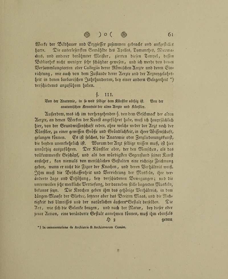 Steife ber Bilbhßuer unb Qrr§giej)er $ufammen gebracht unb atif^ctTeUct dutS, unb anberer berühmter CÜtctflcr, gierten tiefen Tempel, hoffen BibliotheF nid)t weniger fcfir fcbätjbar gewefen, unb id) n?ert?e Den Denen VerfammlungSorfen ober Collegiis berer SH6niifd)cn TCcrgte unb bereu ©im rid)fung , wie and) von bem 3uKmibe berer 3(crjte unb ter ^Irjnengclahrfs heit in benen barbarifeben ^a^r^untjerfeti/ bet) einer anbeni ©elegenheit *) Verriebenes an$uführen ^aben. $. III. 23cn her Anatomie, in fo weit fdbige bem Äünftler nßtljfg i|T. S3on Der anatomifdje» cRennfnis ter alten 3ierjte unb j^ilnftier. 2htfjerbem, was ich im Vorhcrgefjenben §. von bem ©efdjmac? ber alten ^Cergte, an benen SßerFen Vernunft ungefüger habe, mufi ict) haupffädjlidj hier, von ber ©runbwififenfebaft reben, ohne welche weber ber Tlrjt ncel) ber ^unjKer, ju einer gewiflen ©rofjc unb ©rünblichFeif, in ihrer Sßiflenfcfcaff, gelangen Fonnen. ©S ift felcbeS, bie Anatomie ober SerglicberungSFunfF, bie benben unenfbe§rlid) ifl. 2£arum ber 2(rjt felbige rriffen mufj, i|7 §ier unnofbig auSjuführen. fDer ^ünjller aber, Verben $)ienfd)en, als baS VoUFommenjlc ©efebopf, unb als ben würbigflen ©egcnjlanb feiner Äunjf anfte^ef, Fan niemals Von tnenfd)lid)en ©cjlalten eine richtige geidnumg geben, wann er nicht bie gigitr ber Knochen, unb bereu Verhältnis weifj. 3hm nuifi bie Befcbaffenheit unb Verrichtung ber 3)utSFcln, ilire Vers änberfe iage unb ©rhbhnng, bet) Verriebenen Bewegungen; unb bie untermeilen fe^r metflidte Vertiefung, ber barneben flille liegenben ViuSfeln, befannf feqn. ©ie Knochen geben ihm baS gehörige Verhältnis, in bem }ängem9)taafje ber ©lieber, leßfcre aber baS Breiten V^aaS, unb bie %d>s rigfeit beS UmriffeS unb ber natürlichen äufenr©e|lalt berftlbcn. £>ie ?.trf, wie fid) bie ©elenfe beugen, unb nach ber Sftafur, bet) biefer ober jener Ticrion, eine Veränberte ©eflalt annehmen Fonnen, mu£ ihm ebenfals £ 3 genau *) In cemmentatione de Archiatris & Archiatrorum Comite.