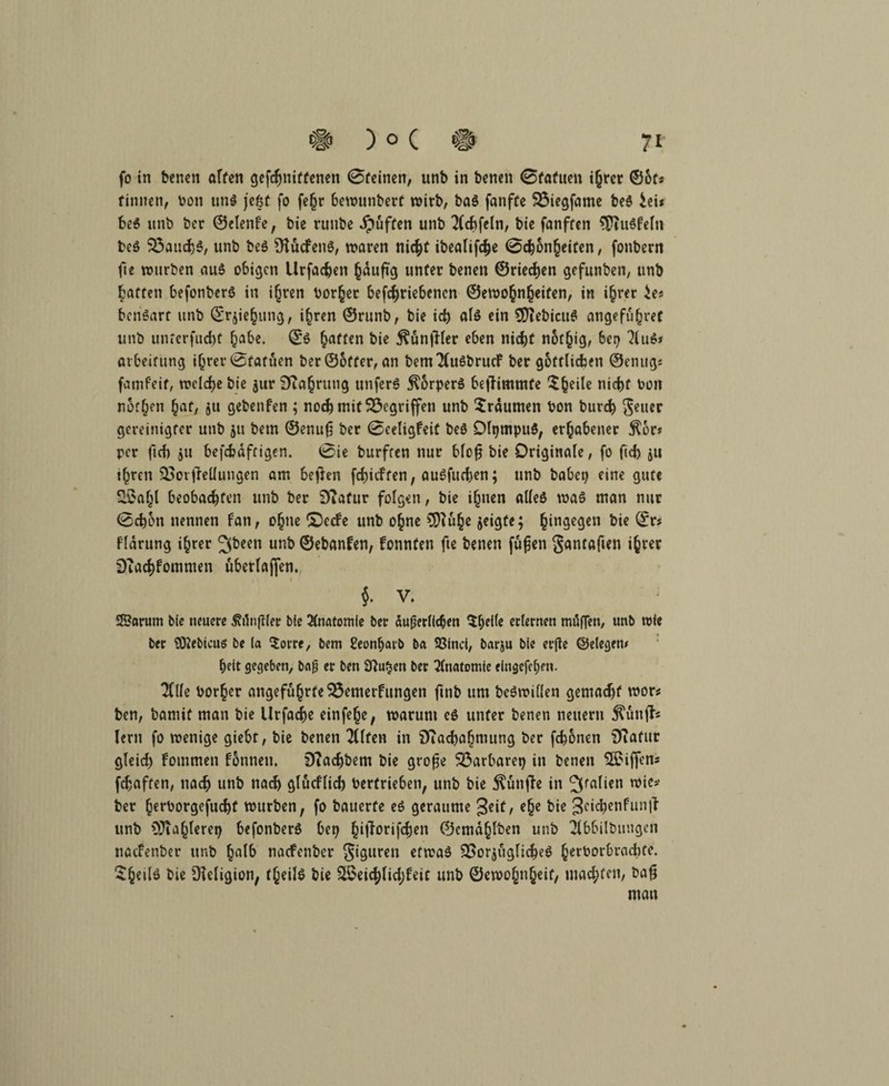 fo in benen affen gefchniffenett 0fcinen, unb in benen 0fafuen i(jrcr ©ots finnen, bon und jeöt fo fe§r bewunberf wirb, bad fanfte Biegfatne bed £ei* bed unb bec ©denke, bie runbe Jpüften unb 2Cchfeln, bie fanffen $iudkeln bed Bauchd, unb bed SHuckend, waren nicht ibealifdje 0<honheifen, fonbern fte würben aud o6i^cn Urfachen hduftg unfer benen ©riechen gefunben, unb hatten befonberd in ihren borget betriebenen ©ewo^n^eifen, in ihrer ie* bendart unb ©rjiehung, ihren ©runb, bie ich ald ein 2D?ebicud angeführt unb unterfudtt habe. ©6 Raffen bie tfänfHer eben nicht not§ig, 6ep 2lud» arbeitung ihrer 0fafiien ber ©öfter, an bem^kudbrucF ber göttlichen ©einig* famfeif, welche bie jur Sfiahrung unferd jlorperd be|Timmfe 5^eile nicht bon normen hat, $u gebenfen ; noch mit Begriffen unb Traumen bon bur<$ geuer gereinigter unb 511 betn ©enufj ber 0eeligkeif bed Dlpmpud, erhabener $6r* per ftcf) $11 befcbaftigen. 0ie burften nur blofj bie Originale, fo fid) ju ihren BotfMungen am betfen fchicften, audfuchen; unb habet; eine gute ££aljl beobachten unb ber Diafur folgen, bie ihnen alled was man nur 0chbn nennen kan, ohne £)ccke unb ohne jeigte; h‘n3e9cn bie fldrung ihrer 2fbeen unb ©ebanken, konnten fte benen fufen gantaften ihrer DTachfommen uberlaffen. $. V. Sarum bie neuere ÄjHer bie Anatomie ber äußerlichen $bei(e erlernen mögen, unb wie ber SÖiebicuö be la $orre, bem Seonbarb ba 93inci, barju bie erffe ©elegetu heit gegeben, baß er ben SNa^en ber Anatomie eingefehen. 2Clfe borher angeführte Bemerkungen ftnb um bedwillen gemadjf wor* ben, bamif man bie llrfache einfehe, warum cd unfer benen neuern $ünfh lern fo wenige giebt, bie benen “Klfen in SJiacbahmung ber fchonen iTtafur gleid; kommen können. 9iad)bem bie große Barbarep in benen Riffen* fchaften, nach unb nach glücklich Vertrieben, unb bie fünfte in 3fa^cn ^ie* ber h^borgefucht würben, fo bauerte ed geraunte geit, ehe bie 3ci$*nfunjl unb OJiahlerep befonberd bep hM^vrifcfjen ©emdhlben unb 2lbbilbungert nackenber tinb halb naefenber giguren efwad Borjugliched herborbrachte. $h€ilö bie üieligion, theild bie 2$eichlid;keit unb ©ewohnheif/ machten, baß man