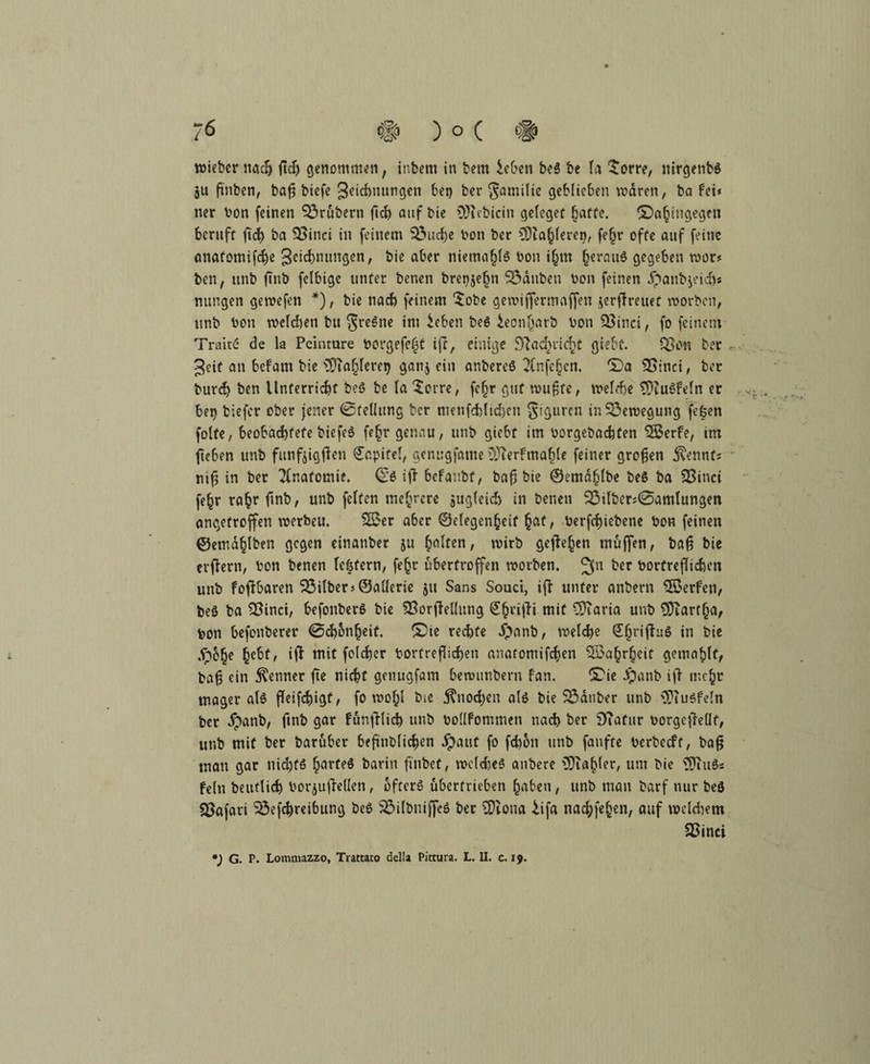 wiebcr nach (ich genommen f inbem in bem M>en beS be la £orre, nirgenbs au finben, baf? biefe ^ichnungen 6et> ber Familie geblieben waren, ba fei« ner bon feinen $3rubern fid) auf bie 9)iebiciu geleget hafte. ^Dahingegen beruft ftd^ ba 3>inci in feinem SÖucbe bon ber fahleren, feljr ofte auf feine anatomische 3cid)mmgen, bie aber niemahls bon i(jm ^erauö gegeben wer« ben, unb ftnb felbige unter benen bret^elnt tauben bon feinen dpaubjeid)« nungen gewefen *), bie nad) feinem $obe gemijfermaffen jerffreuef worben, unb bon welchen bu Sl'cSne im ieben beS ieonharb bon 23tnci, fo feinem Traitc de la Peinture borgefefAt ijl, einige ^ad>iidiC giebt. Q3cn ber ... Jeit an befam bie ^Ta^eret) ganj ein anbereS 2Cnfc§cn. *£)a SSinci, ber burd) ben Unterricht beS be la Sorre, fcfjr gut wufte, welche ?£>iuSfeln er ..x bet) tiefer ober jener (Stellung ber metifcblid)eu Figuren in Bewegung fefeen folfe, beobachtete biefeS fe^r genau, unb giebt im borgebachten SSerfe, im jteben unb funfjigflen Capifel, genugfame >>3ierfmaljle feiner großen $ennf; tiifs in ber Anatomie. (E'S iji befanbf, t>af5 bie ©emdhlbe beS ba 23inci fe^r rahrl*nb, unb feiten mehrere äuglekb in benen 23ilber;0amlungen angetroffen werbeu. 3£er aber ©clegenheif §af, berfchiebene bon feinen ©ema^lben gegen einanber ju galten, wirb gejM^en muffen, bafj bie erffern, bon benen le&fern, fe£t ubertroffen worben. 311 ^er borfreflicben unb foflbaren Silber >@aüerie ju Sans Souci, ifl unter anbern 58erfen, beö ba QSinci, befonberS bie SBorffellung S§rijhi mit Üftaria unb Hartha, bon befonberer 0d)onheit. SDie rechte dpanb, welche @(jrijhiö in bie dpohe mit folcher borf reichen anatomifchen Wahrheit gemablt, fcafj ein Renner fte nicht genugfam bewimbern fan. &ie dpanb ijl mehr mager als fTeif^igf, fo wo§l bie Knochen als bie Zauber unb 'IfiuSfeln ber dpanb, ftnb gar funfHich unb boüfommen nach ber 9?afttr borgefhüf, unb mit ber baruber beftnblichen dpaut fo fchon unb fanfte berbeeft, bafj man gar nichts harfeS bann fwbeü, weites anbere Zahler, um bie 3JtuSs fein beutlich bor^uileden, öfters übertrieben hüben, unb man barf nur beS Safari 33efchreibung beS i£>ilbm{feS ber ^Dlona Ufa nachfehen, auf welchem SSinci *) G. P. Lommazzo, Tiattato della Pictura. L. II. c. 19.