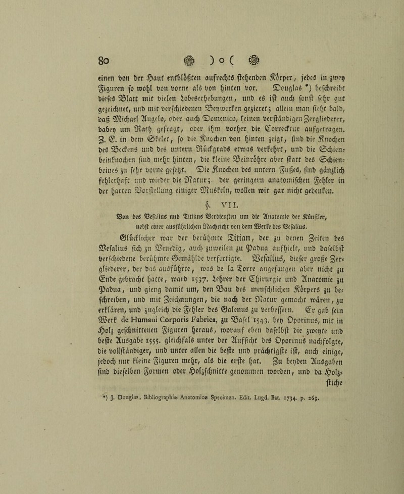 einen ton ber £mttf entbl&gfen aufredjfd flefjcnben Körper, j'ebcö in $wrp giguren fo roo^t ton torne als ton hinten tor. ^Douglas *) 6cfd>rctbc biefeS 33latt mit tielen Lobeserhebungen, unb eS iff and) fonft fe{r gut gewidmet, unb mit terfcbiebenen Söepwerfen gelieret; allein man ftebf balb, baß Michael ‘Hugclo, ober auct? SDomenico, feinen terfldnbigen gerglieberer, batet) um Ülat{ gefragt, ober t{ro torfjer tie £orrecf(ur aufgerragen. g. 0. in bent ©feiet, fo bie $ntd>cn ton ^irtfert jcigt, ftnb bic .f nodjen beS 5öecfenS unb beS unfern SiücfgrabS etwas terfe(jrf, unb bie 0d,ten; beirtfnodjen ftnb mejr {inten, bie fleine SöeinrSjjre aber ffatt beS 0d)ien? beiueS ju fe{r torne gefeßf. ©ie Knochen beS unfern gttfieS, ftnb gdnjlid) fe{ler{aft unb wteber bie STafitr; ber geringem anafornifcben gebier in ber {arten £>or|Mtfng einiger >3ftttSfeln, wollen wir gar nicht gebenfen, $. VII. Sßon be«5 Söefaliutf ntiö Titiane: 23erbienften unt bie Anatomie ber ^utifder, nebft einer ausföl)tlid)en Dlachrtcpt wen bcm SS?etfe Des 5öefatiutf. ©lucfltcher war ber berühmte Xitiari/ ber ju betten 3e^n b«S 3MaliuS ftcfe 51t SSenebig, aucfy'juweilett 51t 5>abua aufljielf, tmb bafel6tf terfcbiebene berühmte ®emd{lbe terfertigte. §8efa{iuä, biefer große 3er* glieberer, ber baS au»fu{rte f was be la 5orre angefangen aber nidtf 51t 0nbe gebracht {atte, warb 1537. Le{rer ber £{irurgie unb Anatomie $tt fpabua, unb gieng bamif um, ben $3au beS menfd)lidjen Körpers $u be; fdjretben, unb mit 3eid>nungen/ t>ie noch ber DTatur gemacht wären, ja erfldren, unb jugleid) bie geiler beS ©aletutS $u terbeffern. ^r gab fein SSerf de Humani Corporis Fabrica, ju 93afcl 1543. bep DporinuS, mit tu ipols gefdjnitteuen giguren {erauS, worauf eben bafelbjT bie jwepte tmb bcfie Ausgabe 1555. gleichfalö unter ber uf ft d)t beS DporinuS nach folgte, bie boüftänbiger, unb unter allen bie bejfe unb präc&tigffe ift, auch einige, jeboch nur fleine giguren me{r, als bie erfte {at. 3U bepben Ausgaben ftnb biefelben gönnen ober Jpoljfdjnitre genommen worben, unb ba Jpoljs lTid>e *) J. Douglas, Bibliographie: Anatomie* Spscimen. Edit. Lugd. Bat. 1734. p. 263.