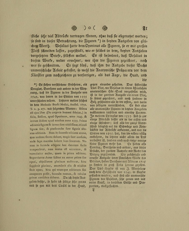 fficf>e fe(jr t)ie( 2C6t)rucfe Vertragen fomieti, o(j«e baji jte a'&gemtfjef werben; fo jinb in öiefer S&etracfifung, fcie giguren *) in 6et?ben 2(u$ga&en Don gleii cfcem 2£erf(). SSefaliuö §affo betnOporinuö alle gigtiren, fo er mit großen gfcifi fdnieiben (affen, jugefd;icf'f, wie er fofcfreö in bem, fcetjben Ausgaben borgefeöfeti Briefe, felOfhn rnelbef. ifl befonberß, ba|] 8$efaliu$ in btefem 5£erfe, Weber erwe^net, wer igm bie gigtiren gewidmet, nod) wer fte gefd)nitfen. Q£r fagf 6lofj, baß i£m bie 2(u3gabe biefcö 53ud}$ iinmenfcbticbe Arbeit geFoffof, fo mo(j( bie ?(natomifd)e ^rdparafa Dor bem 5\ün|Her $um nacfoeichnen 51t berfertigen, al$ t>a$ 2fuge, bie Äanb, unb *) (Jo (tctjen verfd)iebene ©elef;rten, alö ©0119(05, 3>oerl;ave unb anbere in bei* $)?ep; uung, baß bie Figuren in ber 21uogabe von 1 ^43, von tenen in bcr(Jbitiou von 19^5- unterfd)iebeu ro&ten. i?ef<Cerer tnelbet fold;eö in bem Methodo Studii Medici, Amftel. 1751. T. 1. p. 271. mit feigenfeen SSorten: Editus dt ejus Uber (De corporis humani fabrica,) in folio, Bafilese, apud Oporinmn, anno 1543. & iterura ibidem apud eundcm anno 1555. Prima: editionisfigurse& iconesfunt niridiffima:,etiamfi Iignca: fint, & prseferends funt figuris alte- rius cditionis. Nam in fecunda editione crenx, qua: umbras facere debent, magis funt confufe, vnde fope maculas habent loco linearum. Ve¬ rum in fecunda editione hoc damnum facile ccmpenfatur, nam textus clt accuratus, & «mendaticr niulto, quam in prima editione. Supervixerat Autor fcilicet 12 annos primo fuo cperi, objeöiones plurimas audiverat, hinc fupplevit pluiima, emendavit alia & nitidius fecit opus; hinc qui vtramque edidonem fibi comparare pofiir, fecunda: textum, & tabulas prime tonfulere deberet. ©a id) beybc^luö- gaben befifce, fo t)abc ich felbige fel>r genau unb fo gar mit bem (Jirctel in ber £anb, bie gegen cinanber gehalten. ©ao f)iffonfd)e Sitel 3Mat, tvo 2Se)aIiuß in einem öffentlichen anatomifchen d?ör;@aal vorge|tellet tvtib, ift in ber jtvetnen 21uögabe ein neueo 33(ar, fo feiner geicid)uet, unb noch fauberer in £o($ gefd;nitten als in bererfien, unb öariu von felbigem unterfc()ieben. (Jo finb aber ade auatomifche Figuren in bepben 'Ausgaben vodfommeu biefelbeu unb einerlei; formen. 3» meinem (Jjremplar von if f f. finb fo gar einige 2(bbtucfe beffer aiö in ber erfreu unb einige fd)led)ter; baß alfo ber ganje Unter/ fd;ieb lebiglid) auf bie @d;iv^t'5e unb Dteiu# liebfeit ber ?(bbrücfe anfommt, unb iver bie (Jbition von iftf - (;ar, fau bieerfiete vödig entbehren, ba (entere nicht adein im ‘Sejrt verbeffert ifr, fonberu and; nod) einige ivenige Heine Figuren mcf;r (;at. (Jo (;aben alfo Ofenring, 9?art(;oiin itub aubere, auo biefer Urfad)e, ber jioeiten (Kuögabe mit Üledit ben S3oi-(tug jugefranbeu. ©ie prac()tigfte unb neuefte !2ftiogabe berer förmlichen SBerfe bco üßefaliuo, f;aben ©cerl;ave unb ‘Moiuufe 1727 Jti Fepbeu in groß $c(io IjerauO gegeben, ©aö ©tel j .(tapfer ift von Jji. SSaubeiaar nad) bem ^>oljfd;nitt von 15-43. in Tupfer gcftodxm iverben, unb finb ade auatomifche Figuren beo Sßefaiiuo, fcl;r genau unb mit vieler .ftiufi, in berfelben ©röße unb ^to/ portiou, nad;geftcd;en. 2