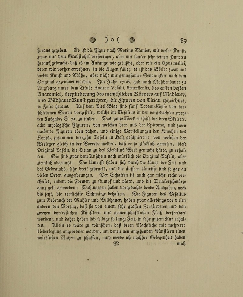 §crau5 gegeben, ©g ijl bie gigur nach tDTorinö Sanier, mit bieler $unft, Zwar mit bem ©rabfiichel berfertiget, aber mit lauter fehr feinen fPuncten herauf gebracht, bafj eg im Anfänge wie getufchf, ober wie ein Opus mallei, bercn mir borget erwehnef, in bic klugen fdUc; e$ ijl bag 0felef jroar mir bieler 5?unft unb $Jiuhe, aber nicht mit genugfamer ©enauigfeit nach bem Original gezeichnet worben. 3a§r 1706. gab auch 3J?ofd)enbauer zu Blugfpttrg unter bem ^itul: Andrem Vefalii, Bruxellenfis, t>ee elften bewert 2lnacomiri, oerglieöefung öce menfd?lid;en 2\6rpei*0 auf tTiafyhvey, unfc 25ilbfyauev:2\unft gerichtet, bie $iguven r>on Zitian Qe$eirf)tut, in golio §eraug. 2luf bem £iteU3$lat ftnb fünf $obten;j\opfe bon ber« fchtebenen 0eiten borgeffelf, welche im SBefaliuö in ber borgeba^fen zwei)« ten^luggabe, 0. 21. jtt ft'nben. (Dag ganzerer! enthalt bie breij 0Feleffe, acht mpologifche giguren, bon welchen brep aug ber Epirom®, unb jwep naefenbe giguren eben ba(jer, unb einige SSorjMungen ber Knochen beg 5\opfg; jufammen bierze^n tafeln in Jpols gefchnitfcn: bon welchen ber Verleger gleich in ber SBorrebe melbef, baf er fo glüdlid; gewefen, biefe Original;$afeln, bie Titian zu beg £>efafiug £Betf gemacht hafte, zu er§al; ten. 0ie ftnb zwar bem Tlnfchein nach würflig bie Driginal;$afeln, aber Ziemlich abgenttfef. (Die Umriffe haben ftd; burch bie idnge ber geif unb beg ©ebraud)g, fe^r breit gebrueft, unb bie duffem Umriffe ftnb fo gar an Dielen Orten auggefprungen. (Der 0chaffett iji auch gar nicht recht ber; feilet, inbem bie formen zu jiumpf unb platt, unb bie (Drucferfchwdrze ganz fldb geworben: (Dahingegen haben borgebachfe bepbe Tluggaben, noch big jefet, bie trejTichfte 0chwdrzc behalten. (Die giguren beg QSefaliug Zttm ©ebrauch ber CÜta^ler unb 33ilbljauer, haben zwar allerbingg bor Dielen anbern ben Vorzug, ba$ fte bon einem fehr grofsen gerglieberer unb bon Zweien bortreflichen ^unfllern mit gemeinfd)aftlid}en gfeif berferfiget worben; unb baher haben ftch fclbige fo lange geif, in fehr gutem fftuf erjal* ten. Allein eg wäre zu wuttfehen, bafj beten 9?achfliche mit mehrerer Ueberlegung angeorbnet worben, um benen neu angeljenben $unfflern einen wurflid;en Stuben zu fchaffen, unb werbe id;> na<hher ©degenjeif haben mich