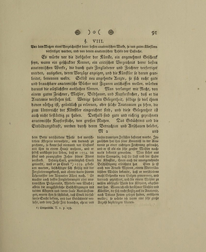 §. VIII. 9S#n bem Sftufcett eines SSerjeidjnifFes beret* 6effcn anatomifd)en®erfe, fo von guten ftAnfflertt verfertiget worben, unb von benen anatontifdjen Unfein be$ Suftadjs. ©ö würbe t>or bie iie&haber ber $ünile, ein angenehttwö ©efefren? fepti, wann ein gefehlter Kenner, ein critifcheS S3erjeic§ni3 bereu befielt anatomifchen ££erfe, bie burch gute gerglieberer unb geiefmer verfertiget worben, auSgeben, bereu 2>orjüge anjeigeti, unb bie$ünfl(er fo baran gear« beitet, benennen wolfe. ©elbfl neu ange^enbe 2(er$fe, fo ftd? rcdfjc gufe unb brauchbare anatomifche Söücher mit S‘9uren anfehaffen wollen, würben barau6 bie nußlichffen auSfuchen fonnen. Sftan Verlanget mit Üiechf, von einem guten geiebner, 93ia§ler, 33ilb§auer, unb Tupfer {lecher, ba£ er bie Anatomie Verfielen foll. Sßenige (ja6en ©elegenljeif, felbige fo viel ihnen bavon nof§tg ijl, grunblicb ju erlernen, ober folcbe Anatomien ju fe(jen, bie jum Unterricht ber ^unfHer eingerichtet ftnb, unb biefe (Gelegenheit ifl auch nicht Sejldnbig ju haben, ©eöhaft ftnb gufe unb richtig gezeichnete anatomifche jlitpferftiche, Von grofen 9?itßen. ®aS ©ebdcf)fni$ unb bie drinbilbungSfrafc, werben burct) beren befrachten unb Tfnfchauen belebet, i unb bem S&ette verfcfjie&ene ^f;ei(e beS menfdj/ lieben Körpers verwahrte, um barnad) ju jeichnen, fo fönte fa|t niemanb vor <£Je(Ianf mit il)tn in einem ^>aufe wohnen, unb er felbft verfürjte fein Ceben, baßer iff4. im fünf unb jwanjigften 3ahfe feines 2UterS verftarb. Vubmig <£arli, gemelniglid) Sivoli genatibt, weil er ju Tivoli *) i $S9- gebot)* ren worben, befd)äftigte fid) fleißig mit ber Serglieberungefunjt, unb ahmte barin feinem icl)rmci|ler Den lllejranber 'illloti nad). Sr machte nad) be|Ten3erg(ieberungen ober atia* tomifdjen ^raparatis, Lobelie von 5Bad)S; allein bie unaufhörliche £öefd)äftiguugen mit tobten Körpern unb beren faule ftuebimfhuv gen, waren ihm fo fdjSbltd), baß Tivoli bie fab lenbe0ud)t befani, unb baß @ebäd)tnis ver» lohr,unb brei; 3<*hr Seit brauchte, el;m- von ») iDargetivilte. T. j. p. 299. biefen traurigen Befallen befrepet würbe. 3m jwifchen l)at ü>tn feine Äetmtniß in ber 2lna# totnie ju einer richtigen Beidjttung gebracht, unb er tft als ein fel)r großer Sftahlec nach/ mals betäubt geworben. SOZan fteh^b aus biefen Stempeln, baß bie l'uft unb ber Spfer ber ^üußler, ihnen auch bie unangenehmfte 53efi)äftigung erleichtert hat Sben fo ijt and) von 2frnolb 3Ri)ten$, einem SZieberlam bifd)en 9ftal)ler betäubt, baß er verfchiebene ma()l ©eheufte vom ©algen genommen, unb barnach gejeidjuer, unb.bie einem Zahler ju wißen nöthigfte $hcile bes ÄörperS, abgefor; met hat. SBatut ich alle berühmte Zahler unb Zünftler, bie fiel) recht fleißig auf bie Anatomie, nad) Titians gelten gelegc-t haben, anführeu wollte; fo würbe id) beren eine fef;r große 3fnja(jl heybringen föuneu.