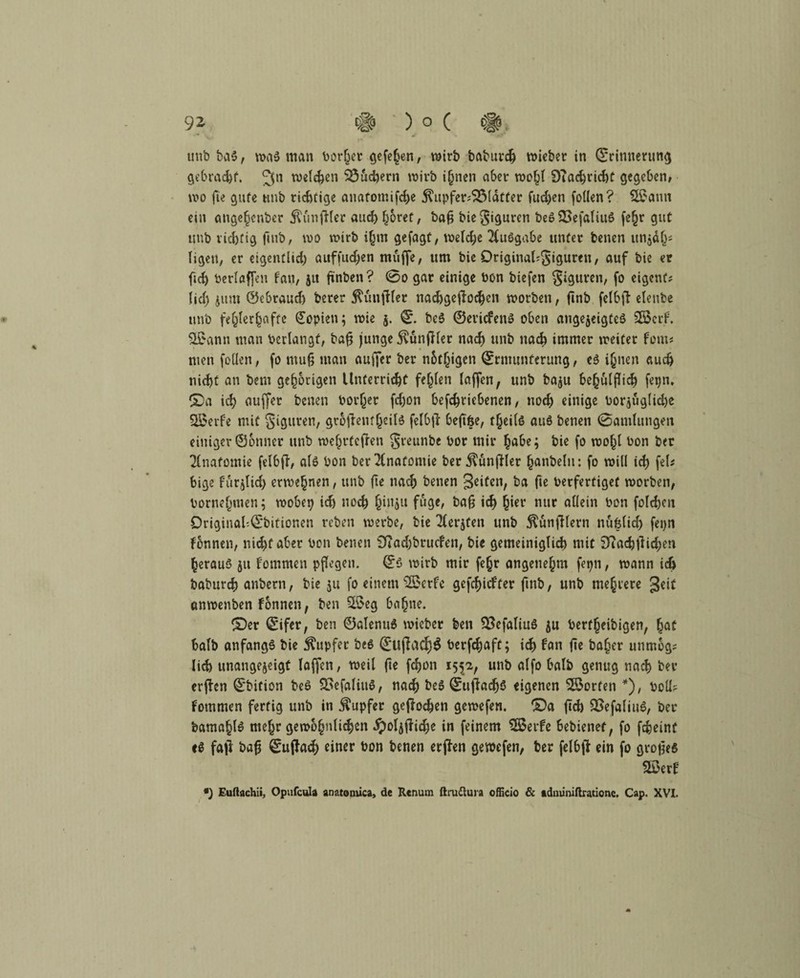 unb bas , was man Dörfer gefehen, wirb baburch lieber in ©rinnerung gebrac&f. welchen SSudjern wirb i(jnen aber wohl 9?achrid)t gegeben, wo fte gufe unb richtige anatomifche $upfer?SMatter fudjen follen? 9Sann em angejjenber Zünftler auch $6ret, baß bie Figuren beSSSefaliuS fe^r gut imb richtig fmb, wo wirb i§m gefagt, welche Ausgabe unter benen unjäh* ligeu, er eigentlid) auffuchen muffe, um bie Original^igureti, auf bie er fid) berlaffen fan, 51t finben? 0o gar einige bon biefen Figuren, fo eigene? fid) jttm ©ebraud) berer ^unftfer nadjgefdochen worben, finb felbjl elenbe unb fehlerhafte Kopien; wie 5. ©. beS ©eriefens oben angejeigteS SBerf. $£ann maii bedangt, baß junge $un|Her nacf) unb nach immer weiter fern« men follen, fo muß man auffer ber n&tljigen ©rnumferung, cS ihnen auch nicht an bem gehörigen Unterricht fehlen laffen, unb baju behülßicb fepn, ©a ich auffer benen Poriger fd)on befchriebenen, noch einige borjüglidje SBerf'e mit giguren, grotfentheilS felbß: beß&e, t^eifö aus benen (Samlungen einiger ©onner unb wehrteften greunbe bor mir ^abe; bie fo wohl bon ber Anatomie felbfl, als bon ber Anatomie ber^ünjller (janbeln: fo will ich fei* bige fürjlid) erwe§nen, unb fte nach benen Seiten, ba ße berfertiget worben, bornehmen; wobep ich noch jjinju füge, baß ich h*ev nur allein bon folchcit Driginal'.©bitionen reben werbe, bie Tferjten unb $unfHern nü&lid) fei>n fonnen, nicht aber bon benen 0Tad;brucfen, bie gemeiniglich mit 9ia<htfid;en heraus ju fommen pflegen, ©S wirb mir fe§r angenehm fepn, wann ich baburch anbern, bie ju fo einem 2£ctfe gefchiefter fmb, unb mehrere gd* cmwenben fonnen, ben %$eg bahne. ©er ©ifer, ben ©alenuS wicber ben SBefaliuS ju berfheibigen, hat halb anfangs bie Tupfer beS ©«flache berfchaft; ich fan ße ba§er unmbg? lieh unangejeigt laffen, weil fte fchon 1552, unb alfo halb genug nach ber erffon ©bition beS 23efaliuS, nach beS ©ußacfjs eigenen Torfen *), boü? fommen fertig unb in Tupfer geßoehen gewefen. ©a ßch QSefaliuS, ber bamahlS mehr gewöhnlichen ^oljffid)e in feinem SSerfe bebienef, fo fcfceint eS fall baß ©ujfa<h einer bon benen erflen gewefen, ber felbß ein fo großes Sßerf •) Euftachii, Opufcula anatomica, de Renum ßruftura officio & adminißratione, Cap. XVI.