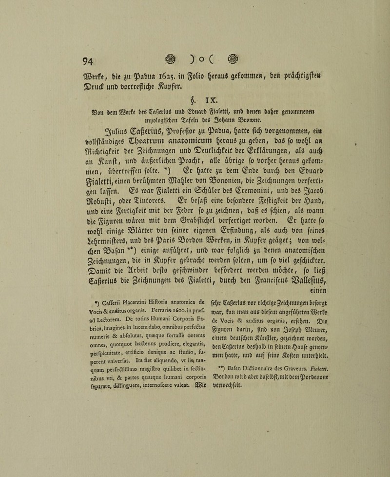 ) o C # SSerfe, bie $tt ^3abita 1625. in golio (jerau* gekommen, ben prächtigem £>rucf unb t>ortrefft^e Rupfer. §. IX» 9Soti feem SBei'fc beß £a*]eriuß ur»i> (Jbuarb Stalettt, unb betten ba&er genommene» mi;ologlfd)en tafeln beß 3°^»» ©rorone. Julius (Eaßei'iltä, <Profeßor ju ‘Pabua, hatte ßcß bergenommen, ein feollffdnbigeS C^eatrom anatomtcum heraus $u geben, baS fo mo^l an ?Hid)tigbeit ber 3e»$nungen unb ©eutlichfeit ber Qjrffdrungen, als auch an SCunft, unb Äußerlichen spracht, alle übrige fo borget jerau« gefoms men, fibertreffen folfe. *) (£r Tratte ju bem ®nbe burch ben Qcbuarfr gtaletti, einen berühmten COIa^ler bon Q3ononien, bie Zeichnungen berferti? gen (affen. (£s mar gialeffi ein @cfjuler beS ^remonini, unb beS 3ac0& IKobufH, ober $intoretS. (Sr befaß eine befonbere geßigfeit ber #anb, unb eine gertigfeit mit ber geber fo ju jeidjnen, baß es fcfyien, als mann bie giguren mdren mit bem ©rabfHcfyel berfertiget morben. <Sr ^affe fo mofjl einige glatter bon feiner eigenen (Srßttbung, als auch bon feines SehrmeijletS, unb beS Paris SSorbon Söerfen, in Tupfer gcd|et; bon mU <hen SÖafan **) einige anfu(jret, unb mar folglich $u betten anatomifefien Zeichnungen, bie in Tupfer gebracht merben feiten, um fo biel gefchiefter. iDamit bie Arbeit befto gefchminber beforbert merben mochte, fo ließ (JaßeriuS bie 3e^nungen beS gialeffi; burch ben grancifcuS SSatfejujg, einen •) Cafferii Placentini Hiftoria anatomica de Vocis & auditus organis. Ferrari* 1600. in prsf. ad Leftorem. De totius Humani Corporis Fa¬ brik iniagines in lucem dabo, Omnibus perfedtas numeris & abfolutas, qusque fortafle caeteras omnes, quotquot hadtenus prodiere, elegantia, pevfpicuitate, artificio denique ac itudio, fu- perent vniverfas. Ita fiet aliquando, vt iis> tan» quam perfedtiflimo magiftro quilibet in fedtio- nibus vti, & partes quasque humani corporis fepiiare, diitinguere, internofeere valeat. 2Ble fefjr £a§eriuß vor richtige 3eid;nutigen&eforgt mar, fein man auß biefent angeführten SSSerfe de Vocis & auditus organis, ct’fel)en. JDie Figuren barin, fitib von 3ofepf) teurer, einem beutfeben Äfinßler, gejetdjnet morben, ben£«ijeriuß be6t)a(b in feinem Jjaufe getionw men hatte, unb auf feine Soften unterhielt. **) Bafan Diflionnaire des Graveurs. Fiaktti. ©orbon mit'b aber bafelbß,mit bem porbenone venved;fe(t. *