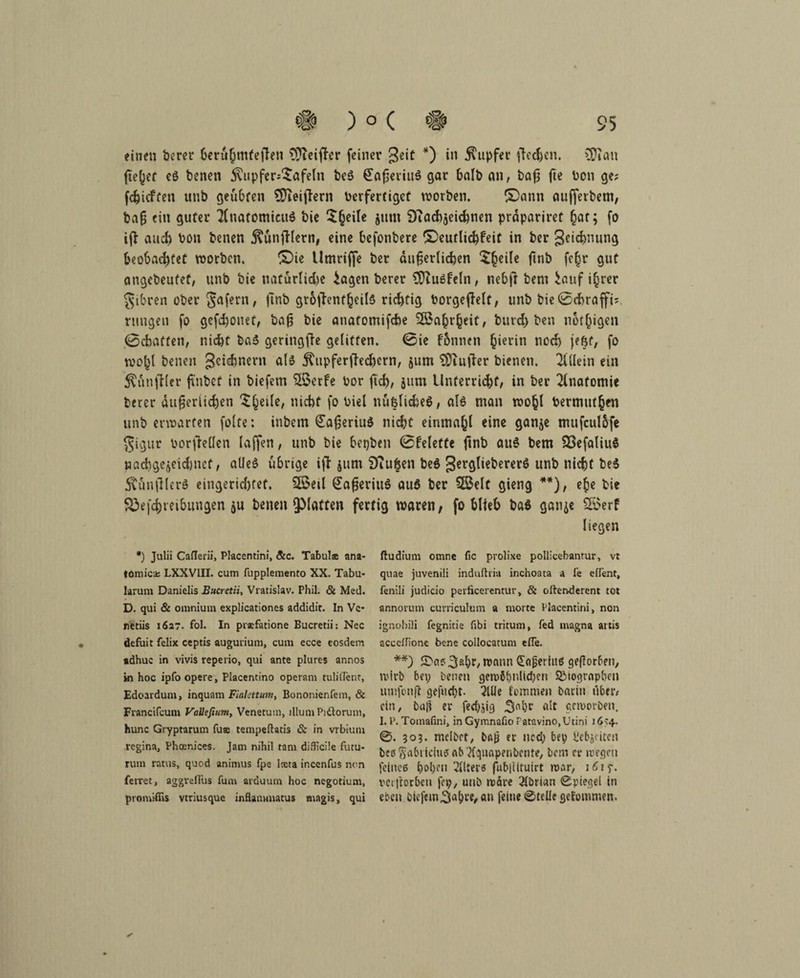 einen berer beruhmtefen Steifer feiner Jeiü *) in Tupfer fedjen. 3D»on fielet eö benen ^upfer^afeln be$ €aßeviu$ gar halb an, baß jte bon ge; fcfjicften unb geübten SReifern Verfertiget worben. £)ann aufferbem, baß ein guter TCnatomieuS bie Steile jum DTachjeichnen prdpariret hat; fo if auch bon benen j^unf lern, eine befonbere ©eutlichfeit in ber 3^$ming beobachtet worben. ©ie Umriffe ber äußerlichen 5§eile ßnb fe|r gut angebeutef, unb bie natürliche £agen berer 3ftu$feln, nebft bem iauf i§rer $ibren ober Safern, fn& gr6fenf(jeils richtig borgefeit, unb bie0chraffi; rungen fo gefchonet, baß bie anafomifebe Wahrheit, burd) ben n6t[ngen 0cbatten, nicht ba3 geringfe gelitten. 0ie fonnen hierin noch f 6f, fo wobt benen getanem als j^upferfechern, jum SÜiufer bienen. Allein ein fünfter ß'nbef in biefem %$erfe bor ftch, jum Unterricht, in ber Anatomie berer äußerlichen ^eile, nicht fo biel nußlidieö, als man wohl bermitthen unb erwarten folte: inbem €aßeriu$ nicht einmahl eine ganje mufculbfe gigur borfeilen laffert, unb bie beyben 0felette ftnb au§ bem 23efaliu$ nachgejeidjnef, alles übrige if }um Sfiugen beS gergliebererS unb nicht be$ 5timfler$ eingerichtet. Sföeil SaßeriuS auö ber 5ßelt gieng **), ehe bie S3efchreihungen ju benen QMaften fertig waren, fo blieb baS ganje S55erf liegen ftudium omne fic prolixe pollicebantur, vt quae juvenili induftria inchoata a fe etfent, fenili judicio perficercntur, & oftenderent tot annorum curriculum a morte Placentini, non ignobili fegnitie fibi tritum, fed magna artis acccffione bene collocatum efTe. **) ©as^älK/Wann ^njjerius geßorben, wirb bey benen gew$()nlid)en S£togrnpben lunfonft gefuept. 2Uie temnien bariu t'iber* ein / ba|? er ferf^ig 3«l)r alt geworben. I. P. Tomafini, in Gymnafio Fatavino,Utini 1654. 0. 303. mclbrt, bß^ er ned) bey l'ebjcitcn beöSabticiufifAb’Äquapenbente, bem er wegen feines hoben Alters fubjittuirt war, j£iy. vet itorbeu fey, unb wäre 2tbricm 0piegel in eben biefem Saläre, an feine ©teile gefommen. *) Julii Caflerii, Placentini, <5tc. Tabuls ana- tomica; LXXVIII. cum fupplemento XX. Tabu¬ larum Danielis Bucretii, Vratislav. Phil. & Med. D. qui & omnium explicationes addidit. In Vc- netiis 1627. fol. In prxfatione Bucretii: Nec defuit felix ceptis augurium, cum ecce eosdem adhuc in vivis reperio, qui ante plures annos in hoc ipfoopere, Placentino operam tulilTent, Edoardum, inquam FlaUttum, Bononienfem, & Francifcum Vatttfium, Venetum, illum Pi&orum, hunc Gryptarum fus tempeftatis & in vrbiuni vegina, Phoenices. Jam nihil tarn difficile futu¬ rum ratus, quod animus fpe iccta incenfus nen ferret, aggrefliis fum arduum hoc negotium, promifiis vtriusque inflanmutus magis, qui