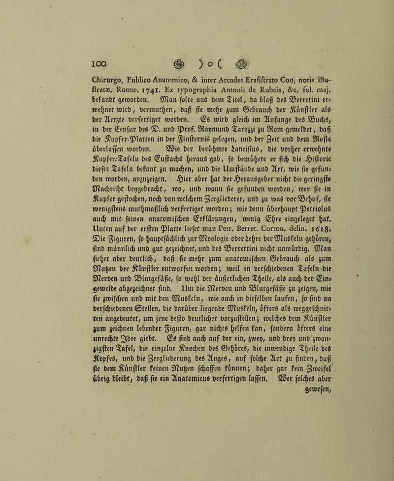 IOO # )o( Chirurgo, Publico Anatomico, & inter Arcades Erafiftrato Coo, notis illu- ßrata?, Roma?. 1741. Ex typographia Antonii de Rubeis, &c. fol. maj. befanbt geworben. 3ftan folte aus bem Sitel, ba blofj beß 3$erretini er« ivc^net wirb, vermuten, bafj fte mehr 51ml ©ebrattch bcr ^unfHec als ber $erjfe berfertiget worben. ©S wirb gleid) im Tlnfange beS 33uchS, in ber €enfur beS S>. unb fProf. SKatjmunb ‘Saroiji ju Diom gemclbet, bafj bie $upfer;^piatten in ber ginffarnis gelegen, unb ber geif unb bem Üiofle überlaffen worben. 2ßie ber berühmte ianciftuS, bie borher erwehnfe $upfer«*£afeln beS ©uffacbS Verausgab, fo bentühefe er ftch bie ^ijlorie tiefer tafeln befant ju machen, unb bie Umjfänbe unb 2Crf, wie fte gefun« ten worben, anjttjeigen. Jpier aber hat ber Herausgeber nicht bie geringste Diachricht hergebracht, wo, unb wann fte gefunben worben, wer fte in Tupfer gerochen, noch bon welchem -gerglieberer, unb ju was borSÖefjuf, fte wenigjfenS muthmafjlich berfertiget worben; wie beun überhaupt fPetrioluS au<$ mit feinen anatomifchen ©rfldruttgen, wenig ©hre eingeleget hat. Unten auf ber erffon glatte liefet man Petr. Berret. Corton. delin. 161$. ©ie giguren, fo hauptfdchlich $ur OJtpologie oberiefjre ber^tttSfeln gehören, ftnb männlich unb gut gejeichnef, unb beS S3erreftini nicht unwürbig. SDian ftehet aber beutlid), ba$ fte mehr §um anatomifchen ©ebraucf) als jum Stuften ber Zünftler entworfen worben; weil in berfchiebenen tafeln bie Sterben unb SMutgefdfje, fo wohl ber äußerlichen $h^e/ als auch ber ©in« geweibe abgejeii^nef ftnb. Um bie Serben unb SMutgefdße ju jeigen, wie fte jwifchen unb mit ben ÜftuSfeln, wie auch in biefelben laufen, fo ftnb an berfchiebenen 0tellen, bie barüber liegenbe SÜTuSfeln, öfters als weggefchnif« ten angebeufef, um jene befTo beuflicher borjufMcn; welches bem $ünfHer jum jeichnen lebenber Figuren, gar nichts helfen Fan, fonbern öfters eine Unrechte Jfbee giebf. ©S ftnb auch auf ber ein, jwetj, unb breo unb'jwan« jigjfen Safel, bie einzelne Knochen beS ©ehoreS, bie inwenbige $he‘k beö Kopfes, unb bie gerglieberttng beS 2lugeS, auf folche 2(rf $u ftnben, baß fte bem ^ünjller feinen 9?ußen fchaffen fonnen; baffer gar fein gweifel übrig bleibt, baß fte ein 2(nafomicuS berferfigen laffen. 2$er folcheS ober gewefen,