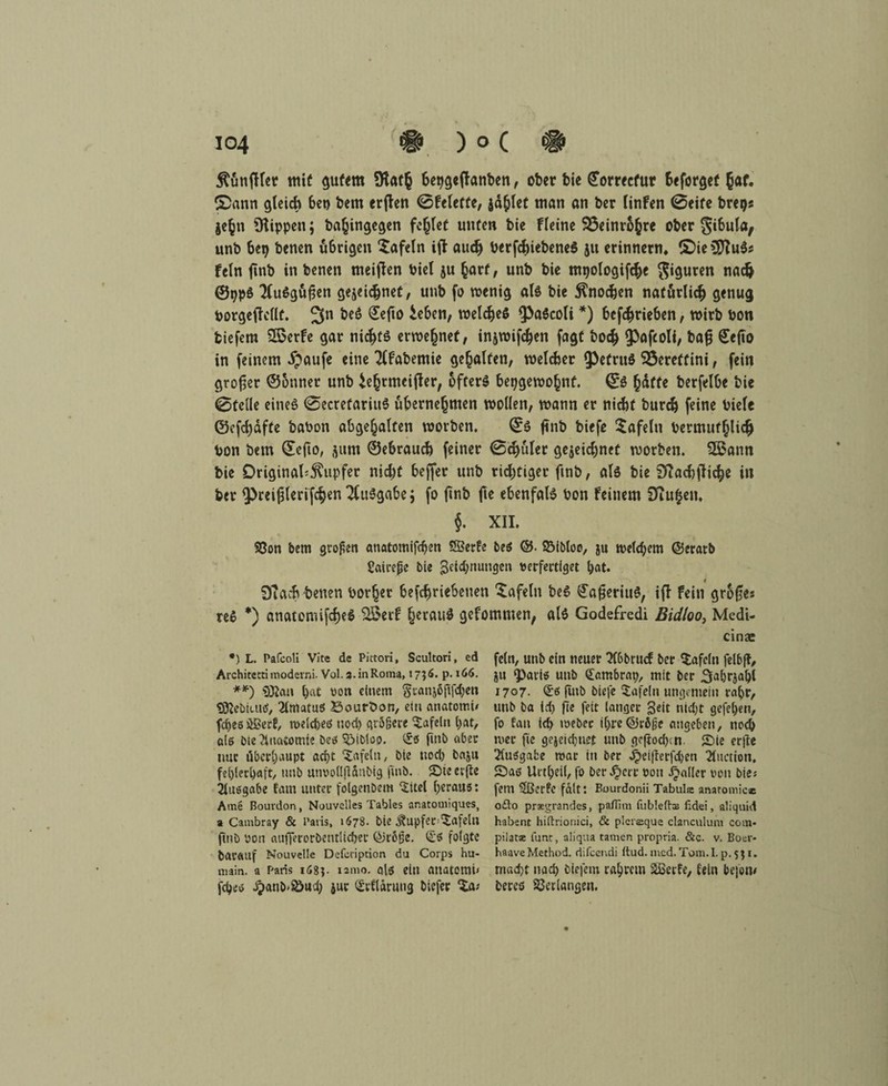 jtönfHer mit gutem Stafh fcepgejlanben, ober bie ©orrecfur fceforgef hat. £>ann gleich 6et) bem erflen 0felette, jaulet man an ber linfen ©eite breps jefcn Rippen; ba^ingegen fehlet unten bie fleine 93einr6(jre ober g^ula, unb 6ep benen ü&rigcn Xafeln ift auch berfchiebeneS 51t erinnern» ©ie?D?u$s fein ftnb in benen meinen biel ju hart, unb bie mpologifc&e Figuren nach ©pp$ 2lu6gußen gejeidjnet, unb fo wenig als bie Knochen natürlich genug borgefWlt. 3n ^ ^eft0 ie&en, welches * **)) betrieben, wirb bon tiefem SQSerfe gar nichts erwe(jnef, injwifchen fagt hoch ^ofcoli, bafj £<fto in feinem dpaufe eine Tlfabemie gehalten, welcher ^efruS 95eretfim, fein großer ©onner unb ^e^cmcifler, öfters bepgewo^nf. ©ö hatte berfelbe bie Stelle eines SecrefarittS übernehmen wollen, wann er nicht burch feine biele ©cfd)dfte babon abgehalten worben. ©$ fnb biefe tafeln bermufljlidjj bon bem ©efto, ^«m ©ebrauch feiner ©djüler ge$eid)net worben. 3ßann bie Original-Tupfer nicht beffer unb richtiger ftnb, als bie Slachfliche in ber ^reißlerifchen Ausgabe; fo ftnb fte ebenfals bon feinem Stufen. j. XII. •» SSon bem großen anatomifdjen SBerfe beß ©. SMbloo, ju welchem ©eratb Sairefje bie Zeichnungen verfertiget bat. Stach betten borfjer befchriebenen Xafeln be$ €afjeriu$, ifi fein großes reS *) anatomifcheö SBerf §erau$ gefommen, als Godefredi Bidloo, Medi- cinae *) L. Pafcoli Vite de Pictori, Scultori, ed Architetti moderni. Vol. 3. in Roma, 1736. p. 166. **) «Kan bat wo« einem Scanjßftfchen ISJebiuiß, 2lmatuß Bourbon, eiti anatomi/ fcbesößecf, meidjeß noch größere tafeln bat, alö bie ^Inatomie beß $Mbiop. £ß fmb aber nur überhaupt acht tafeln, bie tiocl) baju feblerbaft, unb utmolljUnbig ftnb. Sieevfte Maßgabe tarn unter folgenbem ‘Sitel heraus: Arne Bourdon, Nouvdles Tables anatotniques, a Cambray & Paris, 1678. bie ^upfec^afeln ftttb yon aiifferorbetnltcber C^röße. £ß folgte barauf Nouvelle Defeription du Corps hu- main. a Paris 168$. 121110. alß eilt anatomi» febeo ^>anb>$öucb juc Qctdlarung biefer fein, unb ein neuer Qlbbrtuf ber tafeln felbft, ju ‘Pariß unb <£ambrap, mit ber ^abrjabl 1707. <£ß ftnb biefe tafeln ungemein rabr, unb ba td) fle feit langer Seit nid)t gefeben, fo Eatt id> meber il)re®röße angeben, nod) wer fte gejeidjtiet unb gcfiodjtn. ©ie erfte Maßgabe mar in ber Jpeifierfcben 2fuction» Saß Urtbeil, fo ber Jperr ron fallet von bie« fern $ßetfe falt: Bourdonii Tabula anaromice o£lo pragrandes, pafTim fubleftai lidei, aliquid habent hiftrionici, & piersque clanculum com- pilata funt, aliqua tarnen propria. &c. v. Boer- haaveMethod. riifcendi ftud. med. Tom.I. p. $$ 1. rn«d)t nad) biefetu rabrem äßeife, lein beforn bereß Verlangen.