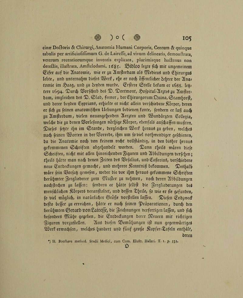 cinee Do£loris & Chirurgi, Anatomia Humani Corporis, Centum & quinque tabulis per artificiofiflimum G. de Lairefie, ad vivum delineatis, demonftrata, veterum recentiorumque inventis explicata, plurimisque ha&cnus non deteftis, illuftrata. Amftelodami. I68T* BitdOO legte ftd) mit ungemeinem ©ifer auf bie Anatomie, mie er 51t Tlmfterbam als 9)TebicuS unb Shirurgu* lebte, unb unternahm biefeS 2öerf, e(je er noch &ffentlicber £e§rer beu Tinas tomie im $aag, unb 511 iepben mürbe, ©rftere ©teile befarn er 1688. lefcj tere 1694. £>urd) Borfchub beS (x). ©orfmonf, .ftofpifahTlqteS ju Tltnfiers bam, imgleichen beS ©. ©lab, ferner, bet<£hirurgorumD.uina,@tam§or(f, unb berer beiden (JpprianS, erhielte er nid)t allein betriebene Körper, beren er (ich au feinen anatomifchen Hebungen bebienen fönte, fonbern er la§ auch 51t Tlmfterbam, bielen neuangejenben Tlerjfen unb Sßunbarjten Collegia, meld)e bie 511 benenBorlefnngen nötige Körper, ebenfals anfdjaffen mußten* C£)iefee5 feßfe ihn im ©tanbe, bergleicben Sßerf berauö 51t geben, welches nad) feinen Porten in ber Borrebe, i|m um fobiel nothwenbiger gefebienen, ba bie Tlnafomie noch bon feinem recht boüjtdnbig, in ben bisher beraub gefommenen ©ehriften abgehanbelt worben. £)ann theilS waren biefe ©ebriffen, nicht mit allen hinreidjenben giguren unb Tlbbilbungen berfehen; theilS batte man nach benen Reifen beS BefaliuS, unb €afjeriuS, berfchiebene neue ©ntbeefungen gemacht, unb mehrere jvennfnifj befomtnen, ^Deshalb wäre fein Borfaf gemefen, weber bie boc ihm heraus gefommene ©cbrifteit berühmter gerglieberer $itm >3}injler ju nehmen, noch beren Tlbbilbungen nad)ftechen $u laffen: fonbern er hutfe felbft bie gerglieberungen be$ menfddichen Körpers beranjtalfef, unb beffen 'Sheik' f° mie er |7e gefunben, fo biel möglich, in natürlicher Öroße borftellen laffen. liefen ©nbjwecf beffo beffer ju erreichen, gdfte er nach feinen Q^rdparafionen, burd) ben berühmten 0et\Wt) tiOU £atrcj]e, bie geichnungen berfertigen laffen, unb ftch befonberS 9)luhe gegeben, bie ©ntbeefungen berer Dieuern mit rid)figen Figuren borjuiletlen. TluS biefen Bemühungen i|T nun gegenwärtiges Boerf erwachfen, welches hunbert unb fünf grojje $upfer;£afeln enthalt, / beren •) H. Boerhave raethod. Scudii Medici, cum Com. Illuftr. Halleri. T. i. p. jji. 0