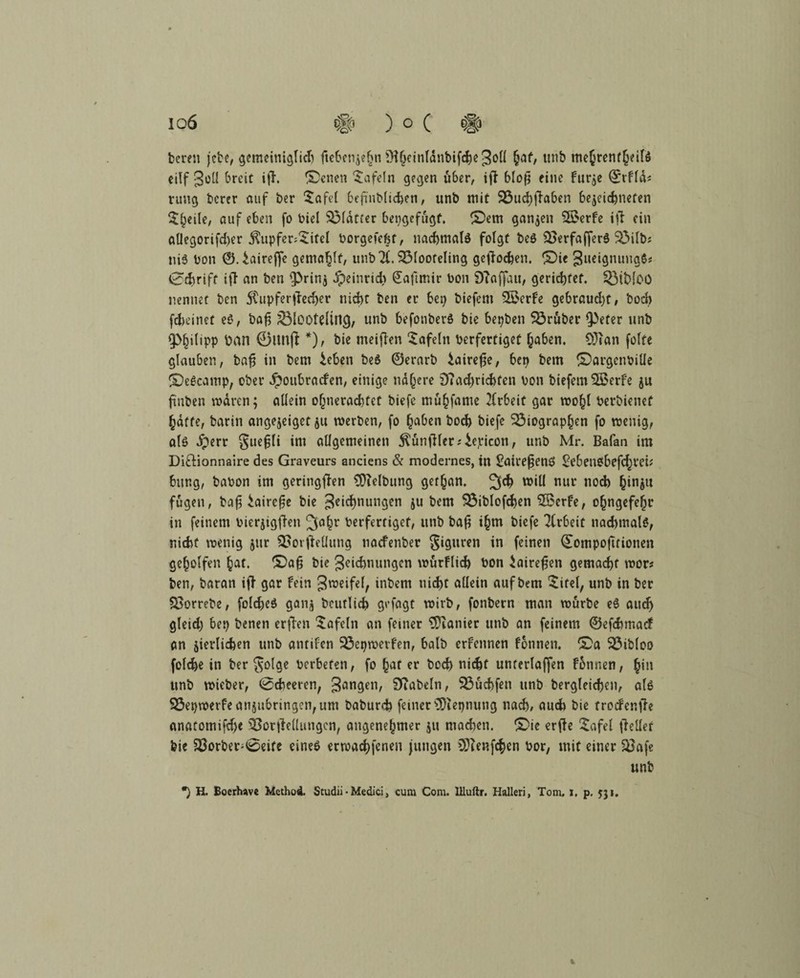 io6 # ) ° ( # bereu jebe, gemeiniglid) ftebenjehn ^Hhcinldnbifchegoll §af, unb mehrenfheilS eilf goü breit ifh £>enen tafeln gegen über, iff bloß eine fur^e ©rfld* rung berer auf ber $afet befinbltcben, unb mit Buchftaben bejeichnefen !$^eile, auf eben fo biel Blatter bepgefugt. £)em ganzen 2£erfe ijf ein allegorifd)er $upfer:£ifel borgefebt, nachmalö folgt beö Berfaffer$ Bilb# ni3 bon ©.iaireffe gemailt, unbX Blooteling getfochen. £)ie gueignungS* 0chrift ifl an ben 9>rin$ dpeinrid;» £aftmir bon 9?affau, gerichtet. Btbloo nennet ben SCupferfiedjer nicht ben er bep biefent 3£erfe gebraud)t, hoch fd>einet e$, bafi BlOOtdill^, unb befonberS bie bepben Brüber $)efer unb Q>|i{ipp öan 0im(t *), bie meinen tafeln berfertiget haben. CÜian feite glauben, bafj in bem £eben be6 ©erarb $aire$e, bep bem ©argenbilie ©eöcamp, ober ^oubracben, einige nähere 9?ad)richfen bon biefemSBerfe ju ftnben waren; allein ohnerachtet biefe muhfame Arbeit gar wohl berbienef hafte, barin angejeiget jtt werben, fo haben hoch biefe Biographen fo wenig, als iperr guefjli im allgemeinen Zünftler *£epicon, unb Mr. Bafan im Di&ionnaire des Graveurs anciens & modernes, in £aireßenö Sebenbbefd^tei* bur.g, babon im geringen Reibung gerhan. 3$ will nur noch hin$u fugen, bafj iairefje bie geichnungen iu bem Biblofchen $Berfe, ohngefehr in feinem bierjtgfien 3ahr berfertiget, unb bafj ihw biefe Arbeit nachmals, nicht wenig jur Borjfeüung naefenber Figuren *n fe‘nen Qtompojtfionen geholfen hat. £}afj bie geidmungen wurflid) bon Jairefjen gemacht wor# ben, baran i|> gar fein gweifel, inbem nicht allein auf bem £ifel, unb in ber Borrebe, foldjeS ganj beutlich gefagt wirb, fonbern man würbe eS auch gleid) bep benen erfien tafeln an feiner 9)ianier unb an feinem ©efehmaef an ^etlichen unb antifen Bepwerfen, halb erfennen fonnen. £>a Bibloo folche in ber §olge herberen, fo hat er bod> nicht unrerlaffen fonnen, hin unb wieber, 0cheeren, gangen, 9?abeln, Buchfen unb bergleichen, als Bepwerfe an$ubnngen,um baburefc feiner ?Dtepnung nach, aud> bie treefer.fhe anatomifdje BorjMungen, angenehmer $u machen, ©ie erfte £afel Relief bie Borber-^eife eines erwachfcnen jungen 9ftenfc$en bor, mit einer Bafe unb •) H. Boerhave Method. Scudii • Medici > cum Com. llluftr. Halleri, Tom. i. p, 531. %