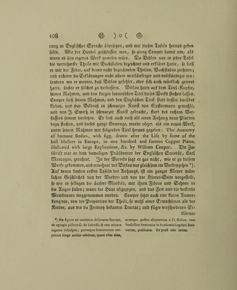 rutig in ©nglifcher (Sprache öberfe&en, unb mit biefen Xafeln heraus geben folfe. Sö5ie ber JÜpanbet gefchloffen war, fo gteng Cowper bamif um, als wann es fein eigene» ;£>erf gewefen wäre. &a 53ibloo nur in jeber Xafel bie bornehmtfe Xfjeile mit 33uchflahen bezeichnet unb erffaret hatte, fo lief? er mit ber §eber, auf benen nicht be$eid)nefen X(jeilen, SÖuchtfabeu jjeichnen; unb richtete bie©rfldrungen nicht allein weitläufiger unb boüffdnbiger ein: fonbern wo er meinte, ba£ 33ibloo gefettet, ober (ich amt würflig geirret hatte, fuchfe er foIcheS 511 berbeffern. SÖibtoo hatte auf bem Xitel Tupfer, feinen Nahmen, unb ben furjen lateinifcheu Xifel biefeS$$erfS Rechen laffen, Cowper liefj feinen D?a§men, unb ben ©nglifchen Xitel ftatt beffen baruber flehen, unb fein 3$tlbnifj in fchwarjer $unft bon €(ofiermann gemailt, unb bon 3* <2>mith in fchwarjer 5?unfi gebracht, ftatt beS reifen 3>er? fafferS feinem borfehen. ©r lieh auch nod) alö einen 2(n(jang neun glatten baju flecken, unb biefeS ganje ©emenge, würbe 1697. als ein neues 2£erf, unter feinen ifiahnten mit folgenben Xitel heraus gegeben: The Anatomy of humane Bodies, with figg. drawn after the Life by fome of the beft Malters in Europe, in one hundred and forteen Copper Plates, illuftrated with large Explications, &c. by William Cowper* X)ie fchrift war an bem bamaligen Prdfibenten ber ©nglifchen (Secietdf, €arl CÜiontague, gerichtet. 3n &er Strebe er gar nicht/ wie er ju biefem fSerfe gefommen, unb etwejnef beS Söibloo nur gtekhfam im SBorbepgefjen *). 7(uf benen hepbeu erften Xafeln beS Anhangs, iff ein ganzer Körper man? li^en ©efchlechtS bon ber SSorber? unb bon ber £5infer?@eite borgefiellf, fo wie in felhigen bie äußere 9}tuSfeln, mit ihren $ibren unb 0ehtien in bie klugen fallen; wann bte §aut abgewogen, unb baS $ett unb t>ie beefenbe SPiemhranen weggenommen werben. Cowper fe&te auch eine fleine Tlnmer? fungbor, bon ber Proportion ber Xheile, fo wohl eines ©rwachfenen als ber $inber, aus beS bu gre^no^ hefanten Xractat; unb fugte betriebenen ©r? flarun? *) H® figur* ad veritatem delineatae fuevunt, erantque poltea aliquantura a D. Bidloo, tum ab egregio pidlore G. de Lairefle, & non minore Profeflore Anatomiae in AeademiaLugduni Bata* ingenio infculpt®, partesque hununorum cor- vorum, publicats. Ex prxf, edit. latinx. porum longe melius exhibent, quam vllae aliae.
