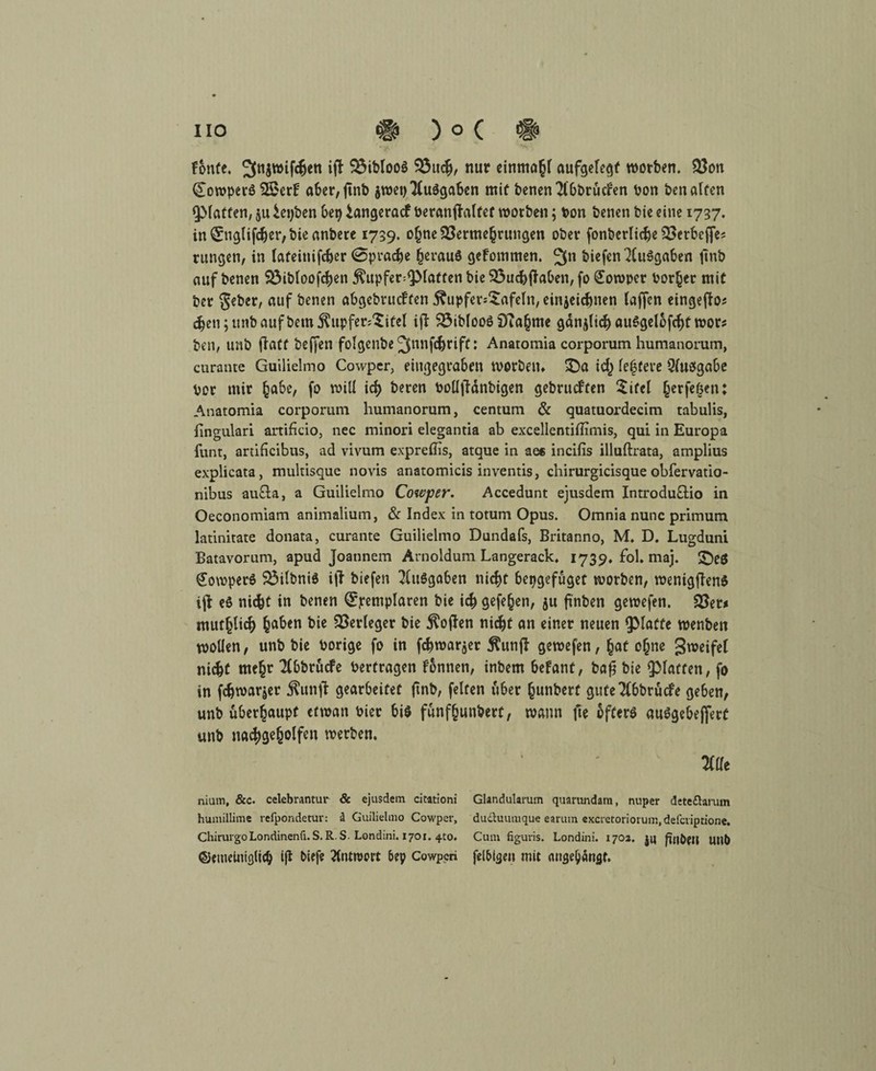 tonte. ^ibtooö Vuch, nur einmal aufgelegt worben. Von CoroperS 3£er!F aber,ftnb jwet) Ausgaben mit benen 2(bbtücfen Pon ben affen QMatfen, $u iepben bep iangeraef Peranftalfet worben ; Pon benen bie eine 1737. in 0iglifcher, bie anberc 1739. ohne Vermehrungen ober fonberliche Vctbeffe* rungen, in lateinifcher (Sprache heraus gefommen. 2fn biefen XuSgaben ftnb auf benen Vibloofchen ^upfer^latten bie Vuchjfaben, fo Soroper Porter mit ber gebet, auf benen abgebrueffen 5?upfer*£afeln, cinjeidmen taffen eingeffas djen;unbaufbem$upfer;'£itel iff Vibfooö 9?a§me ganjlich auSgelofchf wor? ben, unb ffatt beffen fotgenbe ^nnfe^riff: Anaromia corporum humanorum, curante Guilielmo Cowper, eingegraben worben. SDa ich feiere Qfuögabe Vor mir habe, fo will ict> beren Polljfänbigen gebrueffen $ifcl herfefjen: Anatomia corporum humanorum, centum & quatuordecim tabulis, fingulari artificio, nec minori elegantia ab excellentiffimis, qui in Europa funt, artificibus, ad vivum expreilis, atque in ae* incifis illuftrata, amplius explicata, multisque novis anatomicis inventis, chirurgicisque obfervatio- nibus au£la, a Guilielmo Cowper. Accedunt ejusdem Introdu&io in Oeconomiam animalium, & Index in totum Opus. Omnia nunc primum latinitate donata, curante Guilielmo Dundafs, Britanno, M. D. Lugduni Batavorum, apud Joannem Arnoldum Langerack. 1739. fol. maj. ©es €owperS VilbniS MT biefen Ausgaben nicht bepgefüget worben, wenigflens ijl eö niefet in benen ^jrempfaren bie ich gefehen, $u ftnben gewefen. Vet* muthtief) h^cn bie Verleger bie $ojten nicht an einer neuen glatte wenben wollen, unb bie Porige fo in fchwar$er $unfl gewefen, hat ohne gweifel nicht mehr *2(6brucfe Perfragen fonnen, inbem befant, bafj bie ^Matten, fo in fchwarjer $unff gearbeitet jtnb, feiten über hunberf gute^bbrüefe geben, unb überhaupt etwan Pier bis fünfhundert, wann fte öfters auSgebeffetü unb nachgeholfen werben. m niam, &c. celebrantur & ejusdem citationi humillime refpondetur: ä Guilielmo Cowper, ChirurgoLondinenfi. S,R S. Londini. 1701. 4to. ©etneiniglich ifi biefe 2lntn>c>rt bep Cowpcri Glandularum quarundam, nuper detedtarum dudtuumque earum excretoriorum.defcriptione. Cum figuris. Londini. 170a. jy ^ttbeil UUb felbtsen mit nugeb«nflt*