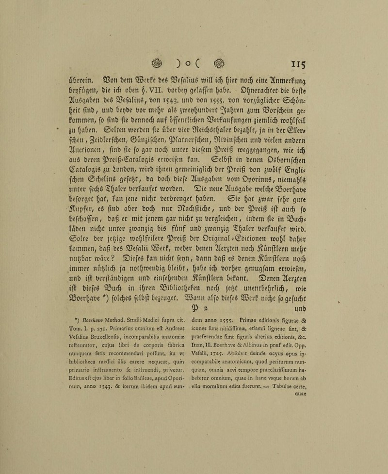 ubevein. 53on bent 5Betfe be$ 5X>efntiuä will ich §ier noch eine TfnmerFung betrugen, bie ich oben §. VII. botbcp gelaffen habe. Ohneradjfef bie 6cfle Ausgaben beS 33efaliu6, bon 154g. unb bon 1555. bon bor^uglidter ©cfibn* (jeic finb, unb bepbe bor mehr als jweijhunbert fahren jum SSorfdjein ge« Fommen, fo ftnb fte bennoch auf öffentlichen SBerfaufungen siemlidj wohlfeil * gii haben. (Selten werben fte über hier S^eichsthaler befahlt, ja in ber0ler* fchen , gciblerfchen, ©ütigifdjen, piafnerfd>en, fHit»infd)en unb bielen anbern 2litcfionen, ftnb fte fo gar noch unter biefem preif weggegangen, wie idj att$ beren Preif^atalcgiS erweifen fan. 0etbjF in betten Dubornfd)en QafalogiS jtt ionbon, wirb ihnen gemeiniglich ber preifj bon jwolf Qrnglis fdjen ©chelinS gefefef, ba bod) biefe Ausgaben botn DporinuS, tticmahls unter fed)6 $(jaler berfaufet worben. £)ie neue Tluögabe weiche 55oerhabe beforget hat/ fan jene nicht berbrengef haben. 0ie hat jwar fe§r gute Kupfer, eö ftnb aber hoch nur iftachfUche, unb ber Preijg ijF auch fo befchaffen, baf er ntit jenem gar nicht ju dergleichen, ittbem fte in 53ud>* laben nicht unter jwanjig bis fünf unb jwanjig 'Shafer berfaufet wirb. 0o(fe ber jeßige wohlfeilere Preif ber Original *<2:bifionen wo§l baher Fotnmen, bafj beS SBefalii 55erf, weber betten Tferjfcn noch Kunfilern mehr mtfebar wäre? ©iefeS fan nicht fepn, bann öa£ es benen Kanzlern nod> immer nit^lich ja nothwenbig bleibt, habe ich bor§er genugfam erwiefen, unb itf bcrfianbigen unb eittfcQenbeit KutijKern befant. ©enen 2ler$feti ijF biefeS 53udj in i§ren 5J3ibliot§efen ncd> jekt unentbehrlich, wie 25oerhabe *) folcheS felbjf bezeuget. 55ann alfo biefeS 55erf nicht fogefucht P 2 unb *) Eozrhavc Method. Smdii-Medici fupr-i cit. dem anno ijjy. Primae editionis figurae & Tom. I. p. 271. Primarius omnium eft Andreas icones funt nitidiflimae, etiamfi ligneae (int, & Vefalius Bruxelleniis, incomparabilis anatomix praeferendae func figuris alterius editionis, &c. reftaurator, cujus libri de corporis fabrica Item, III. Boerhave & Albinos in prxf edit. Opp. nunquam faris recommenciari pofl'unt, ica vt Vefalii, 1725. Ablblvit deinde oeyus opus in* bibliotheca medici illis carere nequeat, quin compatabile anatomicum, quod periturum nun- primario inltrumento fe initruendi, privetur. quam, omnis aevi tempore praeclariflmmm ha* Editus eil: ejus über in foüo Baiileae, apudOpori- bebitur omnium, quae in Ivane vsque horam ab num, anno 1543. & iterum ibidem apud eun- vilo mortalium edita fuenmt..— Tabuiae certc, uuae