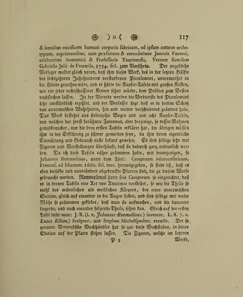 & iconibus mirificam humani corporis fabricam, ad ipfum naturac arche- typum, exprimentibus, cum prxfatione & emendatione Joannis Fantoni, celeberrimi Anatomici & Profefloris Taurinenfis* Veronae fumtibus Gabrielis Juiii de Ferrariis, 1754. foh junt SBorfcheitl* ©er angebliche Verleget melbet gleich boran, baß ihm biefeS 3£erf, be$ in ber fe|ten Jodlffe bcö fech^ehnten ^ahrhunberts beworbenen Piccolomini, unbermufhcf in bie Jpdnbe geraf§eu todre, imb er hafte bie $upfer;$afeln mit großen Sofien, wie ein jeber rechtfchaffener Kenner fe^en würbe, bem publico jttm SÖeften nachfhehen faffen. 3” ber ‘Borrebe werben bieBerbienfle be$ Piccolomini fe§r umtlanblicb erlief, unb ber Berfaffer fagt bafj er in biefem (Schaft bon auatomifchen B5ahrheifen, hin unb wieber bevfchiebeneS gednbert habe, ©aö B>erb begehet au6 ftebenjehn 53ogen unb aus acht $upfer;$afeln, bon welchen ber fonfl berühmte gantonuö, ober berjenige, fo beffen9?ahmen gentiSbrauchef, nur bie brep erjlen tafeln erfldret hat, bie übrigen muffen ihm in ber Erfldrting $u febwer geworben fepn, ba ihm beren eigentliche Einrichtung unb ©ebrattch nicht befant gewefen. E$ ftnb felbige fe£r mit Figuren unb Borjlellungen uber^auff, bafj fie baburch gan$ unbeutlich wer? ben. ©a ich biefe tafeln naher jufammen halte, mit benenpnigen, fo Johannes Remmelinus, unter bem ©tel: Catoprrum microcofmicum» Francof, ad Mcenum. 1660. fol, max. herau&’gegebcrt, fo ji'nbe ich, ^af? cö eben biefelbe unb unberdnbert abgebruefte platten ftnb, bie ju biefem Sßerfe gebraust worben. 9\emttieltnu$ hafte fein Catoprrum fo eingerichtet, ba$ eö in brepen tafeln eine litt bon Anatomie borfMet, fo wie bie $h^e f° woht beö männlichen al$ weiblichen $6rper$, bep einer anafomifchen 0ection, gleich auf einanber in bie 2(ugen faßen, unb ftnb felbige mit bieler ^Diuhe fo jufammen geflebeü, bafj man fte aufntacben, unb bie barunter liegenbe, unb nach einanber folgenbc ^^eife, fe(jen fan. ©leichaitf bererjden ^afel liefet man: J. R. (i. e. Johannes Remmelinus.) inventor. L. K. (i. e. Luccis Kilian,) Sculptor, unb Stephan Michelfpacher, excudit. ©er fo genante Beroneftfcbe 33ucbhdnbler hat fo gar biefe Bucbftaben, in feiner Ebition auf ber platte flehen laffen. ©ie giguren, welche im leftfern p 3 Steife,