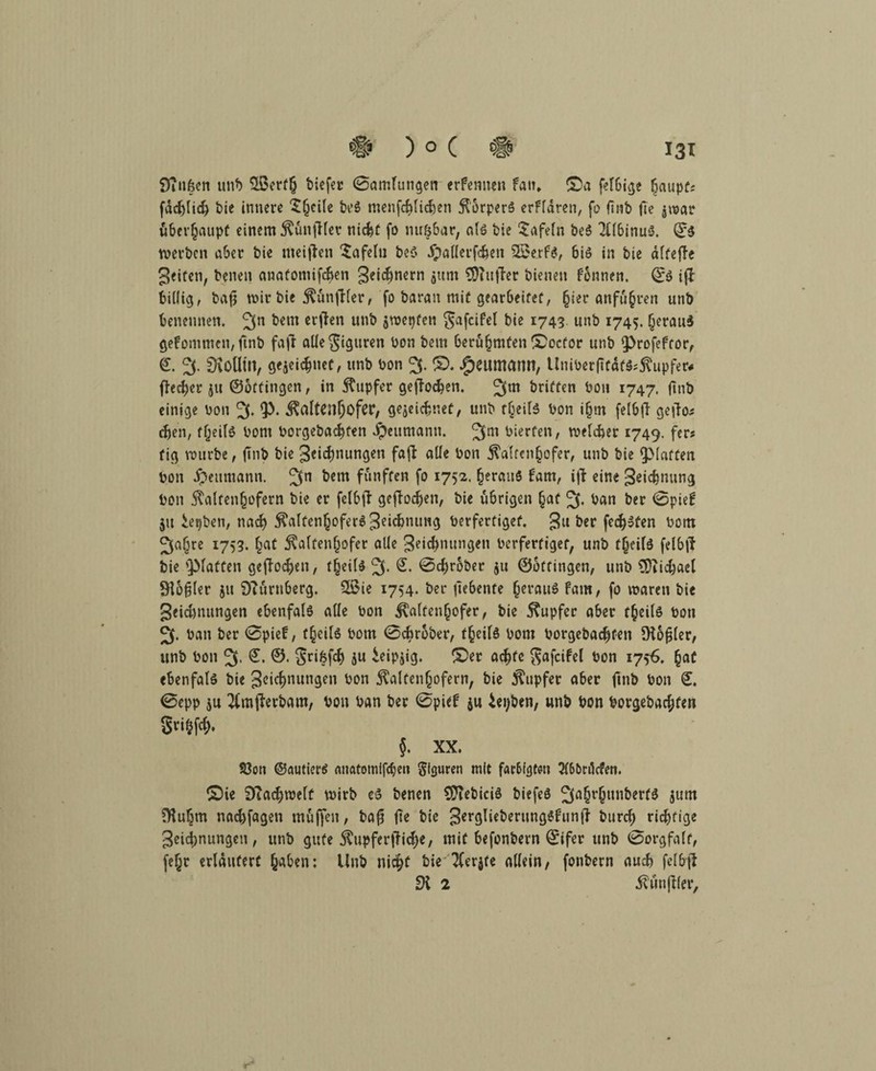 9?ußen unb biefer 0amlungen erfemten fan* ©a felbige Ijaupf; fdd)lid) bie innere $(jeile be6 menfcblieben Körpers erfldren, fo ftnb fte jwar überhaupt einem Kunfilet nicht fo nußbar, als bie tafeln be$ 2flbinuS. ©$ werben aber bie meiflen $afelu be$ #aKerfc&en SSerfS, bi» in bie dlfejle geiüen, benen anafomifeben 3«i$nern jttm SDTuffer bienen fonnen. ©$ ifi billig, bafj wir bie KunfHer, fo baran mif gearbeitet, (jier Anfuhren unb benennen. 3n &em crtfen unb jwepfen gafcifel bie 1743. unb 1745. (jerauS gefomtnen, finb fafl allegiguren bon bem berühmten ©oefor unb ^rofeftor, ©. 3* dloUin, gejeiebnet, unb bon 3. ©. Reumann, Uniberftfdf$*Kupfer« ffeeber ju ©ottingen, in Tupfer gejioeben. 3m Griffen bon 1747. finb einige bon 3- ^altcn^ofer, gejeiefcnef, unb f£eife bon i§m felbfi getfa* eben, tljeils bont borgebaebfen Jpeumann. 3m bierfen, welcher 1749. fer? fig würbe, ftnb bie Segnungen faji alle bon Kalten^ofer, unb bie ^Maffen bon Reumann. 3n ^em fünften fo 1752. heraus fam, i|i eine geic&nung bon Kalten^ofern bie er felbji geflodjen, bie übrigen §af 3* ban ber 0pief ju iepben, nad? KalfenJoferSSek&nimg berferfigef. Su ber freisten bom 3a(jre I753‘ huf Kaltenfjofer olle geic&nungen berferfigef, unb f§eils felbji bie Stoffen geflogen, tfyili 3* <ScI)r6b€c $u ©ottingen, unb Michael 9i6fjler ju Nürnberg. 2Bie 1754. ber ftebenfe heraus fam, fo vbaren bie geidmungen ebenfals olle bon Kaltenhofer, bie Kupfer aber theils bon 3. ban ber 0pief, theils bom 0cbrober, theils bom borgebacfjfen 9töfj(er, unb bon 3- £. ©• grifefcb 5« ieipjig. ©er achte ^afcifcl bon 1756. §af ebenfals bie 3oicf>nungen bon Kalfenjjofern, bie Kupfer aber finb bon ©. 0epp ju ^mflerbam, bon ban ber 0pief ju ieijben, unb bon borgebac^fen gri^fcf), {. XX. Söott ©autiet’S anatomifc^e» Figuren mit farbigt^n 3f6f>n1cfett. ©ie Diadjwelf wirb eS benen STTebiciö biefeS 3öhr§unberf$ jum 9M)m naebfagen muffen, bafj fte bie 3er9^€^eriinÖ^fburd) richtige Segnungen, unb gute Kupferkiese, mit befonbern ©ifer unb 0orgfa(f, fe§r erlduferf ^aben: Unb nicht bie Tferjte allein, fonbern auch felbji Di 2 Kunjiler,