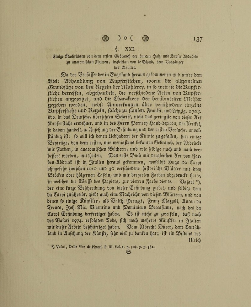 §. XXI. einige 91acf;r(c^ten von bem erfiett @e6rcut<fj fccr bunten $olj-' «nö Tupfer A6i>t&.fe ju anatomifc^en Figuren, inglefcben von le SMonb, £>et» Vorgänger bcö ©autier. (0a ber (Serfafferber in(srnge(lanb (jeraul gefommenen unb unter bem $ifel: Ab&anölung x^ou Äupfetfttcfyen, worin bk allgemeinen (Bnmbfdge x>on Den Kegeln fcet HTa^lcrcy, in fo weit fte McXVup.fer* fbid;e betreffen, abgelpanfcelt, bic rerfcfyicfccite Arten i>on Kupfer* fftdjcn angegeiger, tmfc bk Cbaraftcre bet* betubmeeften tTTctjtetr gegeben werten, ncbjt Anmeldungen über veifd;tßbcne eiiyelnc- KupferfKcbe unb Kegeln, fblc^c3« fanden. granfft. unb£eipgg. 8bo. in bal (Deutfcfce, iiberfefefcn @cbriff/ nid)t bal geringffe Don tiefer Krf $upferfNd)e erwefjner, unb in bel#errn fernen) jpanb.'iejeicon, ber Artifel, fo babon fjanbelt, in Anfefjttng ber^rfinbung unb ber erfhn 33erfucbe, unbols ftdnbig i(h fo will id) benen ^iebjjabern ber fünfte ju gefallen, liier einige Sßeptrdge, bon bem erjfen, mir wenigsten! befanten ©ebraud;, ber Abbruche mit garben, in anatomifefcen SÖucfcern, unb trie felbige tiad) unb nad) ber* beffert rnorben, mitffeiten. (Dal erffr 93ttcb mir öergfeidjen Art bon gar* bemAbbrucf ifi in Italien (jeraul gefommen, mofelbfb Jpiigo ba ©avpi o§ngefe§r jwifdjen 1520 unb 3o berfc^iebene §ijlori[d)e SMdtfer mit Drei; 0tocfen ober §6l$ernen tafeln, unb mit breperlep garben abgtbrmfr §atte, in welken bie 3Bciffe bei Rapiers, jur bierfen garbe biente, SSafari *), ber eine furje (Betreibung bon biefer ©rftnbung ciebef, unb felbige bem ba Carpi jufcfjreibt, giebf attef) eine 9tfadjrid)t bon biefen klaftern, unb bon benen fo einige Mnjdler, als 2$alt§. <Peru$si, gran$ 93ia^oli, Anton ba Srento, 3°6* 9R*c. SSicenfino unb (Dominicul SBeccafumi, nad) bei ba (£arpi ©rfmbttng berfertigef (jabern (£l i(l nid)f ju jweifein, bafi nad) bei Safari 1574. erfolgten $obe, (1$ nodj mehrere ^unjller in Italien mit biefer Arbeit befefjaftiget l^abcn, S3om Albrecbt (Dürer, bem £eutfdp lanb in Anfe^itng ber fünfte, fefjr biel ju banfen fiat; ijt ein SÖilbnil bei UUid) *) Vafari, Delle Vite de Pittori. P. III. Vol. i. p. 30S. 9. p. 38*. e