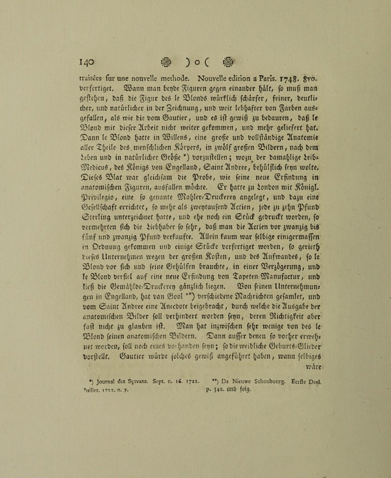 traitces für une nouvelle methode. Nouvelle edirion d Paris. 1748* v?crfertiget. SÖknti man 6er?be Figuren gegen einanber %b\t, fo muß man gefielen, baß bie gigttr beS le 53lonbö wurflid) fchdrfer, feiner, betifli« eher, unb natürlicher in ber ^ei^nung, unb weit lebhafter bon färben auS« gefallen, als wie bie bom ©aufier, unb eö iß gewiß flu bebauten, baß le SÖIonb mit biefer Arbeit nicht weiter geFommen, unb mehr geliefert ^af. i£)ann le 3$lonb hatte in$5illen$, eine große unb bollßdnbige Anatomie aller £f)e^e bc$. menfchlidien 5\5rper6, in jwblf großen 33tlbern, nach bent ieben unb in natürlicher ©roße *) borjuileüen; wojtt^ ber bama^lige leib« 9Jiebicu$, beö Honigs bon ©ngellanb, ©aituTlnbree, behulßich fetjn wolfe. &iefe$ Sölaf war gleichfam bie iprobe, wie feine neue ©rßntung in anatomifeben giguren, auSfallen mochte, ©r ^atte ju ionbon mit jxonigl. $)ribilegio, eine fo genante $}ia§ler*l£>rucFeret) angelegt, unb baju eine ©efelifdjaft errichtet, fo mehr als jweptaufenb Aktien, jebe ju je^n ipfunb Sterling unterzeichnet ^arre, unb e§e nod) ein <0tucf gebrueft worben, fo ber mehrten ßd) bic Liebhaber fo fehr, baß man bie Aktien bor jwanjig bis fünf unb zwanzig ipfunb berfaufte. Ttllein faum war felbige einigermaßen in Drbnung gefommen unb einige 0tücfe berfertiget worben, fo geriet^ tiefes Unternehmen wegen ber großen jkßen, unb be$ TkifwanbeS, fo le ‘jölonb bor fich unb feine ©c^ulfen brauchte, in einer Verzögerung, unb le SMonb berfiel auf eine neue ©rßnbung bon Tapeten Vranufacfur, unb ließ bie ©emdlilbe-lDnicfern) gänzlich liegen. Von feinen Unternehmung gen in ©ngeüanb, h«t bau ©ool **) berfchiebene $)?ad)ricbfen gefamlet, unb bom 0aint 2(nbvee eine Tlnecbote beigebrachf, bureb welche bie Ausgabe ber anatomifdien Vulber foll berhinbert worben fepn, beren SKichtigFeit aber faß nid)t zu glauben iß. Vian {jat injwifchen fe§r wenige bon beö (e Sßlonb feinen anatemifchen Silbern. ®ann außer benen fo böiger er weh« net worben, foll noch eines bo«Janben fepn; fobie weibliche ©ebtirtS;©lhber borßeüf. ©autier würbe [olcfceS gewiß angeführt haben, wann felbigeS wdre *) Journal des S^avans. Sept. n. 16. 1721. **) Ds Nieuwe Schoubourg. Ecrfte Deel. Villet. 1722. n. ?. P* 34=- Ullb folg.