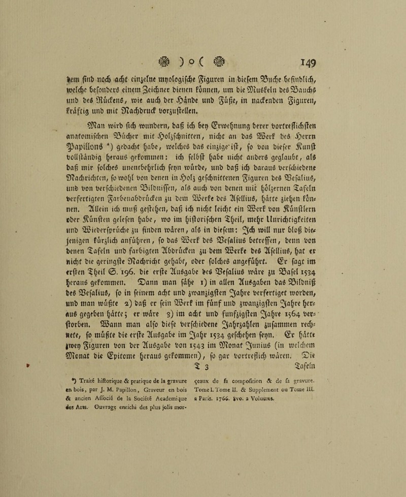 lern ftnt» noch acf>t einzelne mtjologifche Figuren in bicfem 55u^e biß'nblicb, welche befonberö einem 3^<^net bienen fonnen, um bie9)iulfeln beö$3aud)S unb bei *Hücfen$, wie auch ber $gnbe unb §üße, in nacfenben gigureu, frafci^ unb mit SKachbrucf borjulMen. 93ian wirb ftch wunbern, baß ich 6ct> dfrwehnung berer bortrcßichflen anatomifchen SÖitcher mit $of&f$niften, nicht an bal Sßerf bei iSerrn ^)aptÜonÖ *) gebad)t habe, welche! bal einjtge'ifl, fo bon biefer $unjl bollflänbig herauö 9*fotnmen • ich felbft habe nicht anbcrl geglaubt, all baß mir folche! unentbehrlich fer>n würbe, unb baß id) barau! bcrfchiebene QTacbrichfcn, fowohl bon benen in Jpolj gefcbniffenen giguren bei 5Sefaliul, unb bon berfchiebenen 523ilt>uiffen, all auch bon benen mit h&ljernen tafeln berfevtigten garbenabbrucfen $u bem SÖoerfe bc! 2lfeüiul, hätte jiehen fon« nen. Allein ich muß gesehen, baß ich nicht leicht ein 2Scrf bon Zünftlern ober fünften gelefen habe, wo im hiflorifchen $heü/ m«hr tlnrichfigfeifen unb 3£ieberfprüche $u finbcn waren, all in biefern: will nur bloß bie* jenigen furjlicb anfuhren, fo ba! 2§erf bei $>efaliul betreffen, benn bon benen tafeln unb farbigfen Tfbbrucfen 5U bem $£erte bei TCfeüiul, (jat « nicht bie geringfie SfTachricht gehabt, ober folche! angeführt, (£r fagt im erften $he‘f *3. 196. bi* erfte 2tulgabe bei 33efaliul wäre 51t $3afel 1534 heran! gefommeti. £)ann man fdhe 1) in allen Ausgaben bal 23ilbnif5 bei 23efaliul, fo in feinem acht unb smanjigfkn ^ahre berfertiget worben, unb man wußte a) baß er fein 38erf im fünf unb jwanjigjTen ^a(jre tyxc au! gegeben hafte; er wäre 3) im acht unb funfeigflen 3a§re *564 ber? fforben. Sßann man alfo biefe berfchiebene ^ufammen rech? «efe, fo mußte bie erffe Tlulgabe im ^ah* *534 gesehen fetjn. £r hafte jwerj giguren bon ber Ausgabe bon 1543 im OJionaf ^uniul (in welchem CDionat bie Q^pitome hcraul gefommen), fo gar borfreßid) wären, *£ie * t 3 tafeln *) Traite hiflorique & pratique de la gravure ^eaux de fa compofinon & de fa gravure. en bois, par J. M. PapÜlon, Graveur en bois Tomei.Tome II. & Supplement ou Tome III. & ancien Afl'ocie de la Societe Acadcmique a Paris. 1766. Svo. a Voluuies. «ks Al ts. Ouvrage enrichi des plus jolis mor- /