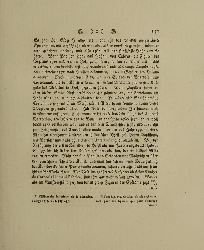 06 hat fd^on 0tct) *) angemerft, baf; i§n baS bofeT^fT aufgerichtetc Epitaphium, um acf)f 3a§r atfer wacht, als er würftich gewefen, inbem er 1514 geboten worben, unb atfo 1564 erjf bas futif^tgffe erreiche hafte. 2£ann ^«Pitlon fagf, bafj 3°0ann hon Satcfar, bte giguren be$ 93efatiu$ 1532 unb 33. in dpotj gekniffen, fo fan er fotcheS mit nicbf^ erweifen, inbem berfetbe erft nach 0anbratf6 unb T)e6campS Angabe 1536. ober Vielmehr 1537. nach Italien gefomnten, unb ein 0chüler be$ Titianö geworben. 9fioch unrichtiger iji e6, wann er 0. 410. ben 23arfhotomdu$ 0oriotanu6, at6 ben jlünfiter benennet, fo ba6 Titelblatt jur erften 2(u6; gäbe beö SBefatiuS in dnolj gegraben hafte. £>ann tpapiüon fuhrt an eben biefer 0feüe fclbft Verfchiebene Jpolafchnitte an, bie £oriotanu6 im ^a^r 1641. 42. unb 47. gefchnitfen hat. 06 würbe atfo 23arrholomdue> €oriolanu6 fo jicmti^ an SftethufalemS 2ttfer heran fommen, wann biefeö QSorgeben gegrünbet wäre. 2^ ^nfe ÜDn t>ercj!eid>en ^trthumern noch Verfchiebene anführen. 3- & wann er 0. 226. baö Lebensjahr be6 2(nbrea$ SBervocchio, fees Lehrers beS ba SBinci, in baS I5^° fehf / ha hoch fchon 1488 Verdorben war, unb eS fan fein Srucffe^tcr fepn, inbem er ihn $itm 3^itgeno^cn beS 2feneaS &ico macht, ber um baS ^afjr 1550 fforirte. CD? an hat überhaupt llrfache ben hitforifeben T(ml beö dperrn tpapittonS, mit $>orftchf unb nicht ohne critifche Unterfuchung burchjutefen. «L3ep ber Anführung ber erjfen $ünj?ter, fo Jpoljftiche mit gatben abgebrueft haben, 0. 137. hin ich lieber bem Safari gcfolget, als ihm, ber ein billiget 5)li$« trauen erweefef. Nichtiger ftnb $>apition$ ©ebanfen unb iftachrichfen über ben practifchen Th^it ber $unjl, unb man fan fleh auf feine 23eutfheilung ber $unffrverfe feiner 9?rofej3ionSverwanfen, fixerer berlaffen; als auf feine hifforifche Sftachrichfen. £>eS $>efaliuS größeres 25erf, ober bie fteben 23ücher de Corporis Humani Fabrica, ftnb ihm gar nicht Ufant gewefen. $Sa5 er al$ ein j^unfberjfdnbiger, von benen jwep giguren beS ©pitonte fagt **), unb •) Diftionnaire hiltorique de la Medecine, **)Tom. Lp. 196. Ce Livre eft tves-recherchc, «Liege 1755. T. 2. pag.445. tant pour les figmes, que pour l’ouvrage d’Andre