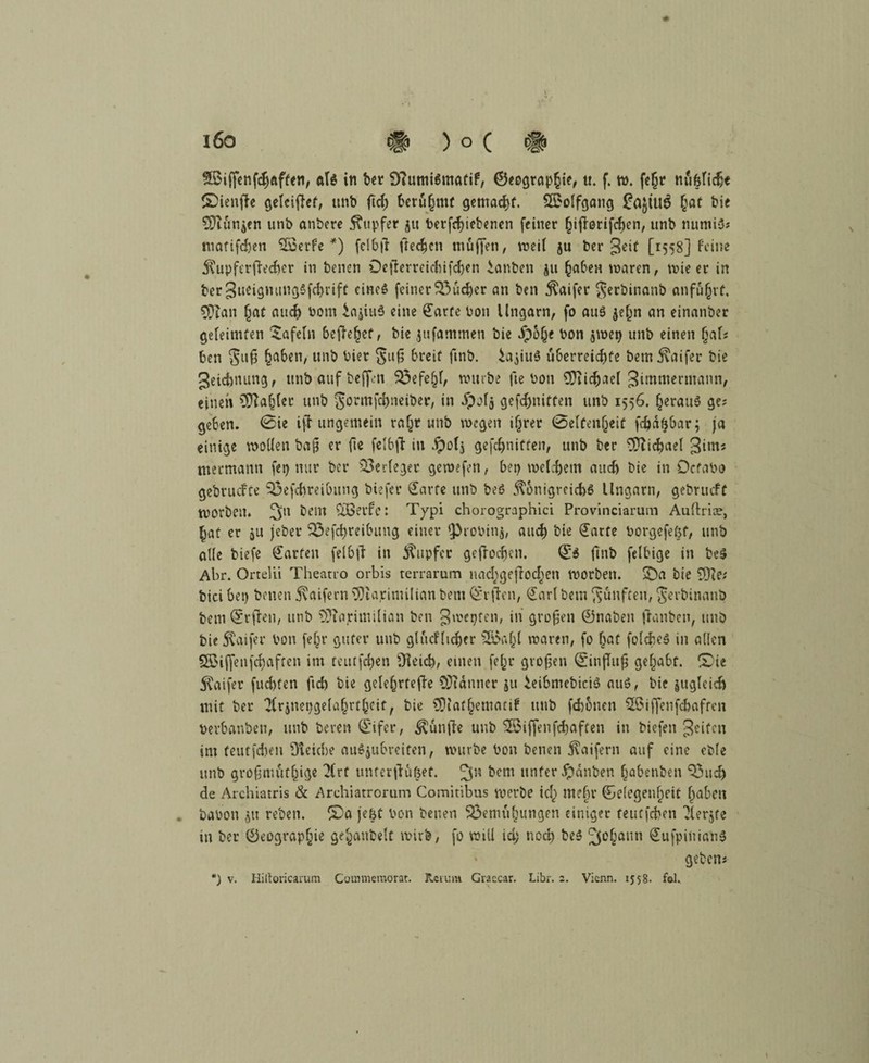 fBiffenfchaften, als in ber OTumiSmatif, ©eograp£ie, «. f. w. fe§r nü&fiche ©ienfte gelcifief, unb ftcf) berühmt gemacht. Söoolfgang £at bie $ftttn$en unb anbere Tupfer 51t betriebenen (einer hijforifchen, unb numiS; mafifdjen SÖSerfe *) felbif frechen muffen, weil ju t>er 3eit [1558] feine Kupferffecher in benen Ocfterreicf>if<f>en ianben ju (jaben waren, wie er in ber JueigmingSfchrift eines feiner 33udjer an ben Kaifer $erbinanb anfu§rf. CÜian §at and) bom iajiuS eine £arfe bon Ungarn, fo aus $e(jn an einanber geleimten tafeln befielet, bie jufammen bie Jp&he bon $wei) unb einen fjaf; ben Sl,£ haben, unb hier §11(3 breit ftnb. ^ajiuS überreichte bem Kaifer bie geichnung, unbaufbeffen Befehl, würbe fte bon 9Tiicf)aeI gimmertnann, einen Zahler unb gormfdweiber, in $of$ gefdwitten unb 1556. §erauS ge; geben. 0ie iff ungemein ra^r unb wegen ifjrer 0e[fen(jeit fc&dfjbar; ja einige wollen ba§ er fie felbft in dpolj ge(cf>niffen, unb ber Michael girn; mermanti (et) nur ber Verleget gewefen, bet) welchem auef) bie in Ocfabo gebtuclfe Befcfweibung biefer £arte unb beS Königreichs Ungarn, gebrueft tvorbett. bent Ctßet’fe: Typi chorographici Provinciarum Aultrioe, §at er ju jeber Beitreibung einer ^robinj, auch bie (Tarte borgefetjf, unb alle biefe Warfen felbff in Kupfer gejfocfjen. (£$ ftnb felbige in bcS Abr. OrteUi Theano orbis terrarum nad;geftocf)en worben. Qa bie 5Qie.' bici bet) benen Kaifern ^iaritnilian bem @*rften, (Tarl betn fünften, $erbinanb bem Qfrften, unb TPiarimilian ben gwepfen, in großen 0naben (tauben, unb bie Kaifer bon (ef^r guter unb glucHtchfr fS5a^t waren, (0 (jaf folcheS in allen Söiffenfchafrcn im teittfdien Ofeich, einen fefjr großen @in(fu§ gehabt. £>ie Kaifer (lichten fich bie gelefgrteffe Banner ju ieibmebiciS aus, bie jttglcidj mit ber ^Irjuepgelaln-thcit, bie CDiat§ematif unb fchonen £$iffenfchafren berbanbeu, unb bereu Qcifer, Künfte unb SBiffen(Raffen in biefeti 3ei^c» int feutfehen Reiche auSjubreiten, würbe bon benen Kaifern auf eine cble unb großmütige 2(rf unterfdufjef. fecm unter Jpanben (jabenben Bud) de Archiatris & Archiatrorum Comitibus werbe tef) mehr ®elegenf)eif fgaben babott jit reben. l£)a jeht bon benen Bemühungen einiger feutfehen Tferjte in ber ©eograpfjie gehaubeit wirb, fo will id; noch beS Johann (TufpiiiianS geben;