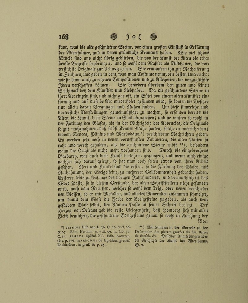 fant, wa$ Me ölte gekniffene 0feine, nor einen großen (Einfluß in ©rffarmtg t>ec Sflterthumer, unb in beren grünbltd;e .^ennfniß ^oben. 5Bie t>iei fd)6ne 0tücfe fittb miß nid)t übrig geblieben, Me bon ber .kutifi ber Qllten bie erlja; benße begriffe bet)bringen, unb fo wohl bem 9flaf)let afes Nilbhauer, bte bor; treßtchfie Originale flur Uebusg geben. @ie ermuntern if)tt jur Nacheiferung im 3*w&nen, unb geben in bem, maß man ©ofhirne nennt,ben beften Unterricht: tbiefie bann and) ju eigenen ©ompoftttonen unb ju 2fl(egoriett, bie borjüglkfTe 3;been berfdjaffen fbnnen. 0ie beförbern überbem ben guten unb feinen ©efd^ntacf beb bem Äünflfer unb Siebf)aber. £>a bie gekniffene 0teine in ifprer 5(rt einjeln finb,unb nid^t gar oft, ein 0ujet bott einem affen Zünftler ein; förmig unb auf btefelbe 3frt n>ieber^ofet gefutiben wirb, fo fönten bie Nfft'hec nur allein barait Vergnügen unb Nufen ftnbett. Um biefe ftunreid^e unb bortreflid)? Nor Teilungen gemeinnu|iger ^u mad^en, fo erfanben bereitß bte Sflten bie $unfi, biefe @feine in ©laß abjugießen; unb ft'e muffen fo tbofjf in ber Färbung beß ©lafeß, alß in ber Nichfigfeit beß 5fbbrucfeß, bie Originale fo gut nad^uabmen, baß felbft Renner N?ul)e haften, fo(d)e ju unterfd^eiben; mobon 0eneca, ^)(iniuß unb Niarbobanß.*) berfd)iebene Nad)rid)fen geben. ©$ werben je|f noch in betten bornehmffen ©abtnetfen, bie alten Mafien fo ralm unb werth gehalten, alß bie gefdmittene 0teine felbff **), befottberß mann bie Originale uid)f mehr borhanbett ftnb. £)urch bie eingebrod^eue Barbarei), mar auch biefe ^un|l berfol;ren gegangen; uttb meint and) einige nad)h^ ftd) barauf gelegt, fo hat man bod) feiten efmaß bon ihrer Arbeit gefeljen. Neri unb Äunfel fittb bie erfiett, fo bie gärbuttg beß ©lafeß, mit Nachahmung ber ©belgefleine, ju mehrerer Nollfommenheif gebracht haben, ©euerer lebte ju Wange beß hörigen fVtfn’hunbertß, unb benmitbltch ijl baß «XBorC 53afie, fo in biefem Nerfianbe, bet) alten 0d)riftjMent nicht gefunden mirb, nod) bont Neri her, weld)er fo wol)l bem $eig, ober betten berfd)iebe; nett Raffen, fo er mit SNefaKett, unb allerlei) iNineralien jufammen fdjmel^üe, um bamit bem ©lafe bie garbe ber ©belgeßeine $u geben, alß auch beut gefärbten ©lafe felbft, ben Namen ^afie in feiner 0d)rift besiegt. £>cc ^er^og bon Orleanß gab bie erjle ©efegenf)ett, baß ^omberg fleh mit allen gleiß bemühefe, bie gefchnittene ©belgefteitte genau fo mehl in Qfnfehung ber Nor; *) plinivs Hirt. nat. L. 36. c. 26. Seilt. 66. **) SSintelrrtann In ber Sßorrebe ju bec 8167. Edit. Harduin. p. 758. 59. it. Lib. 37* Defcriptton des pieires giavees du feu Baton C. 12. seneca Epittol. XC. Edit. Antw'üp. de Stofch, &c. iDefTdbin diunecfungen über 1613. p. 579- marbod/ei de lapidibus pretiaf. bte @cfrf)id;te bet Äunjt &CÖ 2tltettl)Utll5. Enchifidion, in praef. & p. aj. tg>. 7,