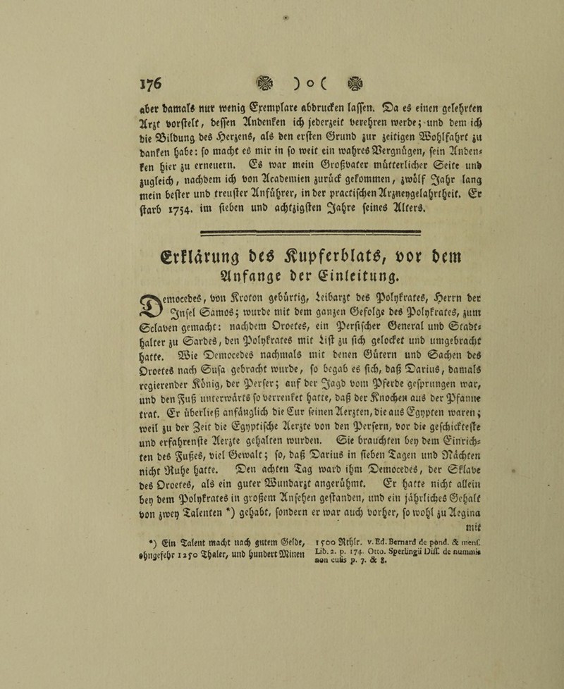 o6ct barnaT* nttf wenig (Sjcempfate Abbruchen taffen. £>a e$ einen geteerten !Ktjt borfietf, beffen 2(nbenfen ich jebergeif bereden werbe; unb bem i$ bie 93ilbung beö #crgen$, als ben erften 0runb gur zeitigen 2£ofjIfa(jrC gu banfen ^a6e: fo macht es mir in fo weit ein mahreö Vergnügen, fein 2fnben* Fen ^ier gu erneuern. ©$ mar mein ©rofjbafet mütterlicher (Seife unb gugleid), nachbem ich bon Tfrabemien gurücf gefommen, gmolf 3ahc lang mein befter unb freujter Anführer, inber practifd)en2(rgnet)gelöhrtheit. 0c ftarb 1754. im fa&tn un& achtgigtfen 3«§re feines WterS. grfläutng be$ $upferblam, por Pem Slnfangc 6er (Jinleitung. CJVmoeetie«, Mn Storoit geMrfig, ieiMrjt t>e$ (polgfratt«, bet Jjnfel 0amo$; mürbe mit bem gangen ©efelge beö PolqfrafeS, gunt 0c(aben gemacht: nad)bem DroefeS, ein perftfcher ©eneral unb @tabf« Raiter gu 0arbe$, ben potyfrateS mit iifl gu (ich getocfef unb umgebrachf hafte. Sföie ©emocebeS nachmals mit benen ©utern unb 0ad)en beS öroefeö nad) 0ufa gebracht mürbe, fo begab es ftch, ba$ ©ariuS, bamafS rcgierenber $onig, ber perfer; auf ber ^agb bom Pfetbe gefprungen mar, unb ben^u§ untermdrtsfoberrenfet hatte, baf? ber5^nod>eu au» ber Pfanne traf. (Sr ubertief anfänglich bie(£ur feinen^Cerjfen,t>ieau6(Fgtjpfen mären; meil gu ber Seit bie 0gt)ptifd>e 2(ergfe bon ben Perfern, bor bie gefchicfteffe unb erfahrende 2(ergfe gehalten mürben. 0ie brauchten bep bem (Sinrich* fen beS gufjeS, biel ©emalf; fo, baf; ©arittS in fteben Sagen unb ÖTdchten nicht 3tuhe hafte- £>eu achten Sag marb i§m £>emocebeS, ber 0f‘tabe beö OroeteS, als ein guter SSunbargt angeruhmf. 0r hatte nicht allein beg bem polqfrateS in großem TCnfehen gehanten, unb ein jdhrlid5e$©ehalf bon gmep Salenten *) gehabt, fonbern er mar auch bor§er, fomoht gu Regina *) ®iu latent mad;t nach gutem ©elbe, iyco SUtjlr. v.Ed.Bernard de pond. & menf. »hncjefe&r i ^ yo 5h«Ur, »nb hunöecc Seinen Lib-2 Lib. 2. p. 174. Otto. Specüngii DifT. de numaii* aon eufis p. 7. & 2.