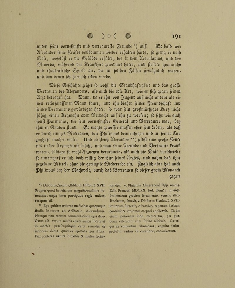\ unter feine bornehtnße unb berfraufeße $reunbe *) auf. 0o halb wie 21 fcranber feine Kräfte bolIFommen wieber erhalten §affe, fo gieng er nach 0oli, wofelbß er bie ©elubbe erfulte, bie er bern 2(eSculapiuS, unb ber 9)tirterba, wdhrenb ber ^ranf^eic gewibmet hatte, unb fleüete gpnmifche unb theatralifche 0piele an, bie in folgen fällen gewöhnlich waren, unb bon benen ich hernach reben werbe. Diefe ©efdjichfe geiget fo wohl bie 0taubhaffigfeit unb baS große Vertrauen beS 2llejranberS, als and) bie eble 2Crt, wie er ftd) gegen feinen 2Ci*5t befragen hat. Dann, ba er i§n bon 2>l,gcl1& auf nid^t anberS als ei« nen recht fchaffenen $ftann Fante, unb i(jn bi$§er feiner $5rcunbfchaft unb feines Vertrauens gewurbiget §affe: fo warfein großmütiges iperj nicht fd^ig, einen 2frgwo(jn ober Verbacht auf i§n $u werfen; fo fe§r wie auch fonfl Iparmenio, ber fein borne§mjler ©eneral unb Vertrauter war, be^ i§tn in ©naben ßanb. ©r wagte gewififer maffen eher fein ieben, als baß er burrf) einiges Sftistrauen, ben lp§ilippu$ beunruhigen unb in feiner €ur jaghaft machen wolfe. Unb obgleich 2((eranber **) felbß eine große $enfs niS in ber ?lr$ner)Funß befaß, unb wan feine Sreunbe unb Vertraute franF waren; felbigen fo wohHlr^nepen berorbnefe, als auch bie Didt borfchrieb: fo unterwarf er ftch boch willig ber £ur feines 7lrjfeS, unb nahm baS ihm gegebene Niftel, ohne bie geringße Vdieberrebe ein. 3u^e*^a^cr auch 9>§iltppuö be^ ber Fachwelt, buvch baS Vertrauen fo biefer große SÜionarch gegen *) Diodorus, Sioulus,Biblioth. Hiftor. L. XVII. Propter qnod benefkium magnificentiffime ho- «oratus, arque inter pracipuos regis amicos, receptus eit. **) Ego quidemarbitror medicinaequocunque ftudio imbutum ab Ariftotele, Aicxandmm. Kamque non tantura commentatione ejus dele- ctatus eil, verum nuiltis etiam amicis fuccurrit in morbis, praefcripfitque ccrta remedia & rationcm vidtus, quod ex epiitolis ejus difeas. Fuit prasterea n*tura Itudiofus & mulcs ledtio* nis. &c. v. Plutarchi Chaeronenf. Opp. omni*. Edit. Fiancof. MDCXX. Fol. Tomf i. p. 668- Ptolomsum graviter ferramento, veneno illito fauciatum, fanavir,v. Diodorus Siculus,L. XVII. Polt quam furrexit, Alexander, repertam herbam conrrivit& Ptolomai corpori applicavit. Dedit etiam potionem inde medicaram, per quse bon® valetudini eum fubito reftituit. Carteri qui ex vulneribus laborabant, cognito herb® profedtu, eadem vfi curatione, convaluerunt. ■V